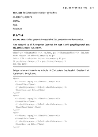 EXPLICIT ile kullanılabilecek diğer direktifler:
•	ID, IDREF ve IDREFS
•	CDATA
•	XML
•	XMLTEXT
PATH
FOR XML PATH ifadesi yetenekli ve sade bir XML çıktısı üretme komutudur.
Ana kategori ve alt kategoriler üzerinde bir JOIN işlemi gerçekleştirerek FOR
XML PATH ifadesini kullanalım.
SELECT pc.ProductCategoryID, pc.Name, psc.ProductSubcategoryID, psc.Name
FROM Production.ProductCategory AS pc
INNER JOIN Production.ProductSubcategory AS psc
ON pc.ProductCategoryID = psc.ProductCategoryID
FOR XML PATH;
Sorgu sonucunda temiz ve anlaşılır bir XML çıktısı üretilecektir. Üretilen XML
içerisindeki ilk üç kayıt;
<row>
<ProductCategoryID>1</ProductCategoryID>
<Name>Bikes</Name>
<ProductSubcategoryID>1</ProductSubcategoryID>
<Name>Mountain Bikes</Name>
</row>
<row>
<ProductCategoryID>1</ProductCategoryID>
<Name>Bikes</Name>
<ProductSubcategoryID>2</ProductSubcategoryID>
<Name>Road Bikes</Name>
</row>
<row>
<ProductCategoryID>1</ProductCategoryID>
<Name>Bikes</Name>
<ProductSubcategoryID>3</ProductSubcategoryID>
<Name>Touring Bikes</Name>
</row>
SQL SERVER İLE XML 449
 