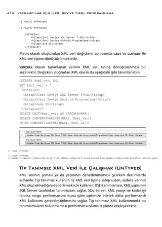 Metin olarak oluşturulan XML veri değişkeni, sonrasında CAST ve CONVERT ile
XML veri tipine dönüştürülmektedir.
VARCHAR olarak tanımlanan verinin XML veri tipine dönüştürülmesi bir
seçenektir. Değişken, doğrudan XML olarak da aşağıdaki gibi tanımlanabilir.
DECLARE @xml_veri XML
SET @xml_veri = ‘
<kitaplar>
<kitap>İleri Seviye SQL Server T-SQL</kitap>
<kitap>İleri Seviye Android Programlama</kitap>
<kitap>Java SE</kitap>
</kitaplar>’
SELECT CAST(@xml_veri AS VARCHAR(MAX))
SELECT CONVERT(VARCHAR(MAX), @xml_veri)
PRINT CONVERT(VARCHAR(MAX), @xml_veri)
Tip Tanımsız XML Veri İle Çalışmak (UnTyped)
XML verinin şeması ya da yapısının denetlenmemesi gereken durumlarda
kullanılır. Tip tanımsız kullanım ile XML veri tipine sahip sütun, sadece verinin
XML olup olmadığını denetlemek için kullanılır. XSD tanımlaması, XML yapısının
SQL Server tarafından tanınmasını sağlar. SQL Server, XML yapıyı ne kadar iyi
tanırsa sorgu performansını buna göre optimize ederek daha performanslı
XML kullanımı gerçekleştirilmesini sağlar. Tip tanımsız XML kullanımında bu
tanımlamaların bulunmaması performansı olumsuz yönde etkileyecektir.
YAZILIMCILAR İÇİN İLERİ SEVİYE T-SQL PROGRAMLAMA414
 