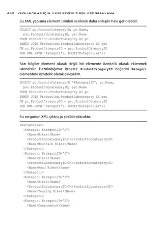 Bu XML yapısına element isimleri verilerek daha anlaşılır hale getirilebilir.
SELECT pc.ProductCategoryID, pc.Name,
psc.ProductSubcategoryID, psc.Name
FROM Production.ProductCategory AS pc
INNER JOIN Production.ProductSubcategory AS psc
ON pc.ProductCategoryID = psc.ProductCategoryID
FOR XML PATH(‘Kategori’), ROOT(‘Kategoriler’);
Bazı bilgiler element olarak değil, bir elemente öznitelik olarak eklenmek
istenebilir. Hazırladığımız örnekte ProductCategoryID değerini Kategori
elementine öznitelik olarak ekleyelim.
SELECT pc.ProductCategoryID “@KategoriID”, pc.Name,
psc.ProductSubcategoryID, psc.Name
FROM Production.ProductCategory AS pc
INNER JOIN Production.ProductSubcategory AS psc
ON pc.ProductCategoryID = psc.ProductCategoryID
FOR XML PATH(‘Kategori’), ROOT(‘Kategoriler’);
Bu sorgunun XML çıktısı şu şekilde olacaktır.
<Kategoriler>
<Kategori KategoriID=”1”>
<Name>Bikes</Name>
<ProductSubcategoryID>1</ProductSubcategoryID>
<Name>Mountain Bikes</Name>
</Kategori>
<Kategori KategoriID=”1”>
<Name>Bikes</Name>
<ProductSubcategoryID>2</ProductSubcategoryID>
<Name>Road Bikes</Name>
</Kategori>
<Kategori KategoriID=”1”>
<Name>Bikes</Name>
<ProductSubcategoryID>3</ProductSubcategoryID>
<Name>Touring Bikes</Name>
</Kategori>
<Kategori KategoriID=”2”>
<Name>Components</Name>
YAZILIMCILAR İÇİN İLERİ SEVİYE T-SQL PROGRAMLAMA450
 