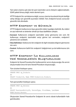 Yani zaten erişime açık olan bir port üzerinden servis iletişimi sağlanmaktadır.
SOAP paketi binary değil, metin demeti içerir.
HTTP Endpoint’ler veritabanına değil, sunucu üzerine kurularak birçok özelliğe
sahip olduğu için güvenlik açısından risklidir. Yani, Endpoint kurulu sunucular
güvenlik riski altındadır.
HTTP Endpoınt ve Güvenlik
HTTP Endpoint kullanımının bazı güvenlik riskleri taşıdığını belirttik. Bu riskleri
en aza indirmek ve önlemler almak için bazı özelliklere sahiptir.
•	Connect: Kullanıcının endpoint üzerindeki veriyi görmesine izin verir. Bir
kullanıcıya, endpoint üzerindeki veriyi görme izni vermeden, endpoint’i
yönetme izni verilebilir.
•	View Definition: Kullanıcının bir endpoint ile ilgili metadata bilgisini görmesine
izin verir.
•	Control: Kullanıcının belirli bir endpoint’i değiştirmesi ya da kaldırmasına izin
verir.
HTTP Endpoınt İle Kullanılacak
Veri Nesnelerinin Oluşturulması
Endpoint ile Stored Procedure’leri kullanarak bir servis oluşturacağız. Bu servisi
oluşturmadan önce iki tane Stored Procedure oluşturacağız.
Tüm ürünleri listeleyen sproc;
CREATE PROC sp_Products
AS
SELECT ProductID, Name FROM Production.Product;
Tüm personelleri listeleyen sproc;
CREATE PROC sp_Persons
AS
SELECT BusinessEntityID, PersonType, FirstName, LastName
FROM Person.Person;
Oluşturulan Stored Procedure’ler Endpoint ile servis olarak kullanılabilir hale
getirilecektir.
SQL SERVER İLE XML 455
 