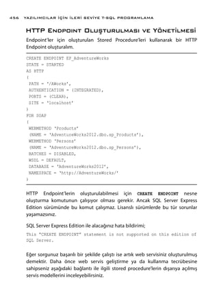 HTTP Endpoınt Oluşturulması ve Yönetilmesi
Endpoint’ler için oluşturulan Stored Procedure’leri kullanarak bir HTTP
Endpoint oluşturalım.
CREATE ENDPOINT EP_AdventureWorks
STATE = STARTED
AS HTTP
(
PATH = ‘/AWorks’,
AUTHENTICATION = (INTEGRATED),
PORTS = (CLEAR),
SITE = ‘localhost’
)
FOR SOAP
(
WEBMETHOD ‘Products’
(NAME = ‘AdventureWorks2012.dbo.sp_Products’),
WEBMETHOD ‘Persons’
(NAME = ‘AdventureWorks2012.dbo.sp_Persons’),
BATCHES = DISABLED,
WSDL = DEFAULT,
DATABASE = ‘AdventureWorks2012’,
NAMESPACE = ‘http://AdventureWorks/’
)
HTTP Endpoint’lerin oluşturulabilmesi için CREATE ENDPOINT nesne
oluşturma komutunun çalışıyor olması gerekir. Ancak SQL Server Express
Edition sürümünde bu komut çalışmaz. Lisanslı sürümlerde bu tür sorunlar
yaşamazsınız.
SQL Server Express Edition ile alacağınız hata bildirimi;
This “CREATE ENDPOINT” statement is not supported on this edition of
SQL Server.
Eğer sorgunuz başarılı bir şekilde çalıştı ise artık web servisiniz oluşturulmuş
demektir. Daha önce web servis geliştirme ya da kullanma tecrübesine
sahipseniz aşağıdaki bağlantı ile ilgili stored procedure’lerin dışarıya açılmış
servis modellerini inceleyebilirsiniz.
YAZILIMCILAR İÇİN İLERİ SEVİYE T-SQL PROGRAMLAMA456
 