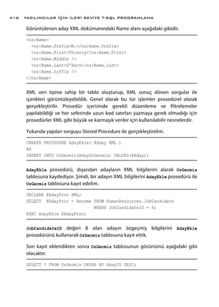 Görüntülenen aday XML dokümanındaki Name alanı aşağıdaki gibidir.
<ns:Name>
<ns:Name.Prefix>M.</ns:Name.Prefix>
<ns:Name.First>Thierry</ns:Name.First>
<ns:Name.Middle />
<ns:Name.Last>D’Hers</ns:Name.Last>
<ns:Name.Suffix />
</ns:Name>
XML veri tipine sahip bir tablo oluşturup, XML sonuç dönen sorgular ile
içerikleri görüntüleyebildik. Genel olarak bu tür işlemler prosedürel olarak
gerçekleştirilir. Prosedür içerisinde gerekli düzenleme ve filtrelemeler
yapılabildiği ve her seferinde uzun kod satırları yazmaya gerek olmadığı için
prosedürler XML gibi büyük ve karmaşık veriler için kullanılabilir nesnelerdir.
Yukarıda yapılan sorguyu Stored Procedure ile gerçekleştirelim.
CREATE PROCEDURE AdayEkle( @Aday XML )
AS
INSERT INTO OzGecmis(AdayOzGecmis) VALUES(@Aday);
AdayEkle prosedürü, dışarıdan adayların XML bilgilerini alarak OzGecmis
tablosuna kaydediyor. Şimdi, bir adayın XML bilgilerini AdayEkle prosedürü ile
OzGecmis tablosuna kayıt edelim.
DECLARE @AdayProc XML;
SELECT @AdayProc = Resume FROM HumanResources.JobCandidate
WHERE JobCandidateID = 8;
EXEC AdayEkle @AdayProc;
JobCandidateID değeri 8 olan adayın özgeçmiş bilgilerini AdayEkle
prosedürünü kullanarak OzGecmis tablosuna kayıt ettik.
Son kayıt eklendikten sonra OzGecmis tablosunun görünümü aşağıdaki gibi
olacaktır.
SELECT * FROM OzGecmis ORDER BY AdayID DESC;
YAZILIMCILAR İÇİN İLERİ SEVİYE T-SQL PROGRAMLAMA416
 