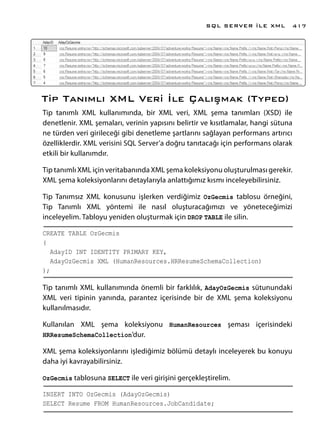 Tip Tanımlı XML Veri İle Çalışmak (Typed)
Tip tanımlı XML kullanımında, bir XML veri, XML şema tanımları (XSD) ile
denetlenir. XML şemaları, verinin yapısını belirtir ve kısıtlamalar, hangi sütuna
ne türden veri girileceği gibi denetleme şartlarını sağlayan performans artırıcı
özelliklerdir. XML verisini SQL Server’a doğru tanıtacağı için performans olarak
etkili bir kullanımdır.
Tip tanımlı XML için veritabanında XML şema koleksiyonu oluşturulması gerekir.
XML şema koleksiyonlarını detaylarıyla anlattığımız kısmı inceleyebilirsiniz.
Tip Tanımsız XML konusunu işlerken verdiğimiz OzGecmis tablosu örneğini,
Tip Tanımlı XML yöntemi ile nasıl oluşturacağımızı ve yöneteceğimizi
inceleyelim. Tabloyu yeniden oluşturmak için DROP TABLE ile silin.
CREATE TABLE OzGecmis
(
AdayID INT IDENTITY PRIMARY KEY,
AdayOzGecmis XML (HumanResources.HRResumeSchemaCollection)
);
Tip tanımlı XML kullanımında önemli bir farklılık, AdayOzGecmis sütunundaki
XML veri tipinin yanında, parantez içerisinde bir de XML şema koleksiyonu
kullanılmasıdır.
Kullanılan XML şema koleksiyonu HumanResources şeması içerisindeki
HRResumeSchemaCollection’dur.
XML şema koleksiyonlarını işlediğimiz bölümü detaylı inceleyerek bu konuyu
daha iyi kavrayabilirsiniz.
OzGecmis tablosuna SELECT ile veri girişini gerçekleştirelim.
INSERT INTO OzGecmis (AdayOzGecmis)
SELECT Resume FROM HumanResources.JobCandidate;
SQL SERVER İLE XML 417
 