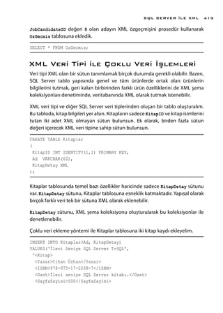 JobCandidateID değeri 8 olan adayın XML özgeçmişini prosedür kullanarak
OzGecmis tablosuna ekledik.
SELECT * FROM OzGecmis;
XML Veri Tipi ile Çoklu Veri İşlemleri
Veri tipi XML olan bir sütun tanımlamak birçok durumda gerekli olabilir. Bazen,
SQL Server tablo yapısında genel ve tüm ürünlerde ortak olan ürünlerin
bilgilerini tutmak, geri kalan birbirinden farklı ürün özelliklerini de XML şema
koleksiyonları denetiminde, veritabanında XML olarak tutmak istenebilir.
XML veri tipi ve diğer SQL Server veri tiplerinden oluşan bir tablo oluşturalım.
Bu tabloda, kitap bilgileri yer alsın. Kitapların sadece KitapID ve kitap isimlerini
tutan iki adet XML olmayan sütun bulunsun. Ek olarak, birden fazla sütun
değeri içerecek XML veri tipine sahip sütun bulunsun.
CREATE TABLE Kitaplar
(
KitapID INT IDENTITY(1,1) PRIMARY KEY,
Ad VARCHAR(60),
KitapDetay XML
);
Kitaplar tablosunda temel bazı özellikler haricinde sadece KitapDetay sütunu
var. KitapDetay sütunu, Kitaplar tablosuna esneklik katmaktadır. Yapısal olarak
birçok farklı veri tek bir sütuna XML olarak eklenebilir.
KitapDetay sütunu, XML şema koleksiyonu oluşturularak bu koleksiyonlar ile
denetlenebilir.
Çoklu veri ekleme yöntemi ile Kitaplar tablosuna iki kitap kaydı ekleyelim.
INSERT INTO Kitaplar(Ad, KitapDetay)
VALUES(‘İleri Seviye SQL Server T-SQL’,
‘<Kitap>
<Yazar>Cihan Özhan</Yazar>
<ISBN>978-975-17-2268-7</ISBN>
<Ozet>İleri seviye SQL Server kitabı.</Ozet>
<SayfaSayisi>500</SayfaSayisi>
SQL SERVER İLE XML 419
 