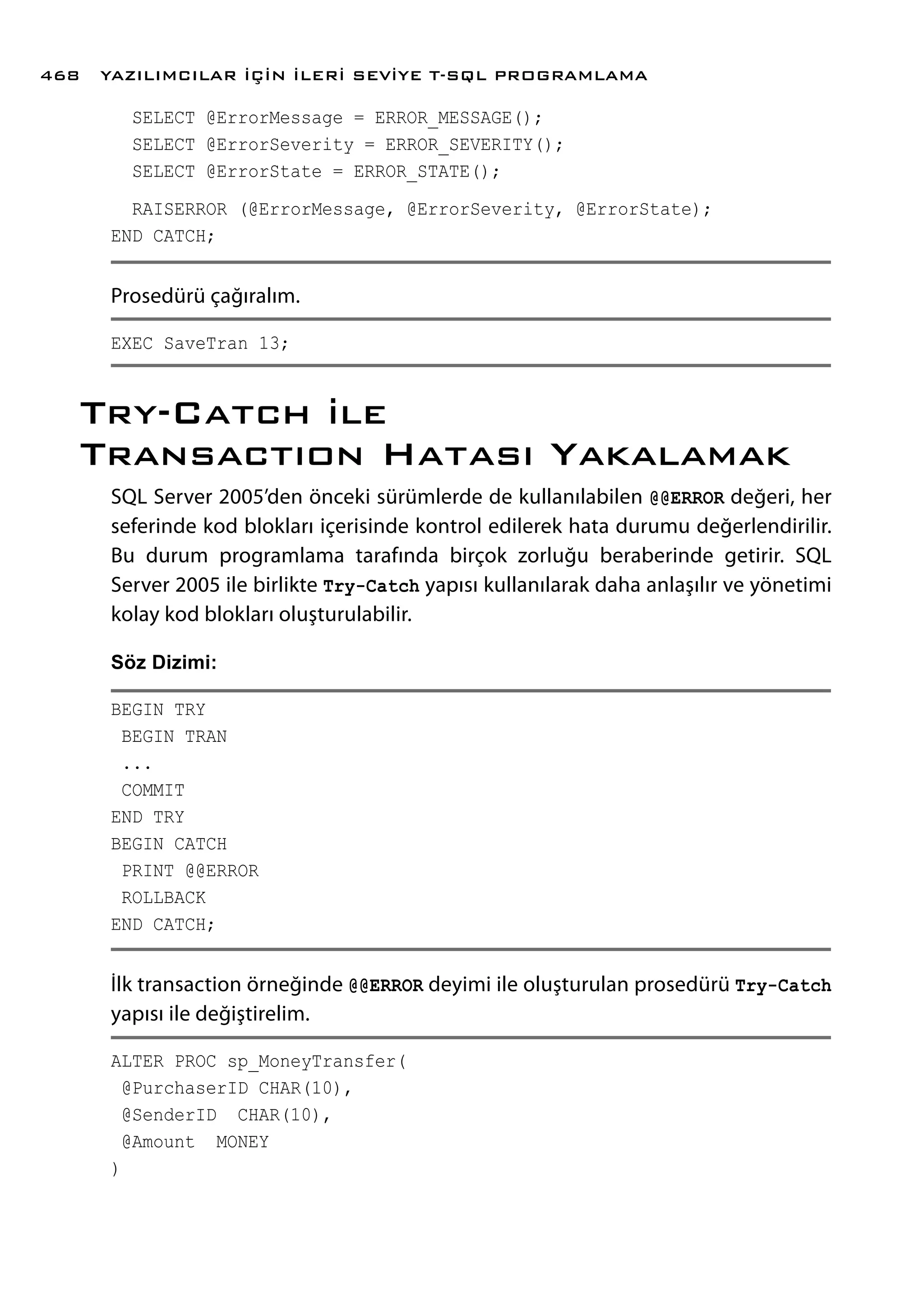 SELECT @ErrorMessage = ERROR_MESSAGE();
SELECT @ErrorSeverity = ERROR_SEVERITY();
SELECT @ErrorState = ERROR_STATE();
RAISERROR (@ErrorMessage, @ErrorSeverity, @ErrorState);
END CATCH;
Prosedürü çağıralım.
EXEC SaveTran 13;
Try-Catch ile
Transactıon Hatası Yakalamak
SQL Server 2005’den önceki sürümlerde de kullanılabilen @@ERROR değeri, her
seferinde kod blokları içerisinde kontrol edilerek hata durumu değerlendirilir.
Bu durum programlama tarafında birçok zorluğu beraberinde getirir. SQL
Server 2005 ile birlikte Try-Catch yapısı kullanılarak daha anlaşılır ve yönetimi
kolay kod blokları oluşturulabilir.
Söz Dizimi:
BEGIN TRY
BEGIN TRAN
...
COMMIT
END TRY
BEGIN CATCH
PRINT @@ERROR
ROLLBACK
END CATCH;
İlk transaction örneğinde @@ERROR deyimi ile oluşturulan prosedürü Try-Catch
yapısı ile değiştirelim.
ALTER PROC sp_MoneyTransfer(
@PurchaserID CHAR(10),
@SenderID CHAR(10),
@Amount MONEY
)
YAZILIMCILAR İÇİN İLERİ SEVİYE T-SQL PROGRAMLAMA468
 