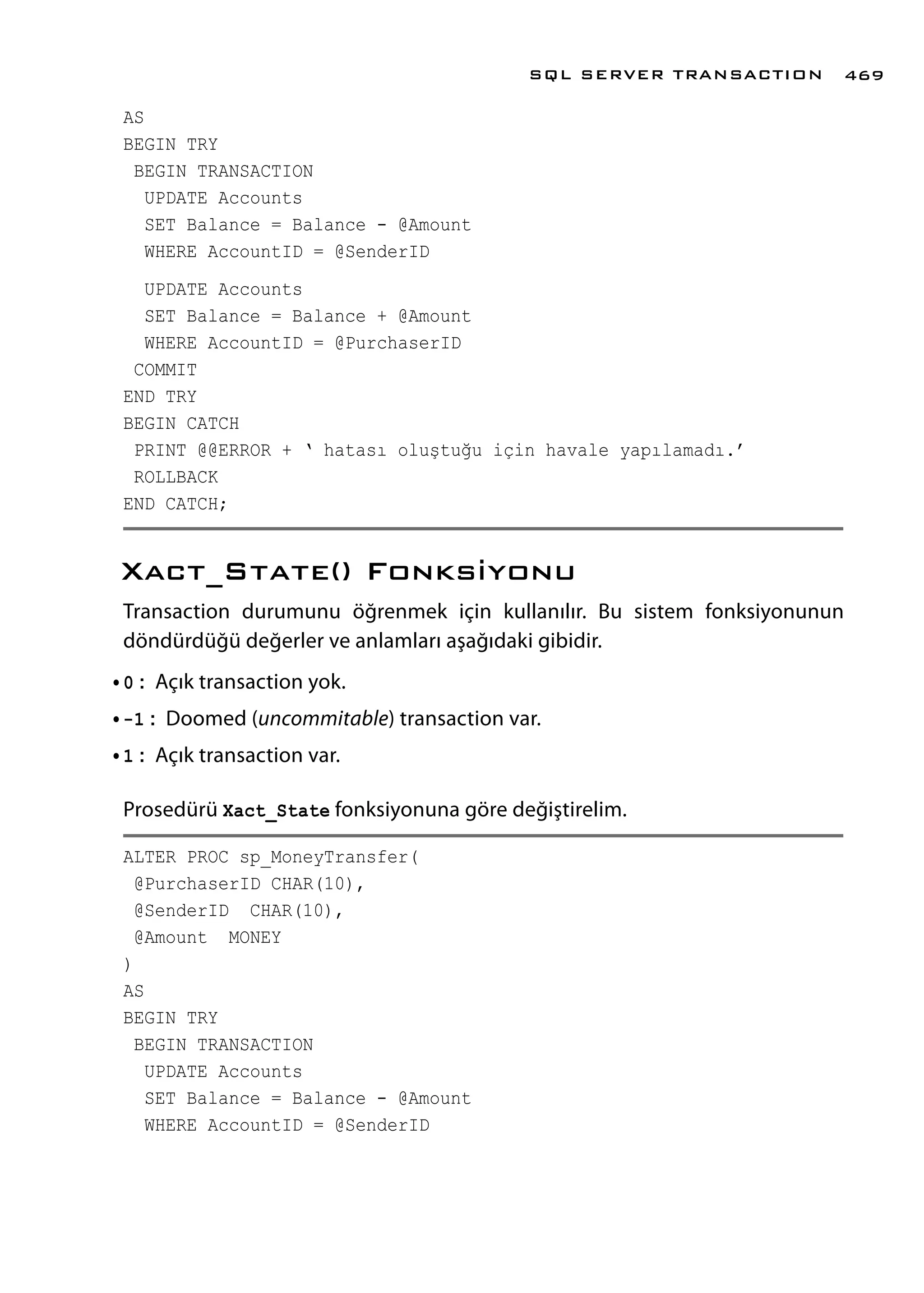 AS
BEGIN TRY
BEGIN TRANSACTION
UPDATE Accounts
SET Balance = Balance - @Amount
WHERE AccountID = @SenderID
UPDATE Accounts
SET Balance = Balance + @Amount
WHERE AccountID = @PurchaserID
COMMIT
END TRY
BEGIN CATCH
PRINT @@ERROR + ‘ hatası oluştuğu için havale yapılamadı.’
ROLLBACK
END CATCH;
Xact_State() Fonksiyonu
Transaction durumunu öğrenmek için kullanılır. Bu sistem fonksiyonunun
döndürdüğü değerler ve anlamları aşağıdaki gibidir.
•	0 : Açık transaction yok.
•	-1 : Doomed (uncommitable) transaction var.
•	1 : Açık transaction var.
Prosedürü Xact_State fonksiyonuna göre değiştirelim.
ALTER PROC sp_MoneyTransfer(
@PurchaserID CHAR(10),
@SenderID CHAR(10),
@Amount MONEY
)
AS
BEGIN TRY
BEGIN TRANSACTION
UPDATE Accounts
SET Balance = Balance - @Amount
WHERE AccountID = @SenderID
SQL SERVER TRANSACTION 469
 