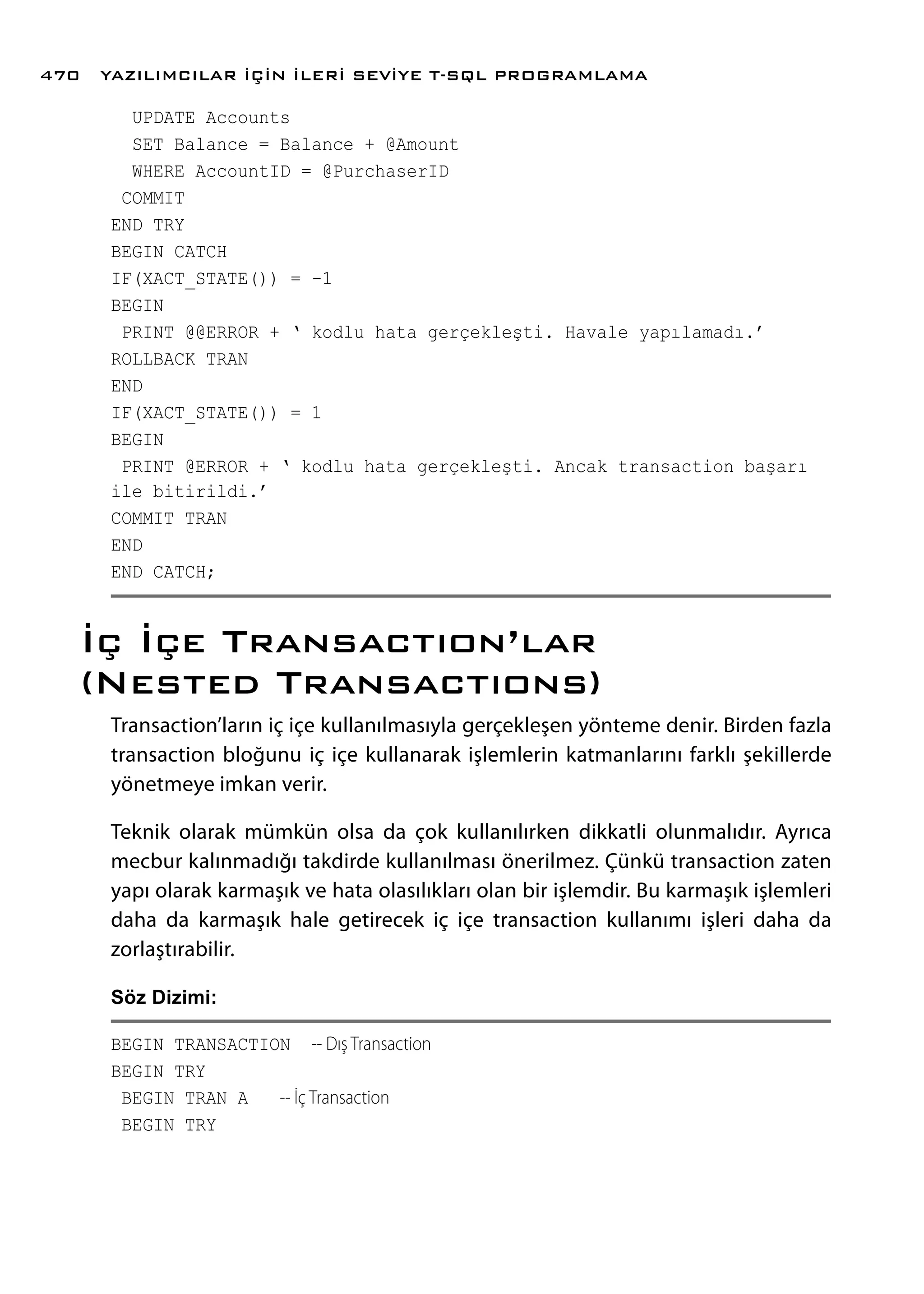 UPDATE Accounts
SET Balance = Balance + @Amount
WHERE AccountID = @PurchaserID
COMMIT
END TRY
BEGIN CATCH
IF(XACT_STATE()) = -1
BEGIN
PRINT @@ERROR + ‘ kodlu hata gerçekleşti. Havale yapılamadı.’
ROLLBACK TRAN
END
IF(XACT_STATE()) = 1
BEGIN
PRINT @ERROR + ‘ kodlu hata gerçekleşti. Ancak transaction başarı
ile bitirildi.’
COMMIT TRAN
END
END CATCH;
İç İçe Transactıon’lar
(Nested Transactıons)
Transaction’ların iç içe kullanılmasıyla gerçekleşen yönteme denir. Birden fazla
transaction bloğunu iç içe kullanarak işlemlerin katmanlarını farklı şekillerde
yönetmeye imkan verir.
Teknik olarak mümkün olsa da çok kullanılırken dikkatli olunmalıdır. Ayrıca
mecbur kalınmadığı takdirde kullanılması önerilmez. Çünkü transaction zaten
yapı olarak karmaşık ve hata olasılıkları olan bir işlemdir. Bu karmaşık işlemleri
daha da karmaşık hale getirecek iç içe transaction kullanımı işleri daha da
zorlaştırabilir.
Söz Dizimi:
BEGIN TRANSACTION -- Dış Transaction
BEGIN TRY
BEGIN TRAN A -- İç Transaction
BEGIN TRY
YAZILIMCILAR İÇİN İLERİ SEVİYE T-SQL PROGRAMLAMA470
 