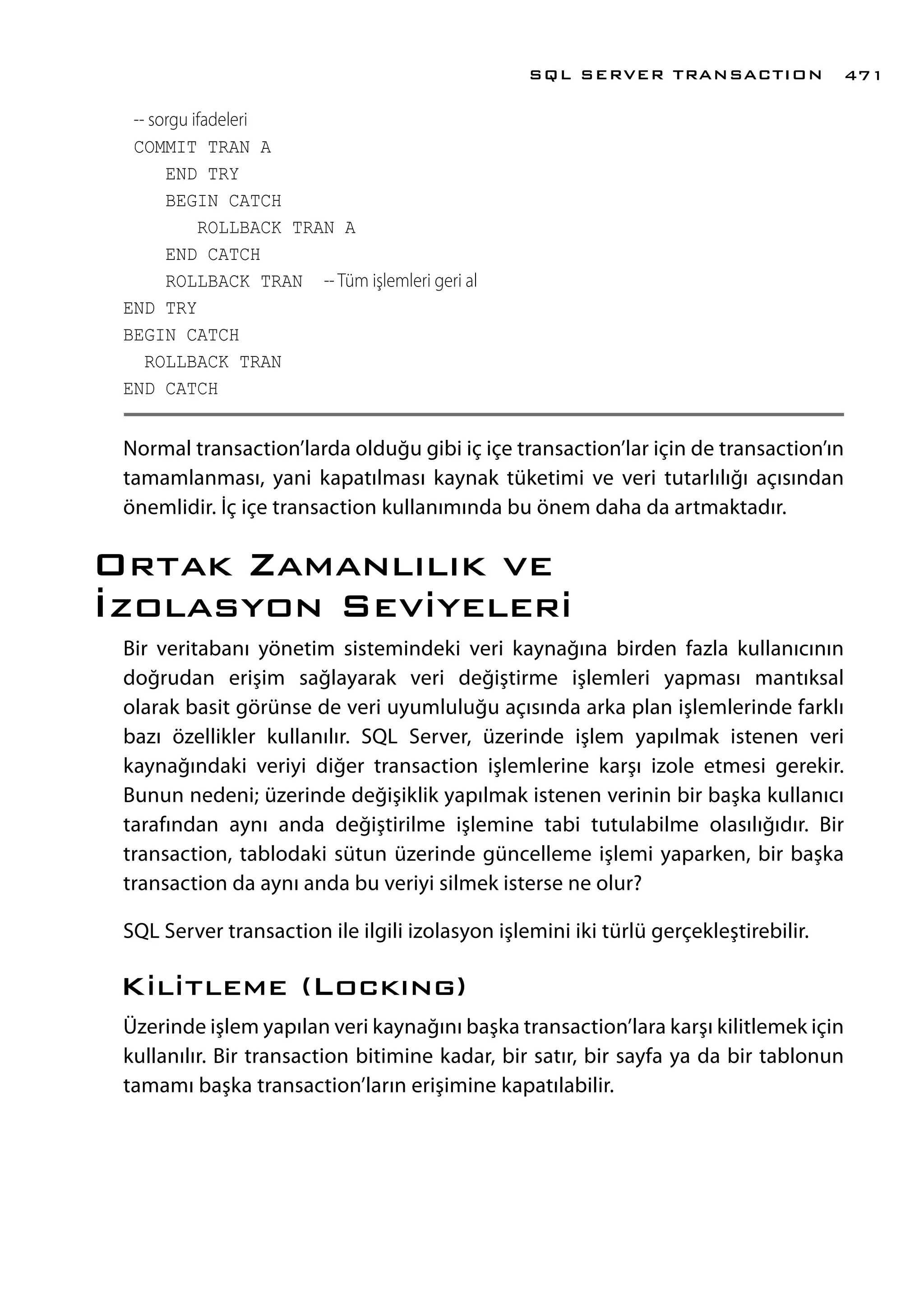 -- sorgu ifadeleri
COMMIT TRAN A
END TRY
BEGIN CATCH
ROLLBACK TRAN A
END CATCH
ROLLBACK TRAN -- Tüm işlemleri geri al
END TRY
BEGIN CATCH
ROLLBACK TRAN
END CATCH
Normal transaction’larda olduğu gibi iç içe transaction’lar için de transaction’ın
tamamlanması, yani kapatılması kaynak tüketimi ve veri tutarlılığı açısından
önemlidir. İç içe transaction kullanımında bu önem daha da artmaktadır.
Ortak Zamanlılık ve
İzolasyon Seviyeleri
Bir veritabanı yönetim sistemindeki veri kaynağına birden fazla kullanıcının
doğrudan erişim sağlayarak veri değiştirme işlemleri yapması mantıksal
olarak basit görünse de veri uyumluluğu açısında arka plan işlemlerinde farklı
bazı özellikler kullanılır. SQL Server, üzerinde işlem yapılmak istenen veri
kaynağındaki veriyi diğer transaction işlemlerine karşı izole etmesi gerekir.
Bunun nedeni; üzerinde değişiklik yapılmak istenen verinin bir başka kullanıcı
tarafından aynı anda değiştirilme işlemine tabi tutulabilme olasılığıdır. Bir
transaction, tablodaki sütun üzerinde güncelleme işlemi yaparken, bir başka
transaction da aynı anda bu veriyi silmek isterse ne olur?
SQL Server transaction ile ilgili izolasyon işlemini iki türlü gerçekleştirebilir.
Kilitleme (Lockıng)
Üzerinde işlem yapılan veri kaynağını başka transaction’lara karşı kilitlemek için
kullanılır. Bir transaction bitimine kadar, bir satır, bir sayfa ya da bir tablonun
tamamı başka transaction’ların erişimine kapatılabilir.
SQL SERVER TRANSACTION 471
 