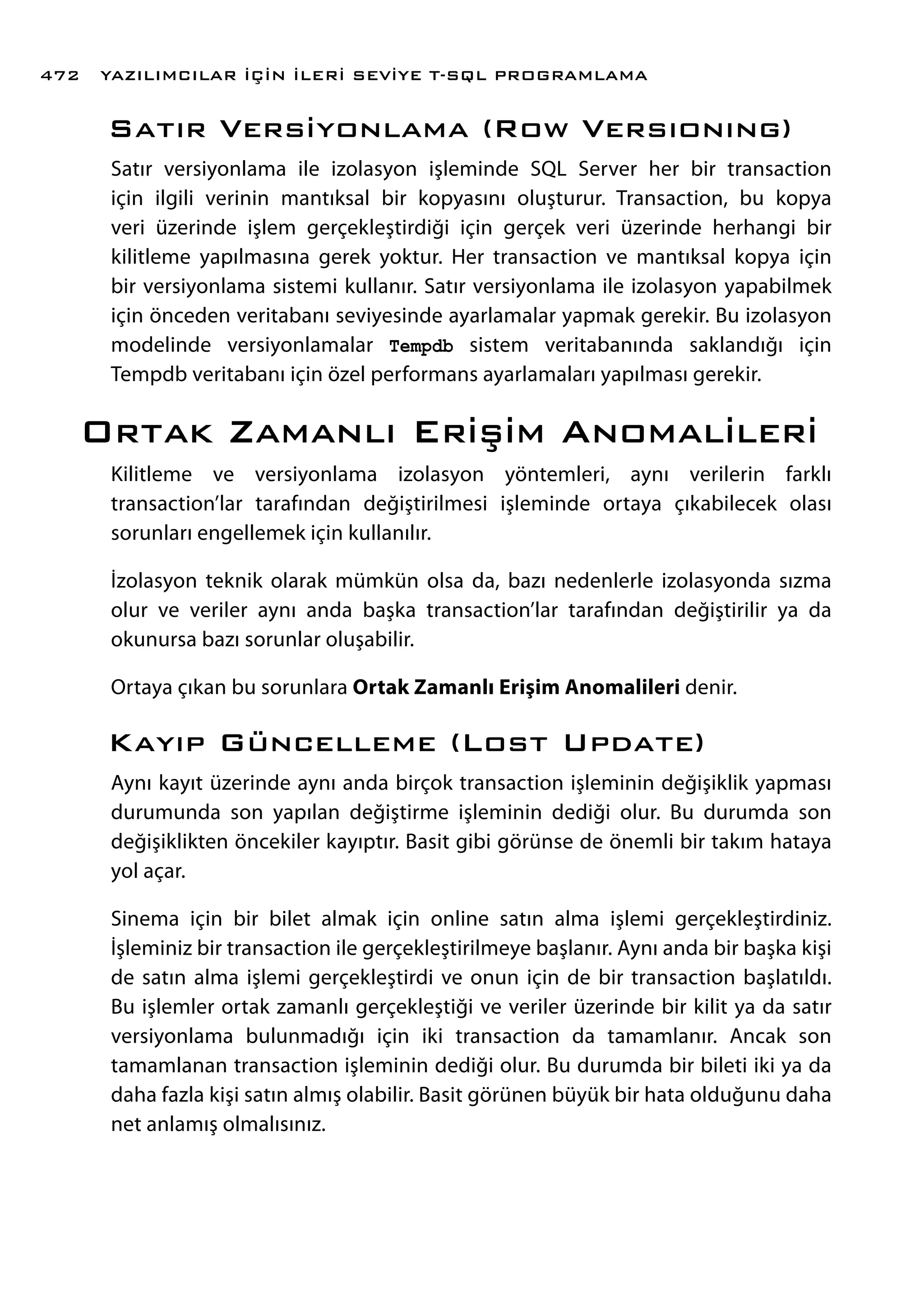 Satır Versiyonlama (Row Versıonıng)
Satır versiyonlama ile izolasyon işleminde SQL Server her bir transaction
için ilgili verinin mantıksal bir kopyasını oluşturur. Transaction, bu kopya
veri üzerinde işlem gerçekleştirdiği için gerçek veri üzerinde herhangi bir
kilitleme yapılmasına gerek yoktur. Her transaction ve mantıksal kopya için
bir versiyonlama sistemi kullanır. Satır versiyonlama ile izolasyon yapabilmek
için önceden veritabanı seviyesinde ayarlamalar yapmak gerekir. Bu izolasyon
modelinde versiyonlamalar Tempdb sistem veritabanında saklandığı için
Tempdb veritabanı için özel performans ayarlamaları yapılması gerekir.
Ortak Zamanlı Erişim Anomalileri
Kilitleme ve versiyonlama izolasyon yöntemleri, aynı verilerin farklı
transaction’lar tarafından değiştirilmesi işleminde ortaya çıkabilecek olası
sorunları engellemek için kullanılır.
İzolasyon teknik olarak mümkün olsa da, bazı nedenlerle izolasyonda sızma
olur ve veriler aynı anda başka transaction’lar tarafından değiştirilir ya da
okunursa bazı sorunlar oluşabilir.
Ortaya çıkan bu sorunlara Ortak Zamanlı Erişim Anomalileri denir.
Kayıp Güncelleme (Lost Update)
Aynı kayıt üzerinde aynı anda birçok transaction işleminin değişiklik yapması
durumunda son yapılan değiştirme işleminin dediği olur. Bu durumda son
değişiklikten öncekiler kayıptır. Basit gibi görünse de önemli bir takım hataya
yol açar.
Sinema için bir bilet almak için online satın alma işlemi gerçekleştirdiniz.
İşleminiz bir transaction ile gerçekleştirilmeye başlanır. Aynı anda bir başka kişi
de satın alma işlemi gerçekleştirdi ve onun için de bir transaction başlatıldı.
Bu işlemler ortak zamanlı gerçekleştiği ve veriler üzerinde bir kilit ya da satır
versiyonlama bulunmadığı için iki transaction da tamamlanır. Ancak son
tamamlanan transaction işleminin dediği olur. Bu durumda bir bileti iki ya da
daha fazla kişi satın almış olabilir. Basit görünen büyük bir hata olduğunu daha
net anlamış olmalısınız.
YAZILIMCILAR İÇİN İLERİ SEVİYE T-SQL PROGRAMLAMA472
 