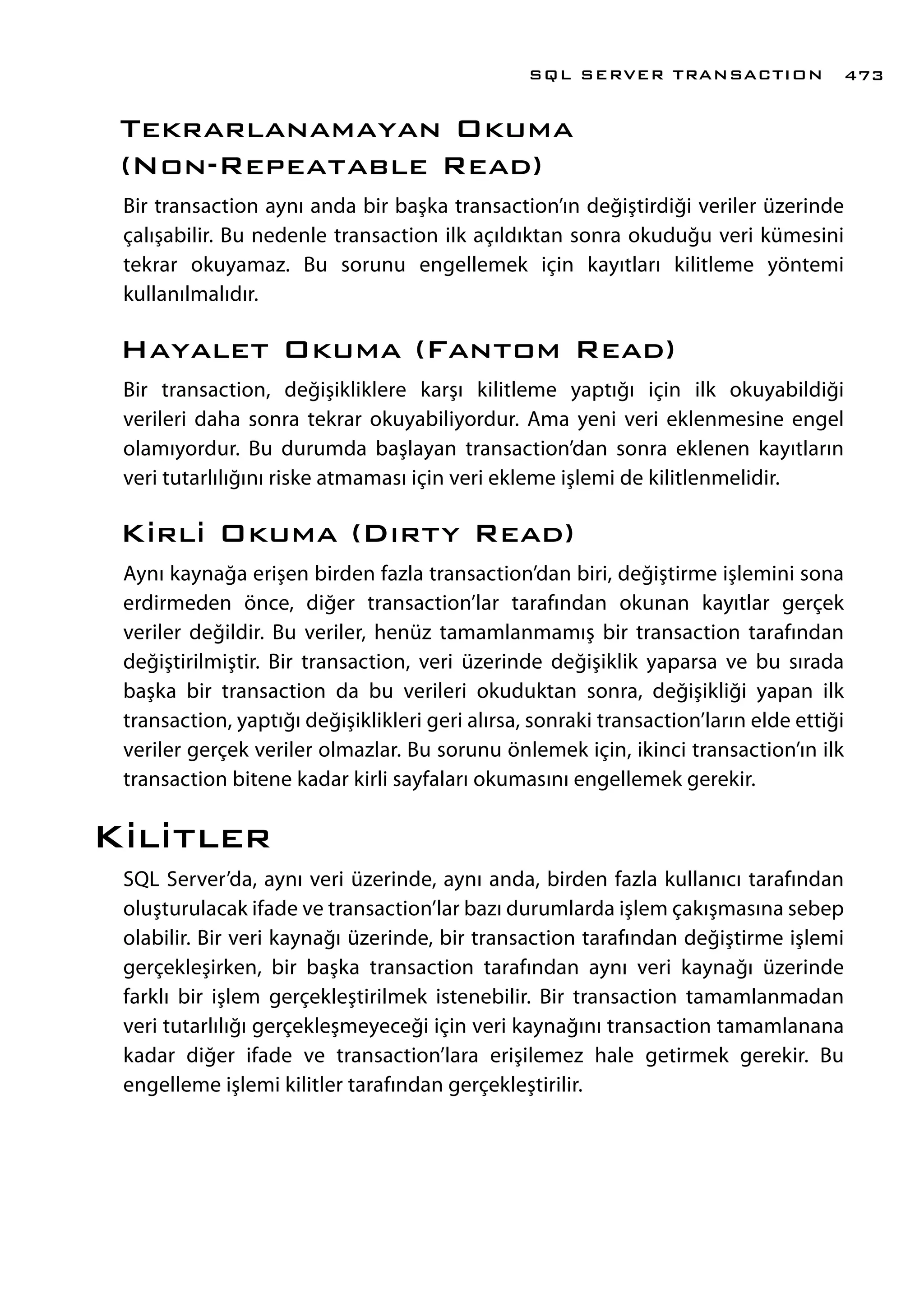Tekrarlanamayan Okuma
(Non-Repeatable Read)
Bir transaction aynı anda bir başka transaction’ın değiştirdiği veriler üzerinde
çalışabilir. Bu nedenle transaction ilk açıldıktan sonra okuduğu veri kümesini
tekrar okuyamaz. Bu sorunu engellemek için kayıtları kilitleme yöntemi
kullanılmalıdır.
Hayalet Okuma (Fantom Read)
Bir transaction, değişikliklere karşı kilitleme yaptığı için ilk okuyabildiği
verileri daha sonra tekrar okuyabiliyordur. Ama yeni veri eklenmesine engel
olamıyordur. Bu durumda başlayan transaction’dan sonra eklenen kayıtların
veri tutarlılığını riske atmaması için veri ekleme işlemi de kilitlenmelidir.
Kirli Okuma (Dırty Read)
Aynı kaynağa erişen birden fazla transaction’dan biri, değiştirme işlemini sona
erdirmeden önce, diğer transaction’lar tarafından okunan kayıtlar gerçek
veriler değildir. Bu veriler, henüz tamamlanmamış bir transaction tarafından
değiştirilmiştir. Bir transaction, veri üzerinde değişiklik yaparsa ve bu sırada
başka bir transaction da bu verileri okuduktan sonra, değişikliği yapan ilk
transaction, yaptığı değişiklikleri geri alırsa, sonraki transaction’ların elde ettiği
veriler gerçek veriler olmazlar. Bu sorunu önlemek için, ikinci transaction’ın ilk
transaction bitene kadar kirli sayfaları okumasını engellemek gerekir.
Kilitler
SQL Server’da, aynı veri üzerinde, aynı anda, birden fazla kullanıcı tarafından
oluşturulacak ifade ve transaction’lar bazı durumlarda işlem çakışmasına sebep
olabilir. Bir veri kaynağı üzerinde, bir transaction tarafından değiştirme işlemi
gerçekleşirken, bir başka transaction tarafından aynı veri kaynağı üzerinde
farklı bir işlem gerçekleştirilmek istenebilir. Bir transaction tamamlanmadan
veri tutarlılığı gerçekleşmeyeceği için veri kaynağını transaction tamamlanana
kadar diğer ifade ve transaction’lara erişilemez hale getirmek gerekir. Bu
engelleme işlemi kilitler tarafından gerçekleştirilir.
SQL SERVER TRANSACTION 473
 