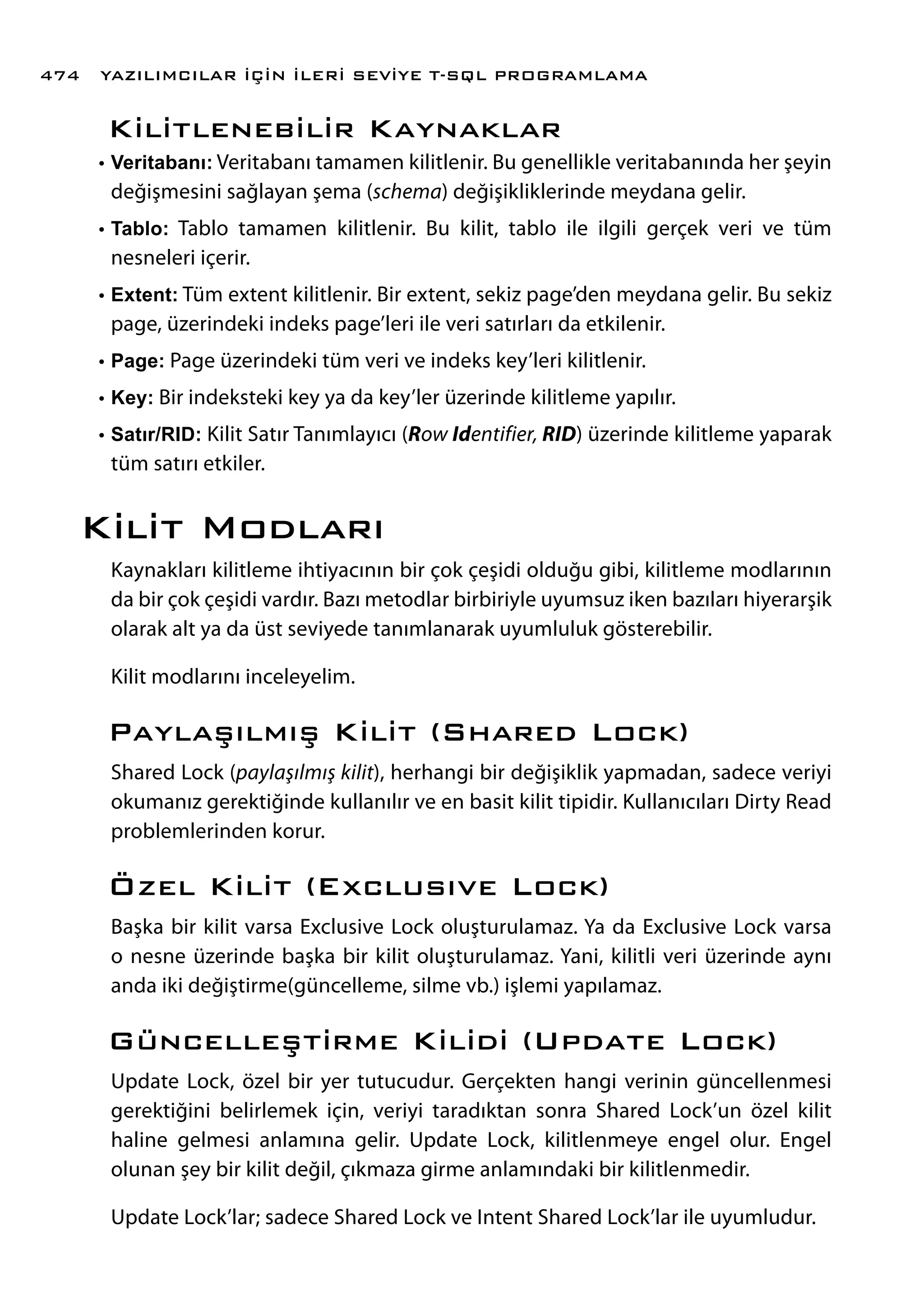 Kilitlenebilir Kaynaklar
•	Veritabanı: Veritabanı tamamen kilitlenir. Bu genellikle veritabanında her şeyin
değişmesini sağlayan şema (schema) değişikliklerinde meydana gelir.
•	Tablo: Tablo tamamen kilitlenir. Bu kilit, tablo ile ilgili gerçek veri ve tüm
nesneleri içerir.
•	Extent: Tüm extent kilitlenir. Bir extent, sekiz page’den meydana gelir. Bu sekiz
page, üzerindeki indeks page’leri ile veri satırları da etkilenir.
•	Page: Page üzerindeki tüm veri ve indeks key’leri kilitlenir.
•	Key: Bir indeksteki key ya da key’ler üzerinde kilitleme yapılır.
•	Satır/RID: Kilit Satır Tanımlayıcı (Row Identifier, RID) üzerinde kilitleme yaparak
tüm satırı etkiler.
Kilit Modları
Kaynakları kilitleme ihtiyacının bir çok çeşidi olduğu gibi, kilitleme modlarının
da bir çok çeşidi vardır. Bazı metodlar birbiriyle uyumsuz iken bazıları hiyerarşik
olarak alt ya da üst seviyede tanımlanarak uyumluluk gösterebilir.
Kilit modlarını inceleyelim.
Paylaşılmış Kilit (Shared Lock)
Shared Lock (paylaşılmış kilit), herhangi bir değişiklik yapmadan, sadece veriyi
okumanız gerektiğinde kullanılır ve en basit kilit tipidir. Kullanıcıları Dirty Read
problemlerinden korur.
Özel Kilit (Exclusıve Lock)
Başka bir kilit varsa Exclusive Lock oluşturulamaz. Ya da Exclusive Lock varsa
o nesne üzerinde başka bir kilit oluşturulamaz. Yani, kilitli veri üzerinde aynı
anda iki değiştirme(güncelleme, silme vb.) işlemi yapılamaz.
Güncelleştirme Kilidi (Update Lock)
Update Lock, özel bir yer tutucudur. Gerçekten hangi verinin güncellenmesi
gerektiğini belirlemek için, veriyi taradıktan sonra Shared Lock’un özel kilit
haline gelmesi anlamına gelir. Update Lock, kilitlenmeye engel olur. Engel
olunan şey bir kilit değil, çıkmaza girme anlamındaki bir kilitlenmedir.
Update Lock’lar; sadece Shared Lock ve Intent Shared Lock’lar ile uyumludur.
YAZILIMCILAR İÇİN İLERİ SEVİYE T-SQL PROGRAMLAMA474
 