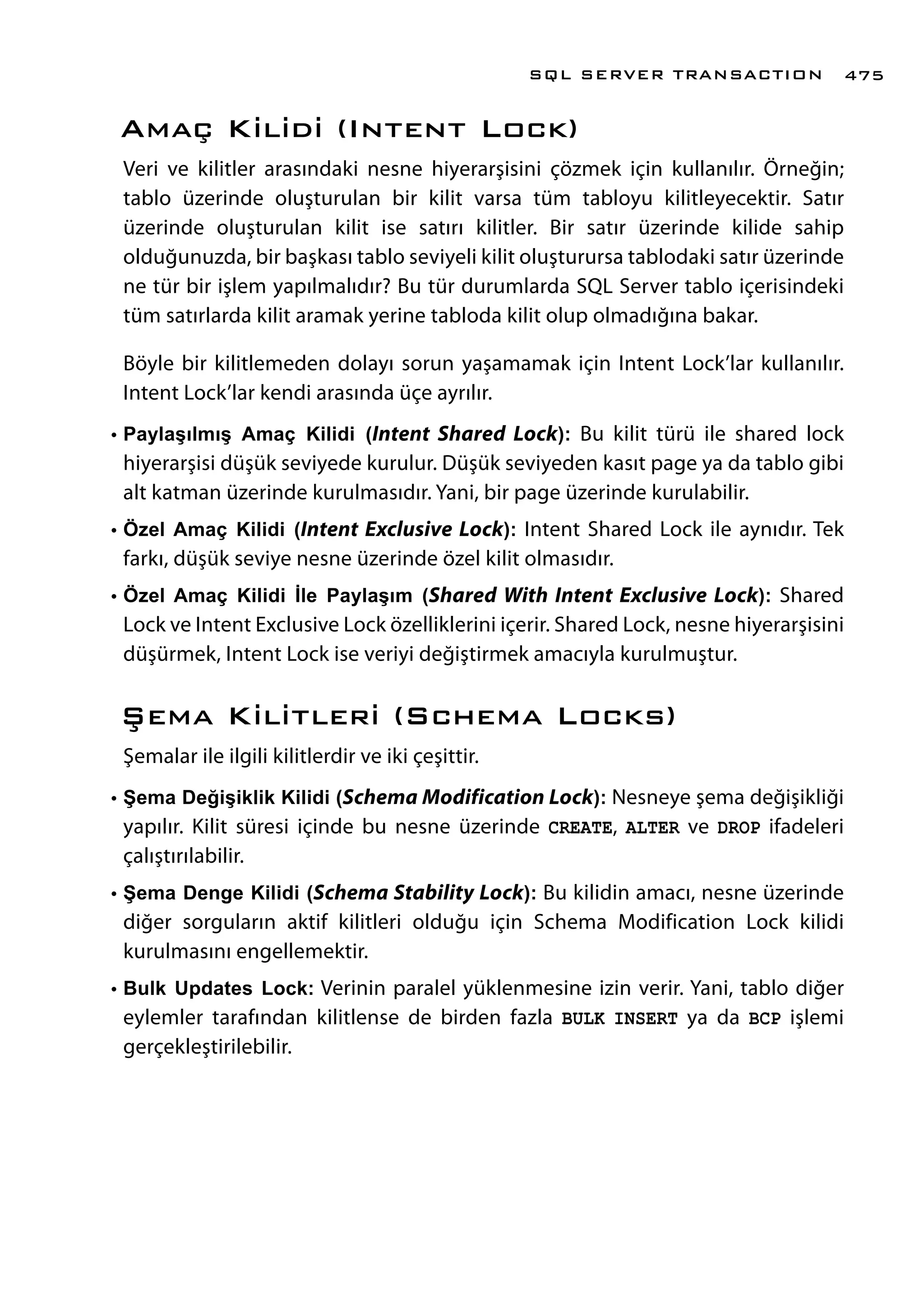 Amaç Kilidi (Intent Lock)
Veri ve kilitler arasındaki nesne hiyerarşisini çözmek için kullanılır. Örneğin;
tablo üzerinde oluşturulan bir kilit varsa tüm tabloyu kilitleyecektir. Satır
üzerinde oluşturulan kilit ise satırı kilitler. Bir satır üzerinde kilide sahip
olduğunuzda, bir başkası tablo seviyeli kilit oluşturursa tablodaki satır üzerinde
ne tür bir işlem yapılmalıdır? Bu tür durumlarda SQL Server tablo içerisindeki
tüm satırlarda kilit aramak yerine tabloda kilit olup olmadığına bakar.
Böyle bir kilitlemeden dolayı sorun yaşamamak için Intent Lock’lar kullanılır.
Intent Lock’lar kendi arasında üçe ayrılır.
•	Paylaşılmış Amaç Kilidi (Intent Shared Lock): Bu kilit türü ile shared lock
hiyerarşisi düşük seviyede kurulur. Düşük seviyeden kasıt page ya da tablo gibi
alt katman üzerinde kurulmasıdır. Yani, bir page üzerinde kurulabilir.
•	Özel Amaç Kilidi (Intent Exclusive Lock): Intent Shared Lock ile aynıdır. Tek
farkı, düşük seviye nesne üzerinde özel kilit olmasıdır.
•	Özel Amaç Kilidi İle Paylaşım (Shared With Intent Exclusive Lock): Shared
Lock ve Intent Exclusive Lock özelliklerini içerir. Shared Lock, nesne hiyerarşisini
düşürmek, Intent Lock ise veriyi değiştirmek amacıyla kurulmuştur.
Şema Kilitleri (Schema Locks)
Şemalar ile ilgili kilitlerdir ve iki çeşittir.
•	Şema Değişiklik Kilidi (Schema Modification Lock): Nesneye şema değişikliği
yapılır. Kilit süresi içinde bu nesne üzerinde CREATE, ALTER ve DROP ifadeleri
çalıştırılabilir.
•	Şema Denge Kilidi (Schema Stability Lock): Bu kilidin amacı, nesne üzerinde
diğer sorguların aktif kilitleri olduğu için Schema Modification Lock kilidi
kurulmasını engellemektir.
•	Bulk Updates Lock: Verinin paralel yüklenmesine izin verir. Yani, tablo diğer
eylemler tarafından kilitlense de birden fazla BULK INSERT ya da BCP işlemi
gerçekleştirilebilir.
SQL SERVER TRANSACTION 475
 