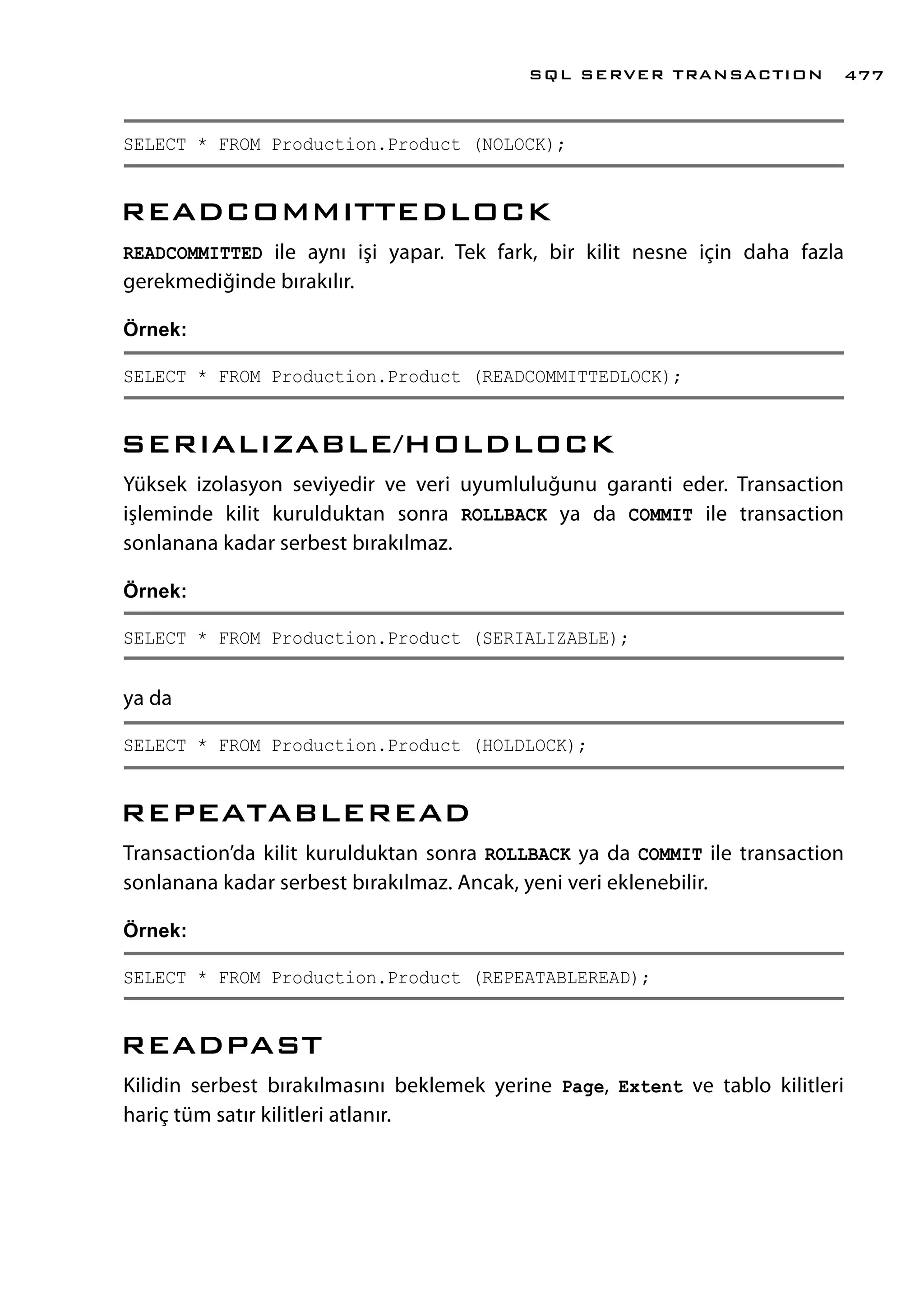 SELECT * FROM Production.Product (NOLOCK);
READCOMMITTEDLOCK
READCOMMITTED ile aynı işi yapar. Tek fark, bir kilit nesne için daha fazla
gerekmediğinde bırakılır.
Örnek:
SELECT * FROM Production.Product (READCOMMITTEDLOCK);
SERIALIZABLE/HOLDLOCK
Yüksek izolasyon seviyedir ve veri uyumluluğunu garanti eder. Transaction
işleminde kilit kurulduktan sonra ROLLBACK ya da COMMIT ile transaction
sonlanana kadar serbest bırakılmaz.
Örnek:
SELECT * FROM Production.Product (SERIALIZABLE);
ya da
SELECT * FROM Production.Product (HOLDLOCK);
REPEATABLEREAD
Transaction’da kilit kurulduktan sonra ROLLBACK ya da COMMIT ile transaction
sonlanana kadar serbest bırakılmaz. Ancak, yeni veri eklenebilir.
Örnek:
SELECT * FROM Production.Product (REPEATABLEREAD);
READPAST
Kilidin serbest bırakılmasını beklemek yerine Page, Extent ve tablo kilitleri
hariç tüm satır kilitleri atlanır.
SQL SERVER TRANSACTION 477
 