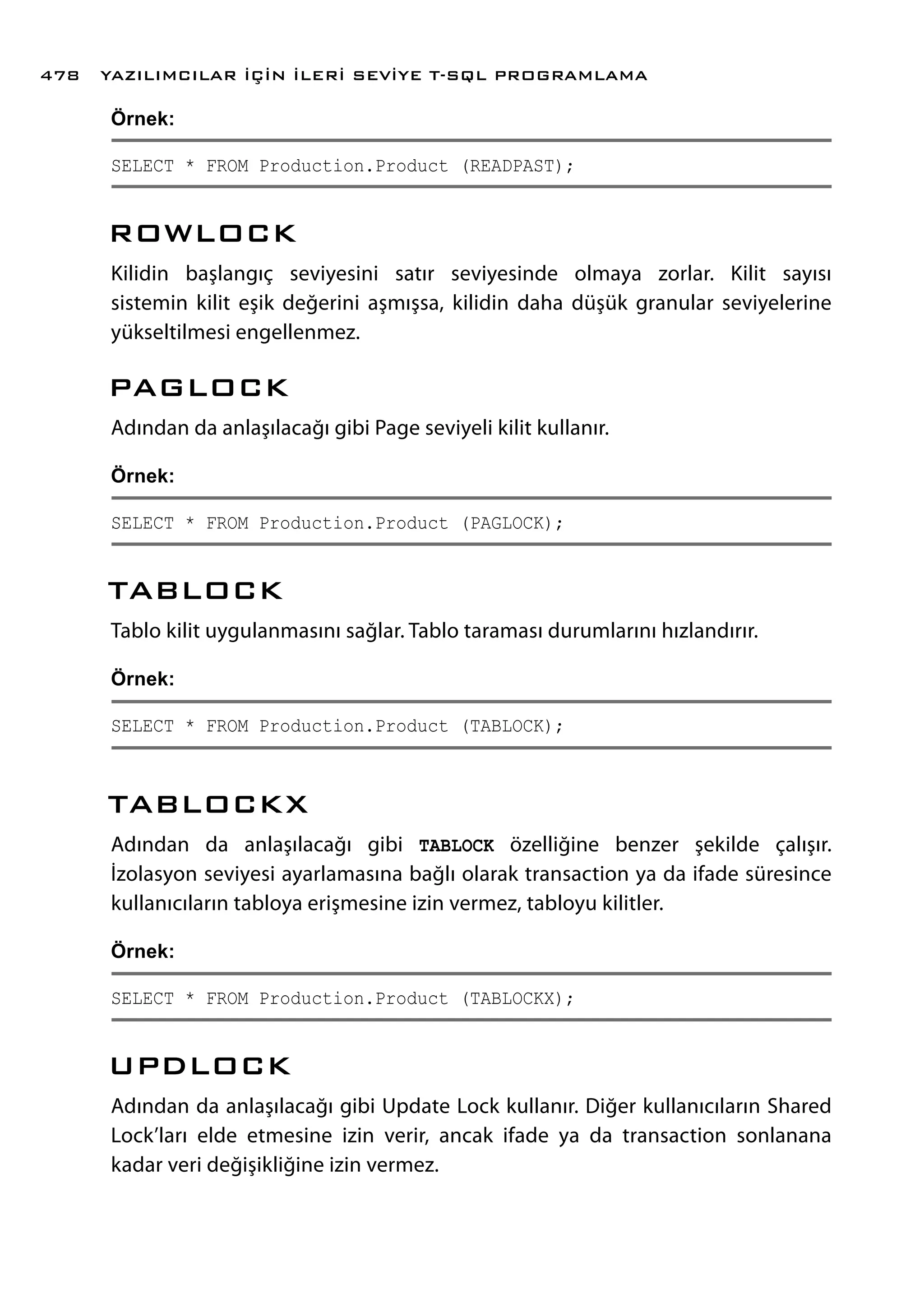 Örnek:
SELECT * FROM Production.Product (READPAST);
ROWLOCK
Kilidin başlangıç seviyesini satır seviyesinde olmaya zorlar. Kilit sayısı
sistemin kilit eşik değerini aşmışsa, kilidin daha düşük granular seviyelerine
yükseltilmesi engellenmez.
PAGLOCK
Adından da anlaşılacağı gibi Page seviyeli kilit kullanır.
Örnek:
SELECT * FROM Production.Product (PAGLOCK);
TABLOCK
Tablo kilit uygulanmasını sağlar. Tablo taraması durumlarını hızlandırır.
Örnek:
SELECT * FROM Production.Product (TABLOCK);
TABLOCKX
Adından da anlaşılacağı gibi TABLOCK özelliğine benzer şekilde çalışır.
İzolasyon seviyesi ayarlamasına bağlı olarak transaction ya da ifade süresince
kullanıcıların tabloya erişmesine izin vermez, tabloyu kilitler.
Örnek:
SELECT * FROM Production.Product (TABLOCKX);
UPDLOCK
Adından da anlaşılacağı gibi Update Lock kullanır. Diğer kullanıcıların Shared
Lock’ları elde etmesine izin verir, ancak ifade ya da transaction sonlanana
kadar veri değişikliğine izin vermez.
YAZILIMCILAR İÇİN İLERİ SEVİYE T-SQL PROGRAMLAMA478
 