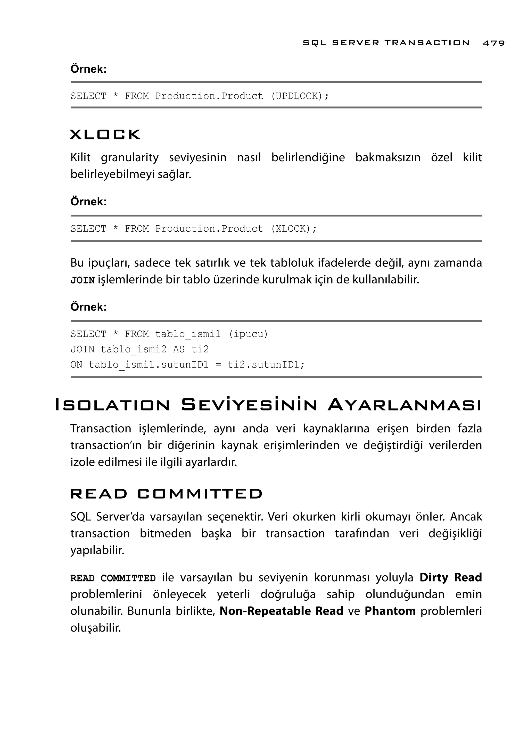 Örnek:
SELECT * FROM Production.Product (UPDLOCK);
XLOCK
Kilit granularity seviyesinin nasıl belirlendiğine bakmaksızın özel kilit
belirleyebilmeyi sağlar.
Örnek:
SELECT * FROM Production.Product (XLOCK);
Bu ipuçları, sadece tek satırlık ve tek tabloluk ifadelerde değil, aynı zamanda
JOIN işlemlerinde bir tablo üzerinde kurulmak için de kullanılabilir.
Örnek:
SELECT * FROM tablo_ismi1 (ipucu)
JOIN tablo_ismi2 AS ti2
ON tablo_ismi1.sutunID1 = ti2.sutunID1;
Isolatıon Seviyesinin Ayarlanması
Transaction işlemlerinde, aynı anda veri kaynaklarına erişen birden fazla
transaction’ın bir diğerinin kaynak erişimlerinden ve değiştirdiği verilerden
izole edilmesi ile ilgili ayarlardır.
READ COMMITTED
SQL Server’da varsayılan seçenektir. Veri okurken kirli okumayı önler. Ancak
transaction bitmeden başka bir transaction tarafından veri değişikliği
yapılabilir.
READ COMMITTED ile varsayılan bu seviyenin korunması yoluyla Dirty Read
problemlerini önleyecek yeterli doğruluğa sahip olunduğundan emin
olunabilir. Bununla birlikte, Non-Repeatable Read ve Phantom problemleri
oluşabilir.
SQL SERVER TRANSACTION 479
 