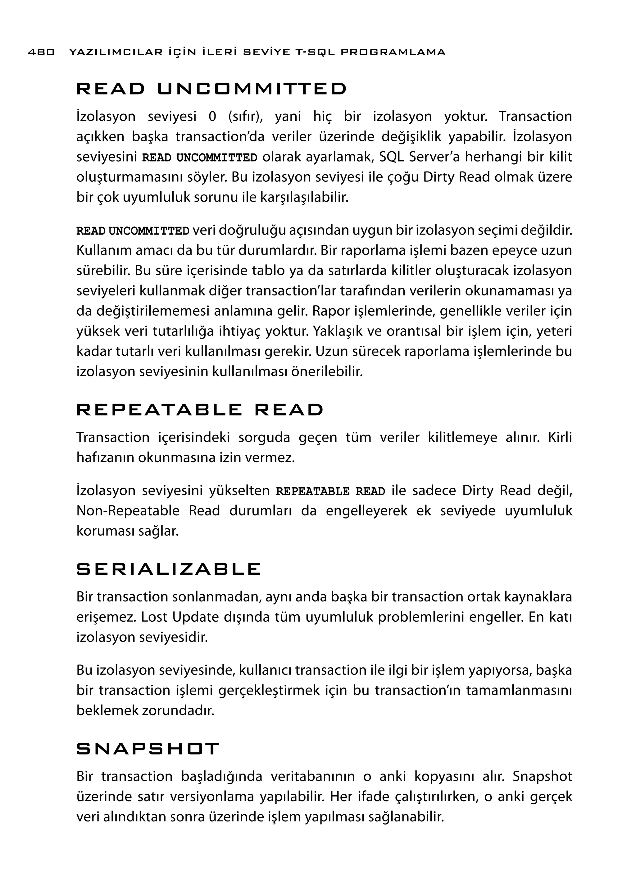 READ UNCOMMITTED
İzolasyon seviyesi 0 (sıfır), yani hiç bir izolasyon yoktur. Transaction
açıkken başka transaction’da veriler üzerinde değişiklik yapabilir. İzolasyon
seviyesini READ UNCOMMITTED olarak ayarlamak, SQL Server’a herhangi bir kilit
oluşturmamasını söyler. Bu izolasyon seviyesi ile çoğu Dirty Read olmak üzere
bir çok uyumluluk sorunu ile karşılaşılabilir.
READ UNCOMMITTED veri doğruluğu açısından uygun bir izolasyon seçimi değildir.
Kullanım amacı da bu tür durumlardır. Bir raporlama işlemi bazen epeyce uzun
sürebilir. Bu süre içerisinde tablo ya da satırlarda kilitler oluşturacak izolasyon
seviyeleri kullanmak diğer transaction’lar tarafından verilerin okunamaması ya
da değiştirilememesi anlamına gelir. Rapor işlemlerinde, genellikle veriler için
yüksek veri tutarlılığa ihtiyaç yoktur. Yaklaşık ve orantısal bir işlem için, yeteri
kadar tutarlı veri kullanılması gerekir. Uzun sürecek raporlama işlemlerinde bu
izolasyon seviyesinin kullanılması önerilebilir.
REPEATABLE READ
Transaction içerisindeki sorguda geçen tüm veriler kilitlemeye alınır. Kirli
hafızanın okunmasına izin vermez.
İzolasyon seviyesini yükselten REPEATABLE READ ile sadece Dirty Read değil,
Non-Repeatable Read durumları da engelleyerek ek seviyede uyumluluk
koruması sağlar.
SERIALIZABLE
Bir transaction sonlanmadan, aynı anda başka bir transaction ortak kaynaklara
erişemez. Lost Update dışında tüm uyumluluk problemlerini engeller. En katı
izolasyon seviyesidir.
Bu izolasyon seviyesinde, kullanıcı transaction ile ilgi bir işlem yapıyorsa, başka
bir transaction işlemi gerçekleştirmek için bu transaction’ın tamamlanmasını
beklemek zorundadır.
SNAPSHOT
Bir transaction başladığında veritabanının o anki kopyasını alır. Snapshot
üzerinde satır versiyonlama yapılabilir. Her ifade çalıştırılırken, o anki gerçek
veri alındıktan sonra üzerinde işlem yapılması sağlanabilir.
YAZILIMCILAR İÇİN İLERİ SEVİYE T-SQL PROGRAMLAMA480
 