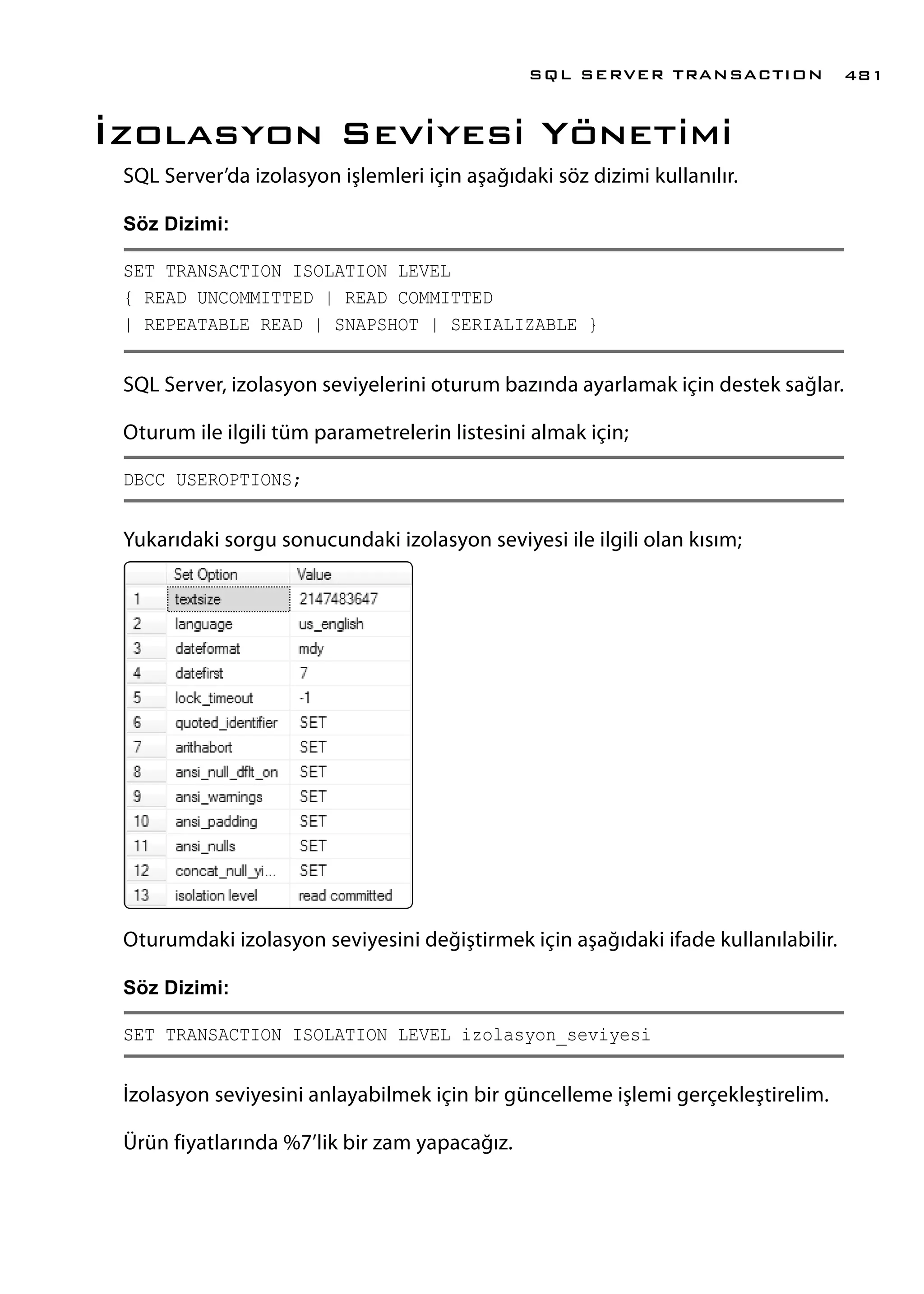 İzolasyon Seviyesi Yönetimi
SQL Server’da izolasyon işlemleri için aşağıdaki söz dizimi kullanılır.
Söz Dizimi:
SET TRANSACTION ISOLATION LEVEL
{ READ UNCOMMITTED | READ COMMITTED
| REPEATABLE READ | SNAPSHOT | SERIALIZABLE }
SQL Server, izolasyon seviyelerini oturum bazında ayarlamak için destek sağlar.
Oturum ile ilgili tüm parametrelerin listesini almak için;
DBCC USEROPTIONS;
Yukarıdaki sorgu sonucundaki izolasyon seviyesi ile ilgili olan kısım;
Oturumdaki izolasyon seviyesini değiştirmek için aşağıdaki ifade kullanılabilir.
Söz Dizimi:
SET TRANSACTION ISOLATION LEVEL izolasyon_seviyesi
İzolasyon seviyesini anlayabilmek için bir güncelleme işlemi gerçekleştirelim.
Ürün fiyatlarında %7’lik bir zam yapacağız.
SQL SERVER TRANSACTION 481
 