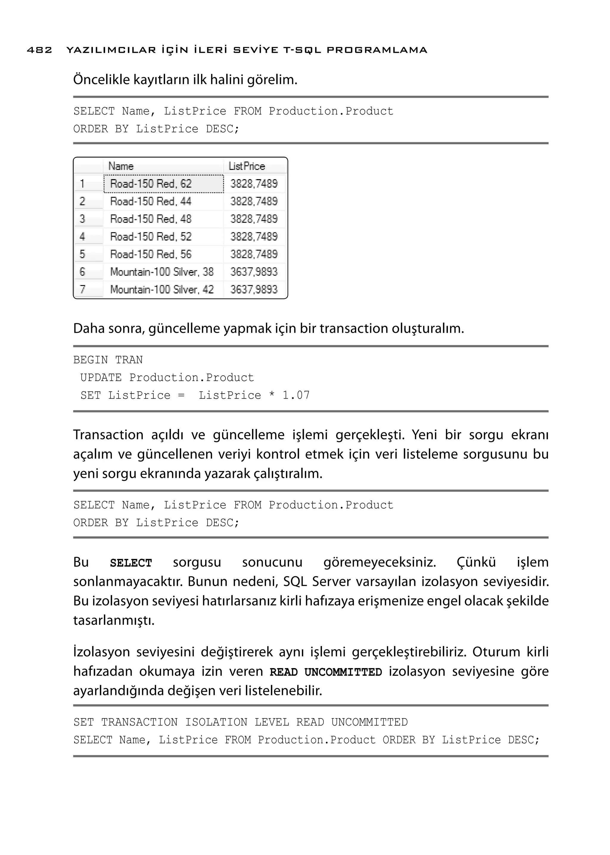 Öncelikle kayıtların ilk halini görelim.
SELECT Name, ListPrice FROM Production.Product
ORDER BY ListPrice DESC;
Daha sonra, güncelleme yapmak için bir transaction oluşturalım.
BEGIN TRAN
UPDATE Production.Product
SET ListPrice = ListPrice * 1.07
Transaction açıldı ve güncelleme işlemi gerçekleşti. Yeni bir sorgu ekranı
açalım ve güncellenen veriyi kontrol etmek için veri listeleme sorgusunu bu
yeni sorgu ekranında yazarak çalıştıralım.
SELECT Name, ListPrice FROM Production.Product
ORDER BY ListPrice DESC;
Bu SELECT sorgusu sonucunu göremeyeceksiniz. Çünkü işlem
sonlanmayacaktır. Bunun nedeni, SQL Server varsayılan izolasyon seviyesidir.
Bu izolasyon seviyesi hatırlarsanız kirli hafızaya erişmenize engel olacak şekilde
tasarlanmıştı.
İzolasyon seviyesini değiştirerek aynı işlemi gerçekleştirebiliriz. Oturum kirli
hafızadan okumaya izin veren READ UNCOMMITTED izolasyon seviyesine göre
ayarlandığında değişen veri listelenebilir.
SET TRANSACTION ISOLATION LEVEL READ UNCOMMITTED
SELECT Name, ListPrice FROM Production.Product ORDER BY ListPrice DESC;
YAZILIMCILAR İÇİN İLERİ SEVİYE T-SQL PROGRAMLAMA482
 