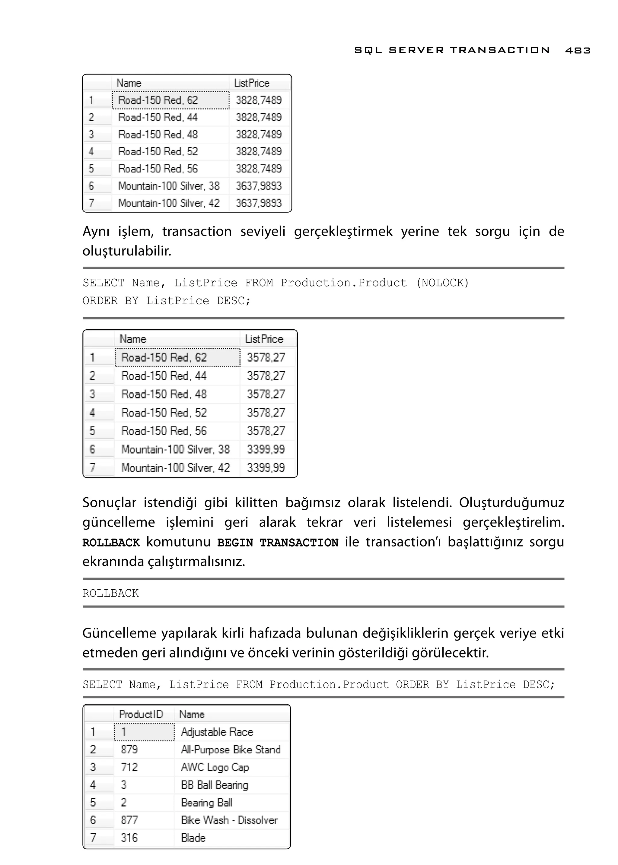 Aynı işlem, transaction seviyeli gerçekleştirmek yerine tek sorgu için de
oluşturulabilir.
SELECT Name, ListPrice FROM Production.Product (NOLOCK)
ORDER BY ListPrice DESC;
Sonuçlar istendiği gibi kilitten bağımsız olarak listelendi. Oluşturduğumuz
güncelleme işlemini geri alarak tekrar veri listelemesi gerçekleştirelim.
ROLLBACK komutunu BEGIN TRANSACTION ile transaction’ı başlattığınız sorgu
ekranında çalıştırmalısınız.
ROLLBACK
Güncelleme yapılarak kirli hafızada bulunan değişikliklerin gerçek veriye etki
etmeden geri alındığını ve önceki verinin gösterildiği görülecektir.
SELECT Name, ListPrice FROM Production.Product ORDER BY ListPrice DESC;
SQL SERVER TRANSACTION 483
 