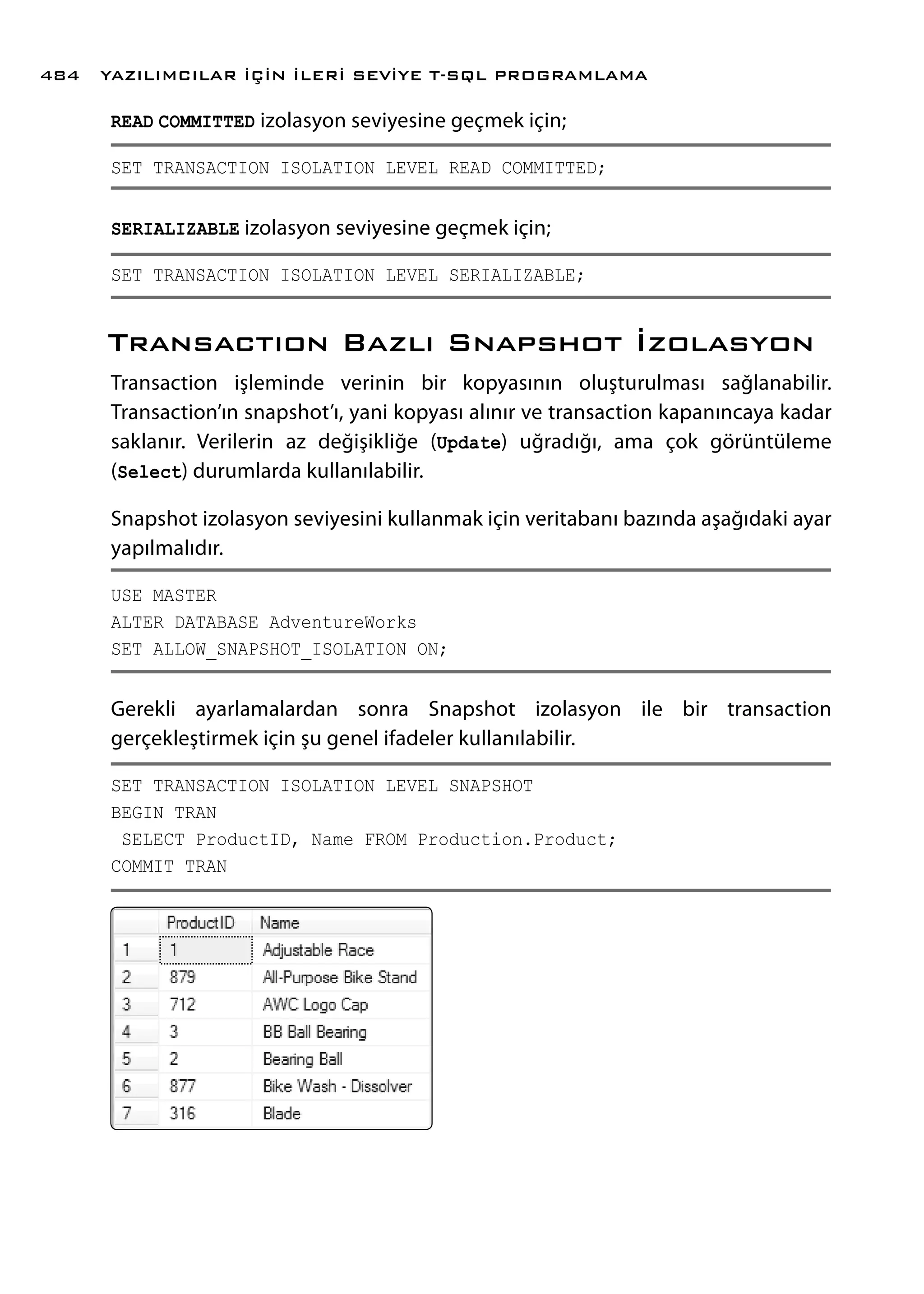READ COMMITTED izolasyon seviyesine geçmek için;
SET TRANSACTION ISOLATION LEVEL READ COMMITTED;
SERIALIZABLE izolasyon seviyesine geçmek için;
SET TRANSACTION ISOLATION LEVEL SERIALIZABLE;
Transactıon Bazlı Snapshot İzolasyon
Transaction işleminde verinin bir kopyasının oluşturulması sağlanabilir.
Transaction’ın snapshot’ı, yani kopyası alınır ve transaction kapanıncaya kadar
saklanır. Verilerin az değişikliğe (Update) uğradığı, ama çok görüntüleme
(Select) durumlarda kullanılabilir.
Snapshot izolasyon seviyesini kullanmak için veritabanı bazında aşağıdaki ayar
yapılmalıdır.
USE MASTER
ALTER DATABASE AdventureWorks
SET ALLOW_SNAPSHOT_ISOLATION ON;
Gerekli ayarlamalardan sonra Snapshot izolasyon ile bir transaction
gerçekleştirmek için şu genel ifadeler kullanılabilir.
SET TRANSACTION ISOLATION LEVEL SNAPSHOT
BEGIN TRAN
SELECT ProductID, Name FROM Production.Product;
COMMIT TRAN
YAZILIMCILAR İÇİN İLERİ SEVİYE T-SQL PROGRAMLAMA484
 