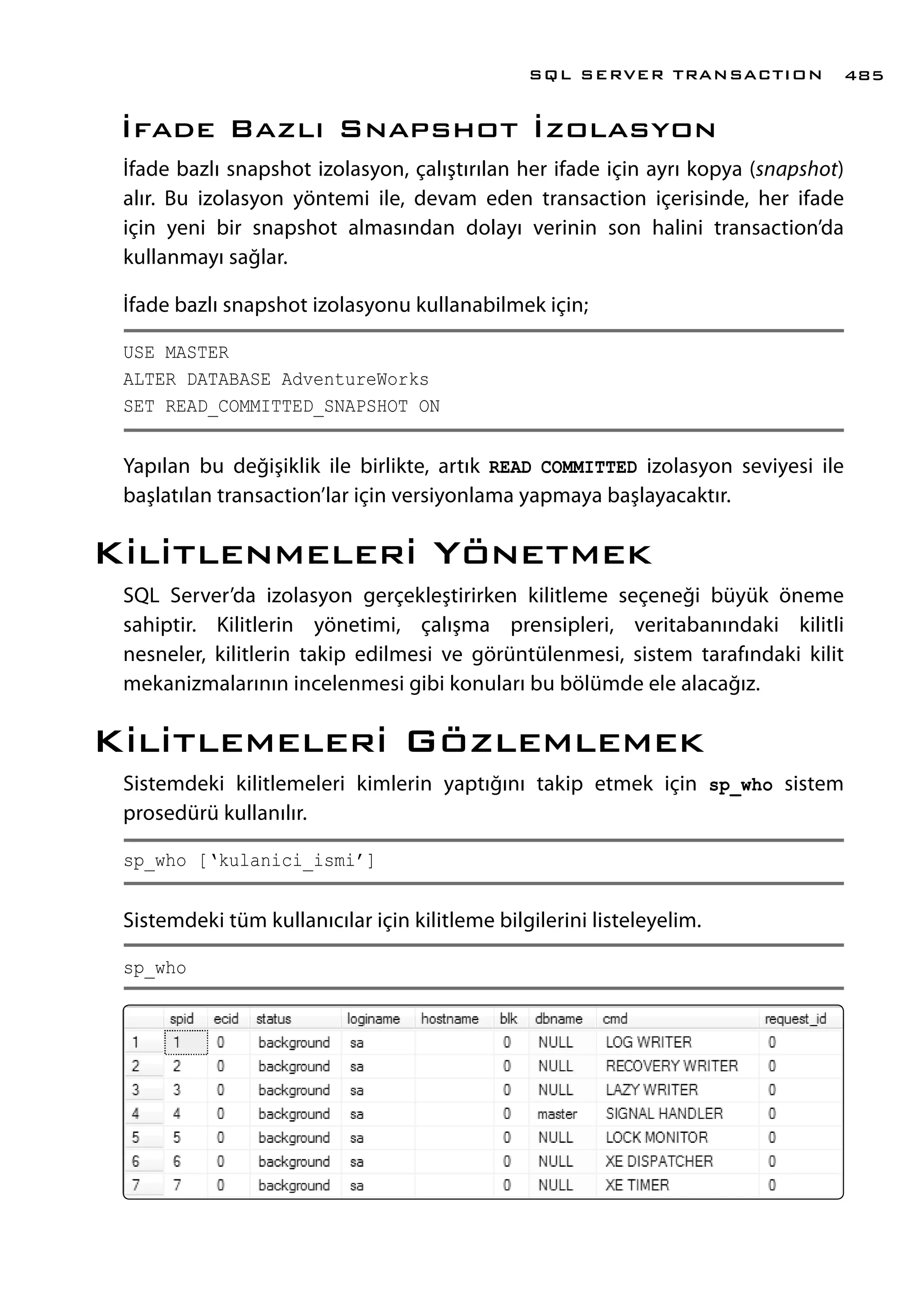 İfade Bazlı Snapshot İzolasyon
İfade bazlı snapshot izolasyon, çalıştırılan her ifade için ayrı kopya (snapshot)
alır. Bu izolasyon yöntemi ile, devam eden transaction içerisinde, her ifade
için yeni bir snapshot almasından dolayı verinin son halini transaction’da
kullanmayı sağlar.
İfade bazlı snapshot izolasyonu kullanabilmek için;
USE MASTER
ALTER DATABASE AdventureWorks
SET READ_COMMITTED_SNAPSHOT ON
Yapılan bu değişiklik ile birlikte, artık READ COMMITTED izolasyon seviyesi ile
başlatılan transaction’lar için versiyonlama yapmaya başlayacaktır.
Kilitlenmeleri Yönetmek
SQL Server’da izolasyon gerçekleştirirken kilitleme seçeneği büyük öneme
sahiptir. Kilitlerin yönetimi, çalışma prensipleri, veritabanındaki kilitli
nesneler, kilitlerin takip edilmesi ve görüntülenmesi, sistem tarafındaki kilit
mekanizmalarının incelenmesi gibi konuları bu bölümde ele alacağız.
Kilitlemeleri Gözlemlemek
Sistemdeki kilitlemeleri kimlerin yaptığını takip etmek için sp_who sistem
prosedürü kullanılır.
sp_who [‘kulanici_ismi’]
Sistemdeki tüm kullanıcılar için kilitleme bilgilerini listeleyelim.
sp_who
SQL SERVER TRANSACTION 485
 