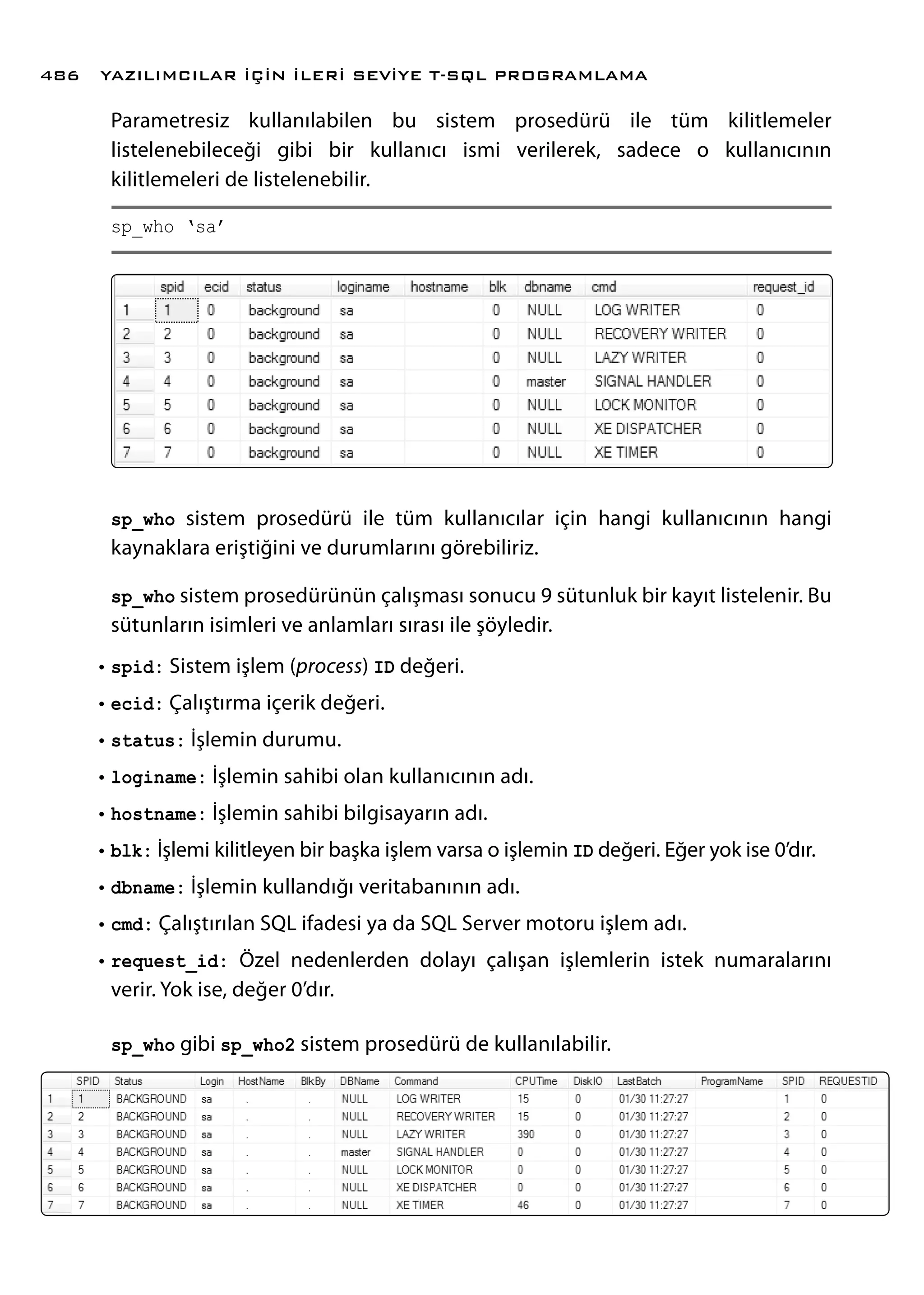 Parametresiz kullanılabilen bu sistem prosedürü ile tüm kilitlemeler
listelenebileceği gibi bir kullanıcı ismi verilerek, sadece o kullanıcının
kilitlemeleri de listelenebilir.
sp_who ‘sa’
sp_who sistem prosedürü ile tüm kullanıcılar için hangi kullanıcının hangi
kaynaklara eriştiğini ve durumlarını görebiliriz.
sp_who sistem prosedürünün çalışması sonucu 9 sütunluk bir kayıt listelenir. Bu
sütunların isimleri ve anlamları sırası ile şöyledir.
•	spid: Sistem işlem (process) ID değeri.
•	ecid: Çalıştırma içerik değeri.
•	status: İşlemin durumu.
•	loginame: İşlemin sahibi olan kullanıcının adı.
•	hostname: İşlemin sahibi bilgisayarın adı.
•	blk: İşlemi kilitleyen bir başka işlem varsa o işlemin ID değeri. Eğer yok ise 0’dır.
•	dbname: İşlemin kullandığı veritabanının adı.
•	cmd: Çalıştırılan SQL ifadesi ya da SQL Server motoru işlem adı.
•	request_id: Özel nedenlerden dolayı çalışan işlemlerin istek numaralarını
verir. Yok ise, değer 0’dır.
sp_who gibi sp_who2 sistem prosedürü de kullanılabilir.
YAZILIMCILAR İÇİN İLERİ SEVİYE T-SQL PROGRAMLAMA486
 