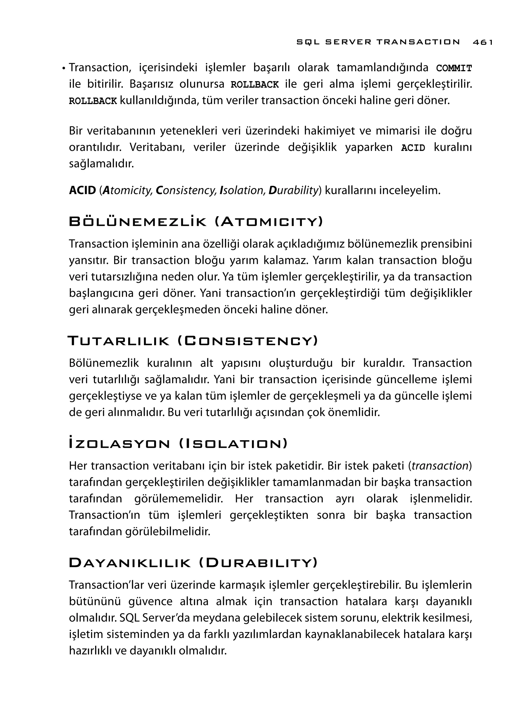 •	Transaction, içerisindeki işlemler başarılı olarak tamamlandığında COMMIT
ile bitirilir. Başarısız olunursa ROLLBACK ile geri alma işlemi gerçekleştirilir.
ROLLBACK kullanıldığında, tüm veriler transaction önceki haline geri döner.
Bir veritabanının yetenekleri veri üzerindeki hakimiyet ve mimarisi ile doğru
orantılıdır. Veritabanı, veriler üzerinde değişiklik yaparken ACID kuralını
sağlamalıdır.
ACID (Atomicity, Consistency, Isolation, Durability) kurallarını inceleyelim.
Bölünemezlik (Atomıcıty)
Transaction işleminin ana özelliği olarak açıkladığımız bölünemezlik prensibini
yansıtır. Bir transaction bloğu yarım kalamaz. Yarım kalan transaction bloğu
veri tutarsızlığına neden olur. Ya tüm işlemler gerçekleştirilir, ya da transaction
başlangıcına geri döner. Yani transaction’ın gerçekleştirdiği tüm değişiklikler
geri alınarak gerçekleşmeden önceki haline döner.
Tutarlılık (Consıstency)
Bölünemezlik kuralının alt yapısını oluşturduğu bir kuraldır. Transaction
veri tutarlılığı sağlamalıdır. Yani bir transaction içerisinde güncelleme işlemi
gerçekleştiyse ve ya kalan tüm işlemler de gerçekleşmeli ya da güncelle işlemi
de geri alınmalıdır. Bu veri tutarlılığı açısından çok önemlidir.
İzolasyon (Isolatıon)
Her transaction veritabanı için bir istek paketidir. Bir istek paketi (transaction)
tarafından gerçekleştirilen değişiklikler tamamlanmadan bir başka transaction
tarafından görülememelidir. Her transaction ayrı olarak işlenmelidir.
Transaction’ın tüm işlemleri gerçekleştikten sonra bir başka transaction
tarafından görülebilmelidir.
Dayanıklılık (Durabılıty)
Transaction’lar veri üzerinde karmaşık işlemler gerçekleştirebilir. Bu işlemlerin
bütününü güvence altına almak için transaction hatalara karşı dayanıklı
olmalıdır. SQL Server’da meydana gelebilecek sistem sorunu, elektrik kesilmesi,
işletim sisteminden ya da farklı yazılımlardan kaynaklanabilecek hatalara karşı
hazırlıklı ve dayanıklı olmalıdır.
SQL SERVER TRANSACTION 461
 