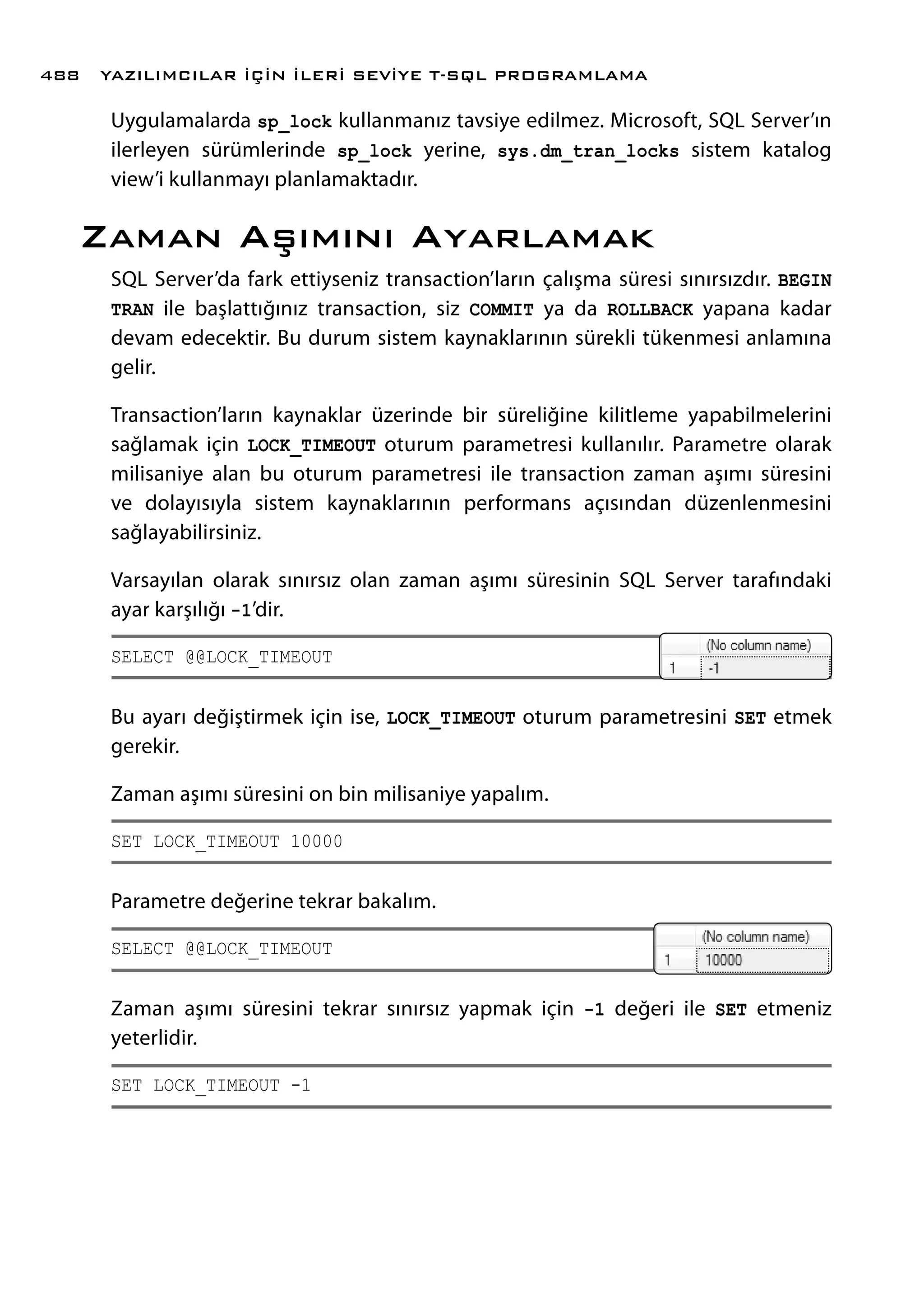 Uygulamalarda sp_lock kullanmanız tavsiye edilmez. Microsoft, SQL Server’ın
ilerleyen sürümlerinde sp_lock yerine, sys.dm_tran_locks sistem katalog
view’i kullanmayı planlamaktadır.
Zaman Aşımını Ayarlamak
SQL Server’da fark ettiyseniz transaction’ların çalışma süresi sınırsızdır. BEGIN
TRAN ile başlattığınız transaction, siz COMMIT ya da ROLLBACK yapana kadar
devam edecektir. Bu durum sistem kaynaklarının sürekli tükenmesi anlamına
gelir.
Transaction’ların kaynaklar üzerinde bir süreliğine kilitleme yapabilmelerini
sağlamak için LOCK_TIMEOUT oturum parametresi kullanılır. Parametre olarak
milisaniye alan bu oturum parametresi ile transaction zaman aşımı süresini
ve dolayısıyla sistem kaynaklarının performans açısından düzenlenmesini
sağlayabilirsiniz.
Varsayılan olarak sınırsız olan zaman aşımı süresinin SQL Server tarafındaki
ayar karşılığı -1’dir.
SELECT @@LOCK_TIMEOUT
Bu ayarı değiştirmek için ise, LOCK_TIMEOUT oturum parametresini SET etmek
gerekir.
Zaman aşımı süresini on bin milisaniye yapalım.
SET LOCK_TIMEOUT 10000
Parametre değerine tekrar bakalım.
SELECT @@LOCK_TIMEOUT
Zaman aşımı süresini tekrar sınırsız yapmak için -1 değeri ile SET etmeniz
yeterlidir.
SET LOCK_TIMEOUT -1
YAZILIMCILAR İÇİN İLERİ SEVİYE T-SQL PROGRAMLAMA488
 