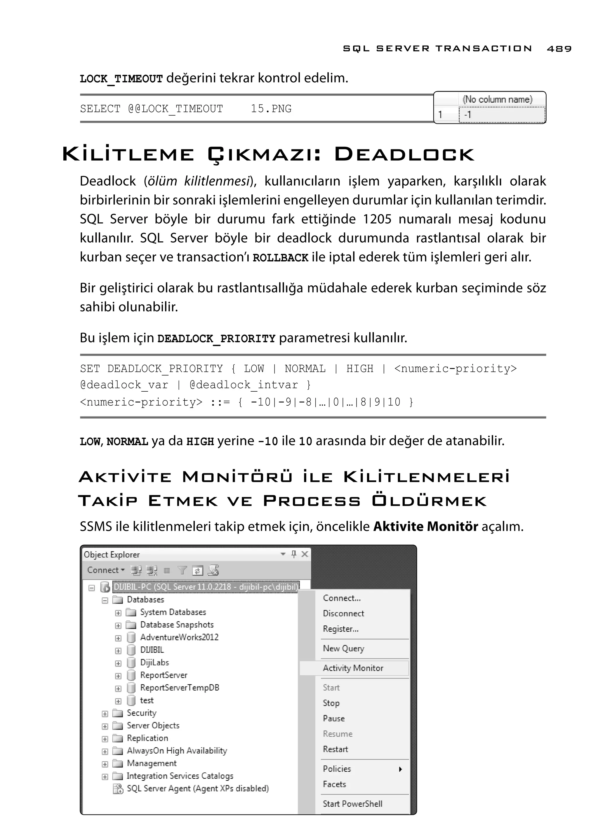 LOCK_TIMEOUT değerini tekrar kontrol edelim.
SELECT @@LOCK_TIMEOUT 15.PNG
Kilitleme Çıkmazı: Deadlock
Deadlock (ölüm kilitlenmesi), kullanıcıların işlem yaparken, karşılıklı olarak
birbirlerinin bir sonraki işlemlerini engelleyen durumlar için kullanılan terimdir.
SQL Server böyle bir durumu fark ettiğinde 1205 numaralı mesaj kodunu
kullanılır. SQL Server böyle bir deadlock durumunda rastlantısal olarak bir
kurban seçer ve transaction’ı ROLLBACK ile iptal ederek tüm işlemleri geri alır.
Bir geliştirici olarak bu rastlantısallığa müdahale ederek kurban seçiminde söz
sahibi olunabilir.
Bu işlem için DEADLOCK_PRIORITY parametresi kullanılır.
SET DEADLOCK_PRIORITY { LOW | NORMAL | HIGH | <numeric-priority>
@deadlock_var | @deadlock_intvar }
<numeric-priority> ::= { -10|-9|-8|…|0|…|8|9|10 }
LOW, NORMAL ya da HIGH yerine -10 ile 10 arasında bir değer de atanabilir.
Aktivite Monitörü ile Kilitlenmeleri
Takip Etmek ve Process Öldürmek
SSMS ile kilitlenmeleri takip etmek için, öncelikle Aktivite Monitör açalım.
SQL SERVER TRANSACTION 489
 