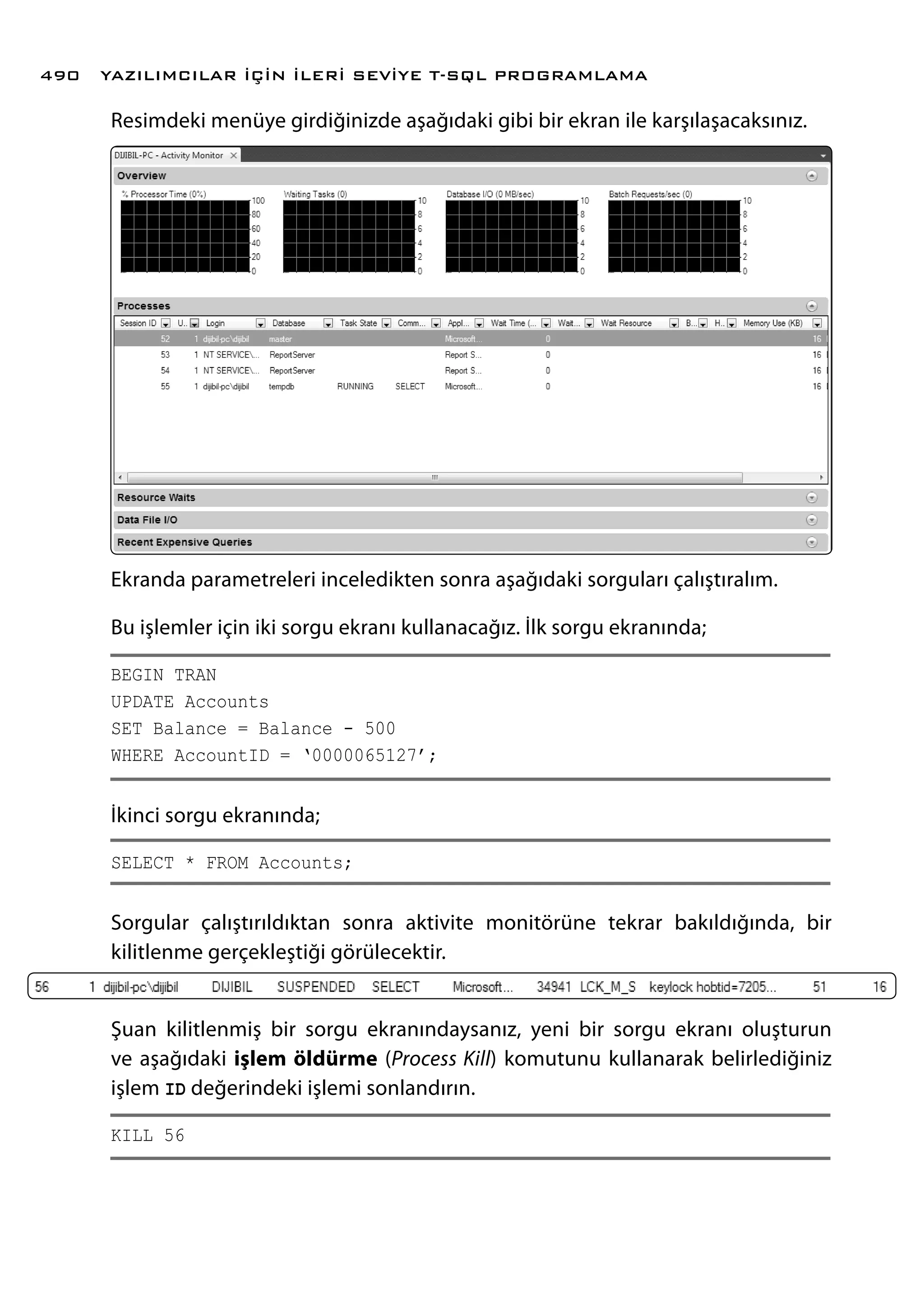 Resimdeki menüye girdiğinizde aşağıdaki gibi bir ekran ile karşılaşacaksınız.
Ekranda parametreleri inceledikten sonra aşağıdaki sorguları çalıştıralım.
Bu işlemler için iki sorgu ekranı kullanacağız. İlk sorgu ekranında;
BEGIN TRAN
UPDATE Accounts
SET Balance = Balance - 500
WHERE AccountID = ‘0000065127’;
İkinci sorgu ekranında;
SELECT * FROM Accounts;
Sorgular çalıştırıldıktan sonra aktivite monitörüne tekrar bakıldığında, bir
kilitlenme gerçekleştiği görülecektir.
Şuan kilitlenmiş bir sorgu ekranındaysanız, yeni bir sorgu ekranı oluşturun
ve aşağıdaki işlem öldürme (Process Kill) komutunu kullanarak belirlediğiniz
işlem ID değerindeki işlemi sonlandırın.
KILL 56
YAZILIMCILAR İÇİN İLERİ SEVİYE T-SQL PROGRAMLAMA490
 