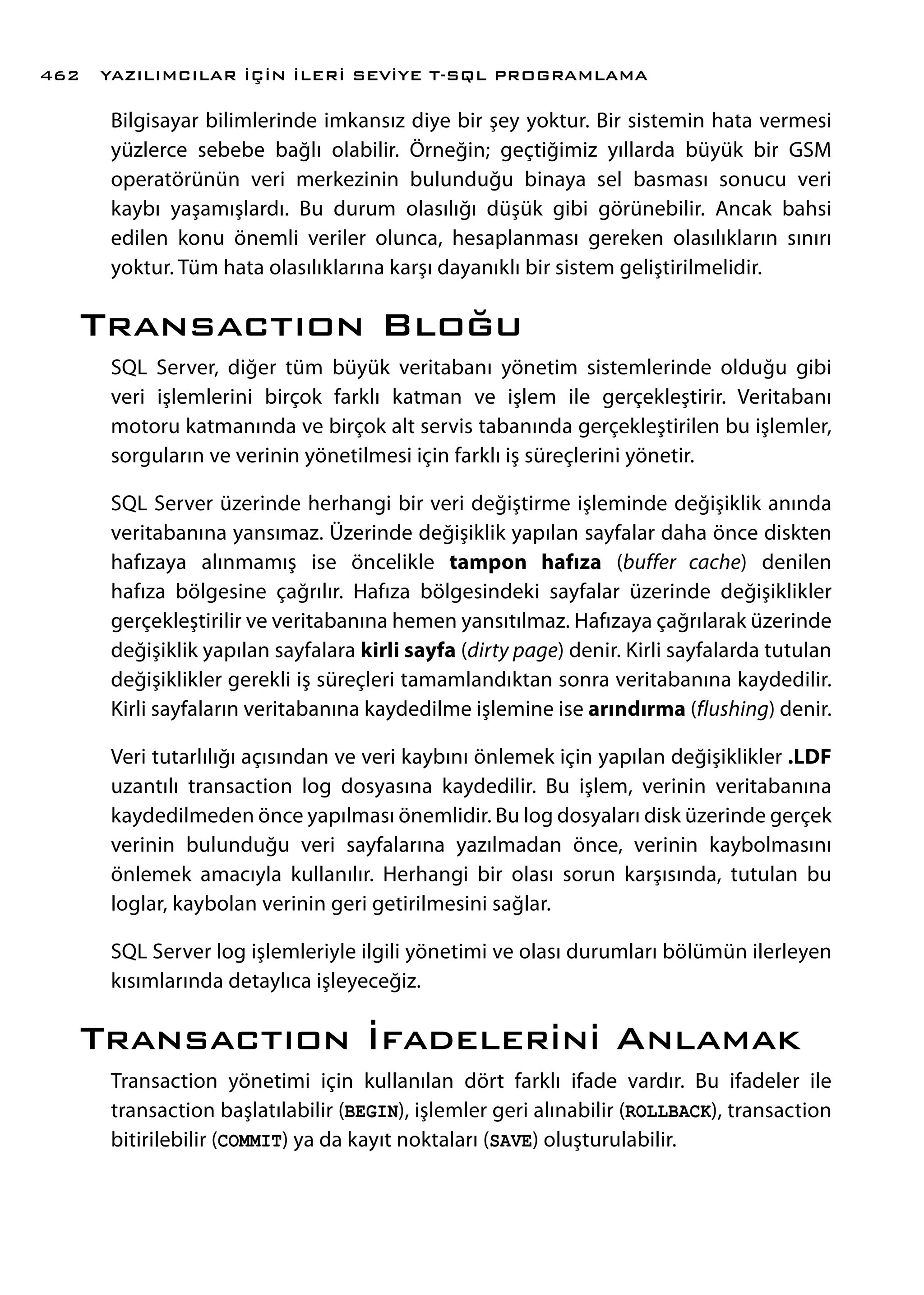 Bilgisayar bilimlerinde imkansız diye bir şey yoktur. Bir sistemin hata vermesi
yüzlerce sebebe bağlı olabilir. Örneğin; geçtiğimiz yıllarda büyük bir GSM
operatörünün veri merkezinin bulunduğu binaya sel basması sonucu veri
kaybı yaşamışlardı. Bu durum olasılığı düşük gibi görünebilir. Ancak bahsi
edilen konu önemli veriler olunca, hesaplanması gereken olasılıkların sınırı
yoktur. Tüm hata olasılıklarına karşı dayanıklı bir sistem geliştirilmelidir.
Transactıon Bloğu
SQL Server, diğer tüm büyük veritabanı yönetim sistemlerinde olduğu gibi
veri işlemlerini birçok farklı katman ve işlem ile gerçekleştirir. Veritabanı
motoru katmanında ve birçok alt servis tabanında gerçekleştirilen bu işlemler,
sorguların ve verinin yönetilmesi için farklı iş süreçlerini yönetir.
SQL Server üzerinde herhangi bir veri değiştirme işleminde değişiklik anında
veritabanına yansımaz. Üzerinde değişiklik yapılan sayfalar daha önce diskten
hafızaya alınmamış ise öncelikle tampon hafıza (buffer cache) denilen
hafıza bölgesine çağrılır. Hafıza bölgesindeki sayfalar üzerinde değişiklikler
gerçekleştirilir ve veritabanına hemen yansıtılmaz. Hafızaya çağrılarak üzerinde
değişiklik yapılan sayfalara kirli sayfa (dirty page) denir. Kirli sayfalarda tutulan
değişiklikler gerekli iş süreçleri tamamlandıktan sonra veritabanına kaydedilir.
Kirli sayfaların veritabanına kaydedilme işlemine ise arındırma (flushing) denir.
Veri tutarlılığı açısından ve veri kaybını önlemek için yapılan değişiklikler .LDF
uzantılı transaction log dosyasına kaydedilir. Bu işlem, verinin veritabanına
kaydedilmeden önce yapılması önemlidir. Bu log dosyaları disk üzerinde gerçek
verinin bulunduğu veri sayfalarına yazılmadan önce, verinin kaybolmasını
önlemek amacıyla kullanılır. Herhangi bir olası sorun karşısında, tutulan bu
loglar, kaybolan verinin geri getirilmesini sağlar.
SQL Server log işlemleriyle ilgili yönetimi ve olası durumları bölümün ilerleyen
kısımlarında detaylıca işleyeceğiz.
Transactıon İfadelerini Anlamak
Transaction yönetimi için kullanılan dört farklı ifade vardır. Bu ifadeler ile
transaction başlatılabilir (BEGIN), işlemler geri alınabilir (ROLLBACK), transaction
bitirilebilir (COMMIT) ya da kayıt noktaları (SAVE) oluşturulabilir.
YAZILIMCILAR İÇİN İLERİ SEVİYE T-SQL PROGRAMLAMA462
 