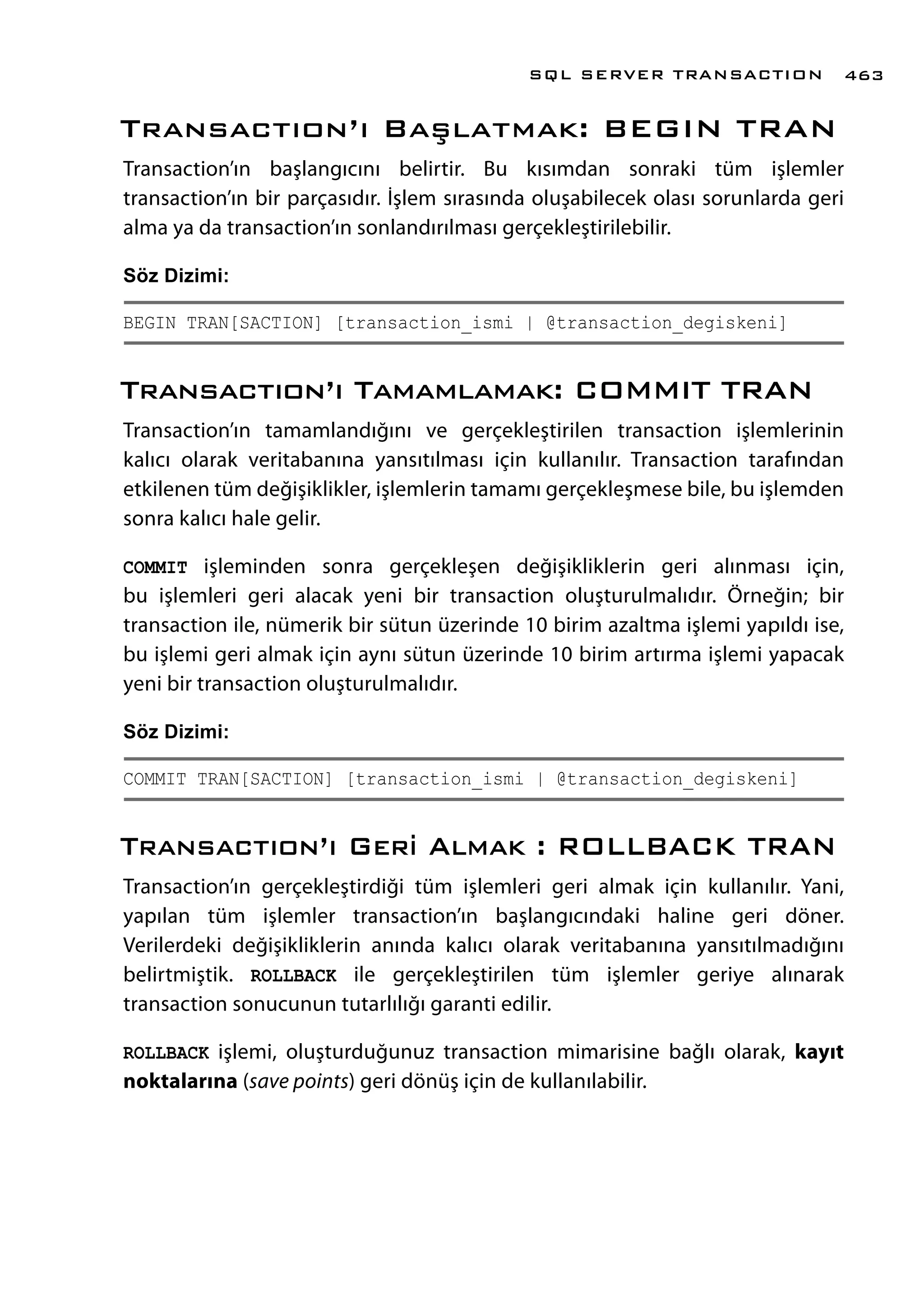Transactıon’ı Başlatmak: BEGIN TRAN
Transaction’ın başlangıcını belirtir. Bu kısımdan sonraki tüm işlemler
transaction’ın bir parçasıdır. İşlem sırasında oluşabilecek olası sorunlarda geri
alma ya da transaction’ın sonlandırılması gerçekleştirilebilir.
Söz Dizimi:
BEGIN TRAN[SACTION] [transaction_ismi | @transaction_degiskeni]
Transactıon’ı Tamamlamak: COMMIT TRAN
Transaction’ın tamamlandığını ve gerçekleştirilen transaction işlemlerinin
kalıcı olarak veritabanına yansıtılması için kullanılır. Transaction tarafından
etkilenen tüm değişiklikler, işlemlerin tamamı gerçekleşmese bile, bu işlemden
sonra kalıcı hale gelir.
COMMIT işleminden sonra gerçekleşen değişikliklerin geri alınması için,
bu işlemleri geri alacak yeni bir transaction oluşturulmalıdır. Örneğin; bir
transaction ile, nümerik bir sütun üzerinde 10 birim azaltma işlemi yapıldı ise,
bu işlemi geri almak için aynı sütun üzerinde 10 birim artırma işlemi yapacak
yeni bir transaction oluşturulmalıdır.
Söz Dizimi:
COMMIT TRAN[SACTION] [transaction_ismi | @transaction_degiskeni]
Transactıon’ı Geri Almak : ROLLBACK TRAN
Transaction’ın gerçekleştirdiği tüm işlemleri geri almak için kullanılır. Yani,
yapılan tüm işlemler transaction’ın başlangıcındaki haline geri döner.
Verilerdeki değişikliklerin anında kalıcı olarak veritabanına yansıtılmadığını
belirtmiştik. ROLLBACK ile gerçekleştirilen tüm işlemler geriye alınarak
transaction sonucunun tutarlılığı garanti edilir.
ROLLBACK işlemi, oluşturduğunuz transaction mimarisine bağlı olarak, kayıt
noktalarına (save points) geri dönüş için de kullanılabilir.
SQL SERVER TRANSACTION 463
 