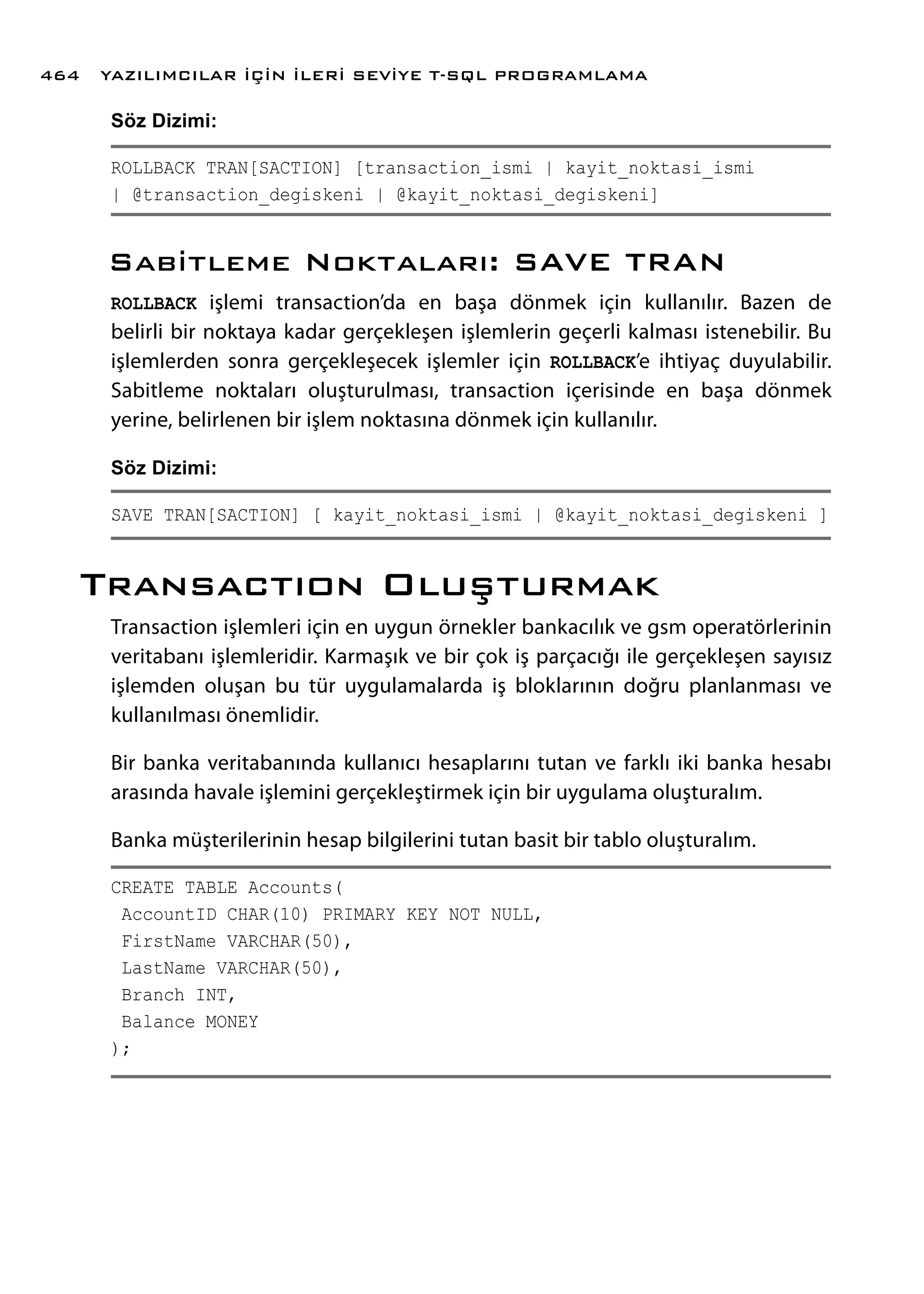 Söz Dizimi:
ROLLBACK TRAN[SACTION] [transaction_ismi | kayit_noktasi_ismi
| @transaction_degiskeni | @kayit_noktasi_degiskeni]
Sabitleme Noktaları: SAVE TRAN
ROLLBACK işlemi transaction’da en başa dönmek için kullanılır. Bazen de
belirli bir noktaya kadar gerçekleşen işlemlerin geçerli kalması istenebilir. Bu
işlemlerden sonra gerçekleşecek işlemler için ROLLBACK’e ihtiyaç duyulabilir.
Sabitleme noktaları oluşturulması, transaction içerisinde en başa dönmek
yerine, belirlenen bir işlem noktasına dönmek için kullanılır.
Söz Dizimi:
SAVE TRAN[SACTION] [ kayit_noktasi_ismi | @kayit_noktasi_degiskeni ]
Transactıon Oluşturmak
Transaction işlemleri için en uygun örnekler bankacılık ve gsm operatörlerinin
veritabanı işlemleridir. Karmaşık ve bir çok iş parçacığı ile gerçekleşen sayısız
işlemden oluşan bu tür uygulamalarda iş bloklarının doğru planlanması ve
kullanılması önemlidir.
Bir banka veritabanında kullanıcı hesaplarını tutan ve farklı iki banka hesabı
arasında havale işlemini gerçekleştirmek için bir uygulama oluşturalım.
Banka müşterilerinin hesap bilgilerini tutan basit bir tablo oluşturalım.
CREATE TABLE Accounts(
AccountID CHAR(10) PRIMARY KEY NOT NULL,
FirstName VARCHAR(50),
LastName VARCHAR(50),
Branch INT,
Balance MONEY
);
YAZILIMCILAR İÇİN İLERİ SEVİYE T-SQL PROGRAMLAMA464
 