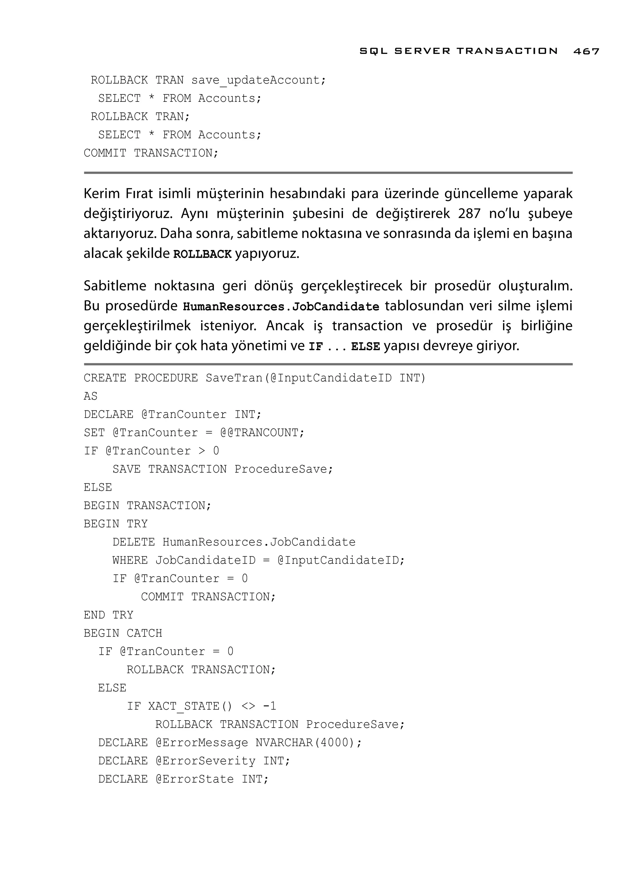 ROLLBACK TRAN save_updateAccount;
SELECT * FROM Accounts;
ROLLBACK TRAN;
SELECT * FROM Accounts;
COMMIT TRANSACTION;
Kerim Fırat isimli müşterinin hesabındaki para üzerinde güncelleme yaparak
değiştiriyoruz. Aynı müşterinin şubesini de değiştirerek 287 no’lu şubeye
aktarıyoruz. Daha sonra, sabitleme noktasına ve sonrasında da işlemi en başına
alacak şekilde ROLLBACK yapıyoruz.
Sabitleme noktasına geri dönüş gerçekleştirecek bir prosedür oluşturalım.
Bu prosedürde HumanResources.JobCandidate tablosundan veri silme işlemi
gerçekleştirilmek isteniyor. Ancak iş transaction ve prosedür iş birliğine
geldiğinde bir çok hata yönetimi ve IF ... ELSE yapısı devreye giriyor.
CREATE PROCEDURE SaveTran(@InputCandidateID INT)
AS
DECLARE @TranCounter INT;
SET @TranCounter = @@TRANCOUNT;
IF @TranCounter > 0
SAVE TRANSACTION ProcedureSave;
ELSE
BEGIN TRANSACTION;
BEGIN TRY
DELETE HumanResources.JobCandidate
WHERE JobCandidateID = @InputCandidateID;
IF @TranCounter = 0
COMMIT TRANSACTION;
END TRY
BEGIN CATCH
IF @TranCounter = 0
ROLLBACK TRANSACTION;
ELSE
IF XACT_STATE() <> -1
ROLLBACK TRANSACTION ProcedureSave;
DECLARE @ErrorMessage NVARCHAR(4000);
DECLARE @ErrorSeverity INT;
DECLARE @ErrorState INT;
SQL SERVER TRANSACTION 467
 