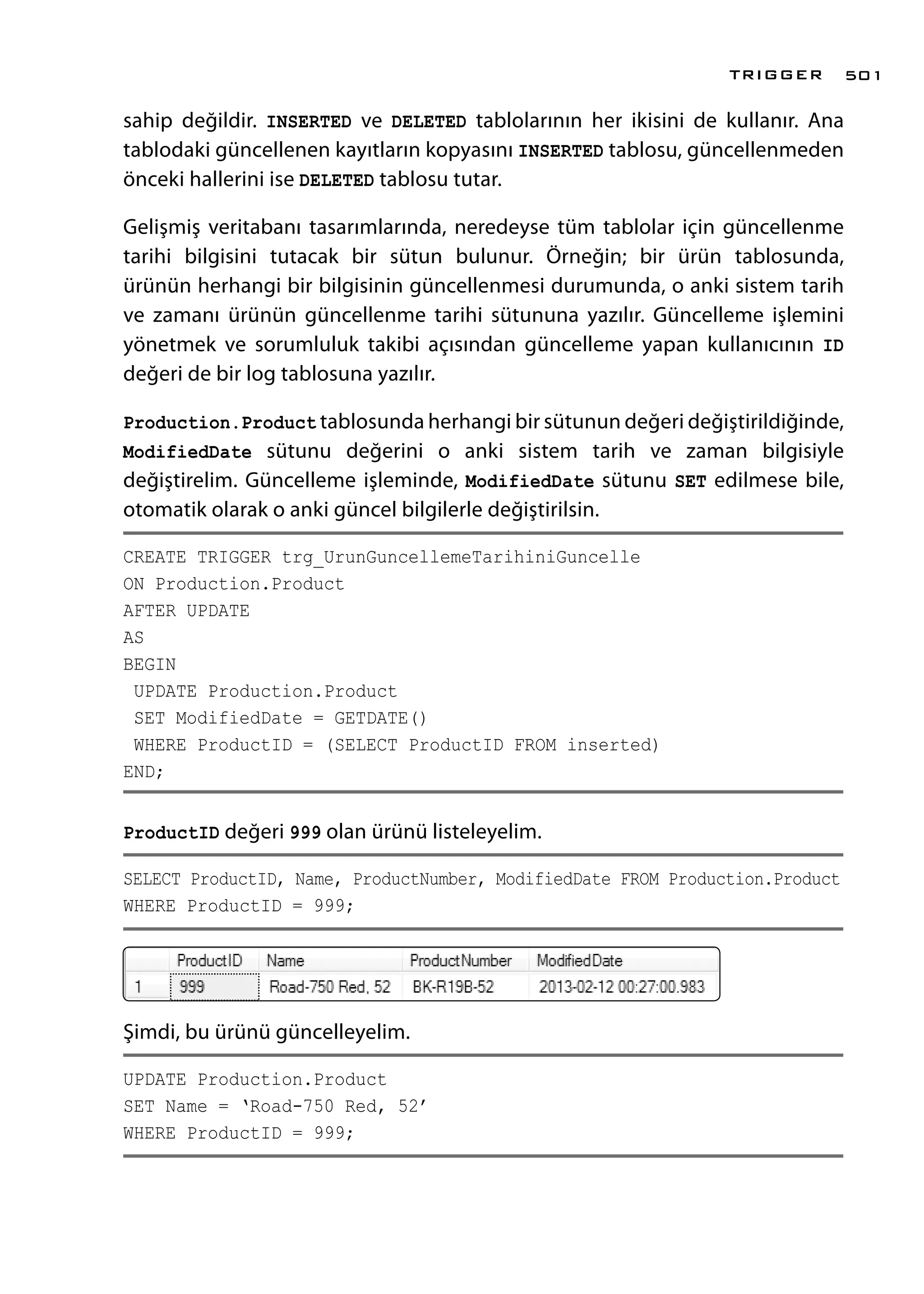 sahip değildir. INSERTED ve DELETED tablolarının her ikisini de kullanır. Ana
tablodaki güncellenen kayıtların kopyasını INSERTED tablosu, güncellenmeden
önceki hallerini ise DELETED tablosu tutar.
Gelişmiş veritabanı tasarımlarında, neredeyse tüm tablolar için güncellenme
tarihi bilgisini tutacak bir sütun bulunur. Örneğin; bir ürün tablosunda,
ürünün herhangi bir bilgisinin güncellenmesi durumunda, o anki sistem tarih
ve zamanı ürünün güncellenme tarihi sütununa yazılır. Güncelleme işlemini
yönetmek ve sorumluluk takibi açısından güncelleme yapan kullanıcının ID
değeri de bir log tablosuna yazılır.
Production.Product tablosunda herhangi bir sütunun değeri değiştirildiğinde,
ModifiedDate sütunu değerini o anki sistem tarih ve zaman bilgisiyle
değiştirelim. Güncelleme işleminde, ModifiedDate sütunu SET edilmese bile,
otomatik olarak o anki güncel bilgilerle değiştirilsin.
CREATE TRIGGER trg_UrunGuncellemeTarihiniGuncelle
ON Production.Product
AFTER UPDATE
AS
BEGIN
UPDATE Production.Product
SET ModifiedDate = GETDATE()
WHERE ProductID = (SELECT ProductID FROM inserted)
END;
ProductID değeri 999 olan ürünü listeleyelim.
SELECT ProductID, Name, ProductNumber, ModifiedDate FROM Production.Product
WHERE ProductID = 999;
Şimdi, bu ürünü güncelleyelim.
UPDATE Production.Product
SET Name = ‘Road-750 Red, 52’
WHERE ProductID = 999;
TRIGGER 501
 