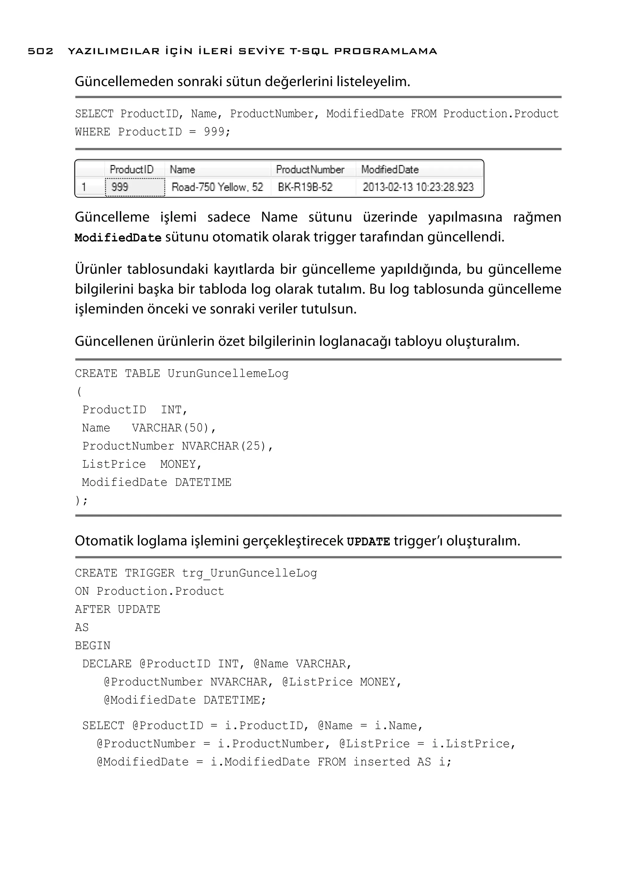 Güncellemeden sonraki sütun değerlerini listeleyelim.
SELECT ProductID, Name, ProductNumber, ModifiedDate FROM Production.Product
WHERE ProductID = 999;
Güncelleme işlemi sadece Name sütunu üzerinde yapılmasına rağmen
ModifiedDate sütunu otomatik olarak trigger tarafından güncellendi.
Ürünler tablosundaki kayıtlarda bir güncelleme yapıldığında, bu güncelleme
bilgilerini başka bir tabloda log olarak tutalım. Bu log tablosunda güncelleme
işleminden önceki ve sonraki veriler tutulsun.
Güncellenen ürünlerin özet bilgilerinin loglanacağı tabloyu oluşturalım.
CREATE TABLE UrunGuncellemeLog
(
ProductID INT,
Name VARCHAR(50),
ProductNumber NVARCHAR(25),
ListPrice MONEY,
ModifiedDate DATETIME
);
Otomatik loglama işlemini gerçekleştirecek UPDATE trigger’ı oluşturalım.
CREATE TRIGGER trg_UrunGuncelleLog
ON Production.Product
AFTER UPDATE
AS
BEGIN
DECLARE @ProductID INT, @Name VARCHAR,
@ProductNumber NVARCHAR, @ListPrice MONEY,
@ModifiedDate DATETIME;
SELECT @ProductID = i.ProductID, @Name = i.Name,
@ProductNumber = i.ProductNumber, @ListPrice = i.ListPrice,
@ModifiedDate = i.ModifiedDate FROM inserted AS i;
YAZILIMCILAR İÇİN İLERİ SEVİYE T-SQL PROGRAMLAMA502
 