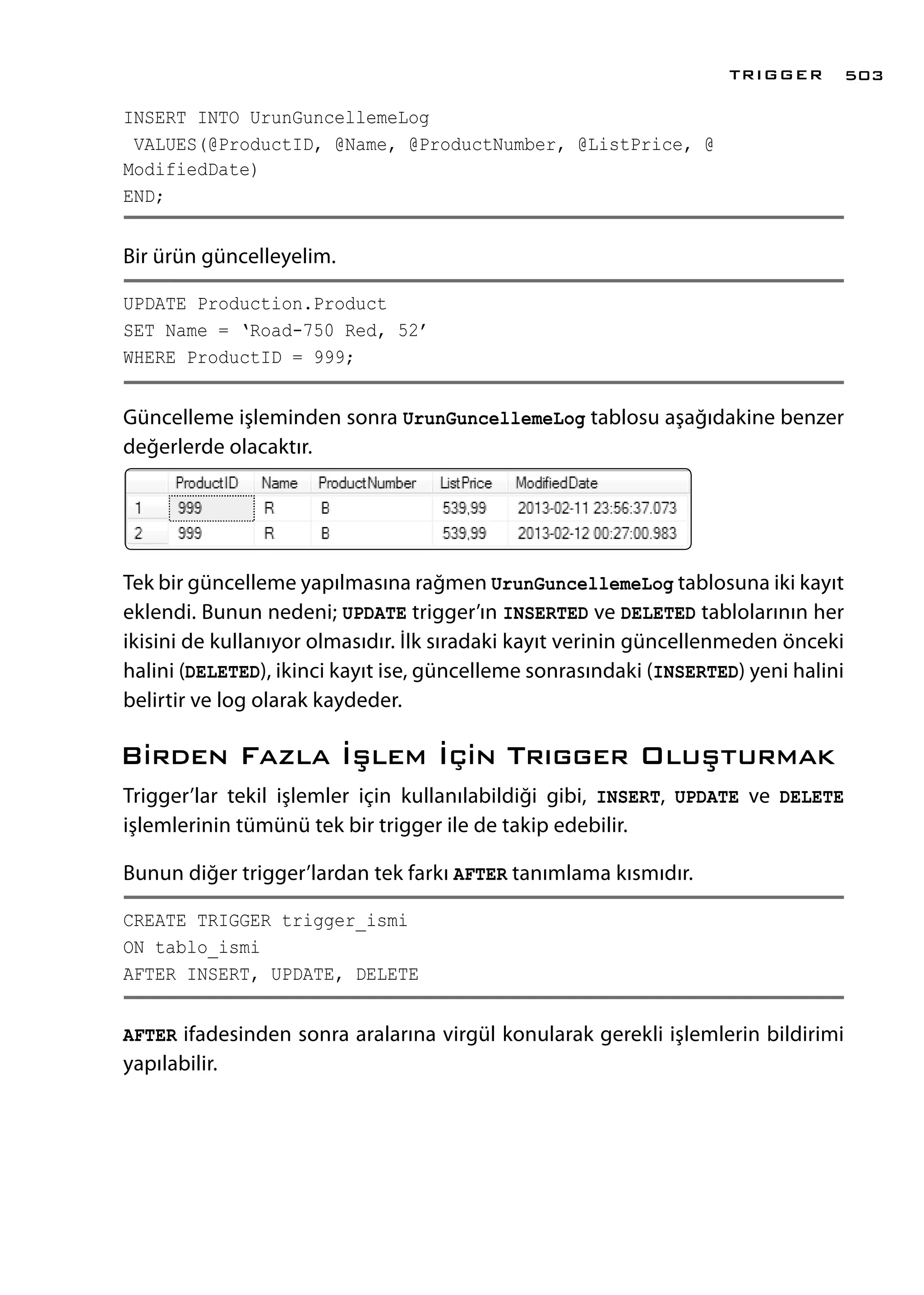 INSERT INTO UrunGuncellemeLog
VALUES(@ProductID, @Name, @ProductNumber, @ListPrice, @
ModifiedDate)
END;
Bir ürün güncelleyelim.
UPDATE Production.Product
SET Name = ‘Road-750 Red, 52’
WHERE ProductID = 999;
Güncelleme işleminden sonra UrunGuncellemeLog tablosu aşağıdakine benzer
değerlerde olacaktır.
Tek bir güncelleme yapılmasına rağmen UrunGuncellemeLog tablosuna iki kayıt
eklendi. Bunun nedeni; UPDATE trigger’ın INSERTED ve DELETED tablolarının her
ikisini de kullanıyor olmasıdır. İlk sıradaki kayıt verinin güncellenmeden önceki
halini (DELETED), ikinci kayıt ise, güncelleme sonrasındaki (INSERTED) yeni halini
belirtir ve log olarak kaydeder.
Birden Fazla İşlem İçin Trıgger Oluşturmak
Trigger’lar tekil işlemler için kullanılabildiği gibi, INSERT, UPDATE ve DELETE
işlemlerinin tümünü tek bir trigger ile de takip edebilir.
Bunun diğer trigger’lardan tek farkı AFTER tanımlama kısmıdır.
CREATE TRIGGER trigger_ismi
ON tablo_ismi
AFTER INSERT, UPDATE, DELETE
AFTER ifadesinden sonra aralarına virgül konularak gerekli işlemlerin bildirimi
yapılabilir.
TRIGGER 503
 