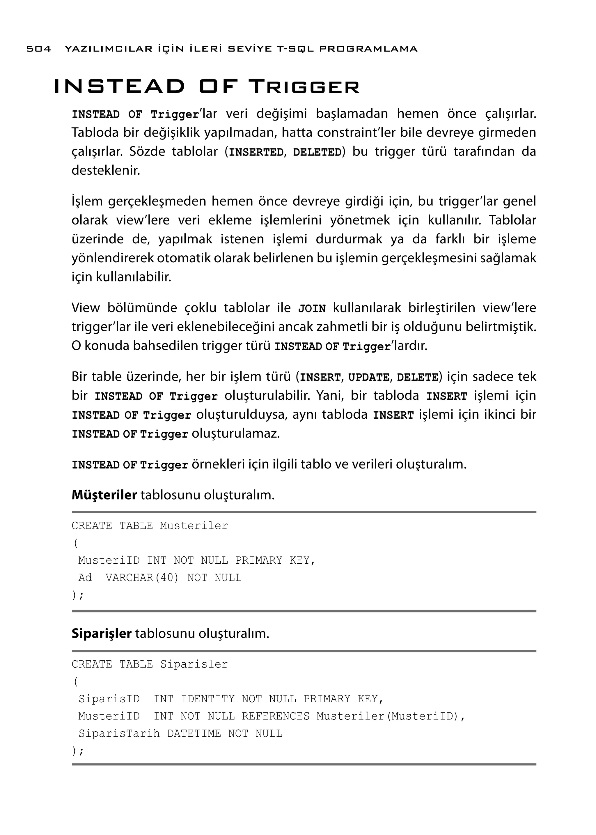 INSTEAD OF Trıgger
INSTEAD OF Trigger’lar veri değişimi başlamadan hemen önce çalışırlar.
Tabloda bir değişiklik yapılmadan, hatta constraint’ler bile devreye girmeden
çalışırlar. Sözde tablolar (INSERTED, DELETED) bu trigger türü tarafından da
desteklenir.
İşlem gerçekleşmeden hemen önce devreye girdiği için, bu trigger’lar genel
olarak view’lere veri ekleme işlemlerini yönetmek için kullanılır. Tablolar
üzerinde de, yapılmak istenen işlemi durdurmak ya da farklı bir işleme
yönlendirerek otomatik olarak belirlenen bu işlemin gerçekleşmesini sağlamak
için kullanılabilir.
View bölümünde çoklu tablolar ile JOIN kullanılarak birleştirilen view’lere
trigger’lar ile veri eklenebileceğini ancak zahmetli bir iş olduğunu belirtmiştik.
O konuda bahsedilen trigger türü INSTEAD OF Trigger’lardır.
Bir table üzerinde, her bir işlem türü (INSERT, UPDATE, DELETE) için sadece tek
bir INSTEAD OF Trigger oluşturulabilir. Yani, bir tabloda INSERT işlemi için
INSTEAD OF Trigger oluşturulduysa, aynı tabloda INSERT işlemi için ikinci bir
INSTEAD OF Trigger oluşturulamaz.
INSTEAD OF Trigger örnekleri için ilgili tablo ve verileri oluşturalım.
Müşteriler tablosunu oluşturalım.
CREATE TABLE Musteriler
(
MusteriID INT NOT NULL PRIMARY KEY,
Ad VARCHAR(40) NOT NULL
);
Siparişler tablosunu oluşturalım.
CREATE TABLE Siparisler
(
SiparisID INT IDENTITY NOT NULL PRIMARY KEY,
MusteriID INT NOT NULL REFERENCES Musteriler(MusteriID),
SiparisTarih DATETIME NOT NULL
);
YAZILIMCILAR İÇİN İLERİ SEVİYE T-SQL PROGRAMLAMA504
 