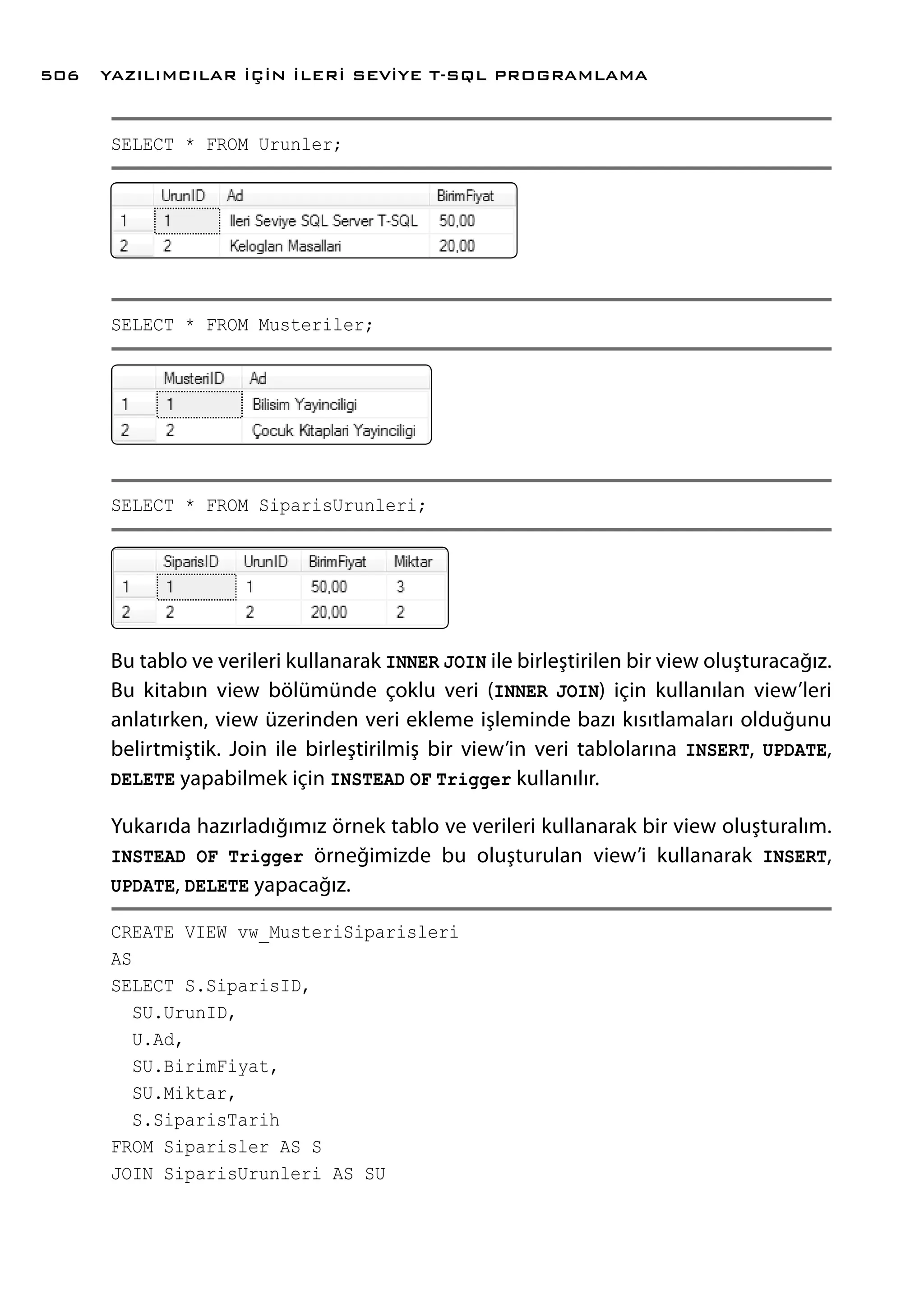 SELECT * FROM Urunler;
SELECT * FROM Musteriler;
SELECT * FROM SiparisUrunleri;
Bu tablo ve verileri kullanarak INNER JOIN ile birleştirilen bir view oluşturacağız.
Bu kitabın view bölümünde çoklu veri (INNER JOIN) için kullanılan view’leri
anlatırken, view üzerinden veri ekleme işleminde bazı kısıtlamaları olduğunu
belirtmiştik. Join ile birleştirilmiş bir view’in veri tablolarına INSERT, UPDATE,
DELETE yapabilmek için INSTEAD OF Trigger kullanılır.
Yukarıda hazırladığımız örnek tablo ve verileri kullanarak bir view oluşturalım.
INSTEAD OF Trigger örneğimizde bu oluşturulan view’i kullanarak INSERT,
UPDATE, DELETE yapacağız.
CREATE VIEW vw_MusteriSiparisleri
AS
SELECT S.SiparisID,
SU.UrunID,
U.Ad,
SU.BirimFiyat,
SU.Miktar,
S.SiparisTarih
FROM Siparisler AS S
JOIN SiparisUrunleri AS SU
YAZILIMCILAR İÇİN İLERİ SEVİYE T-SQL PROGRAMLAMA506
 