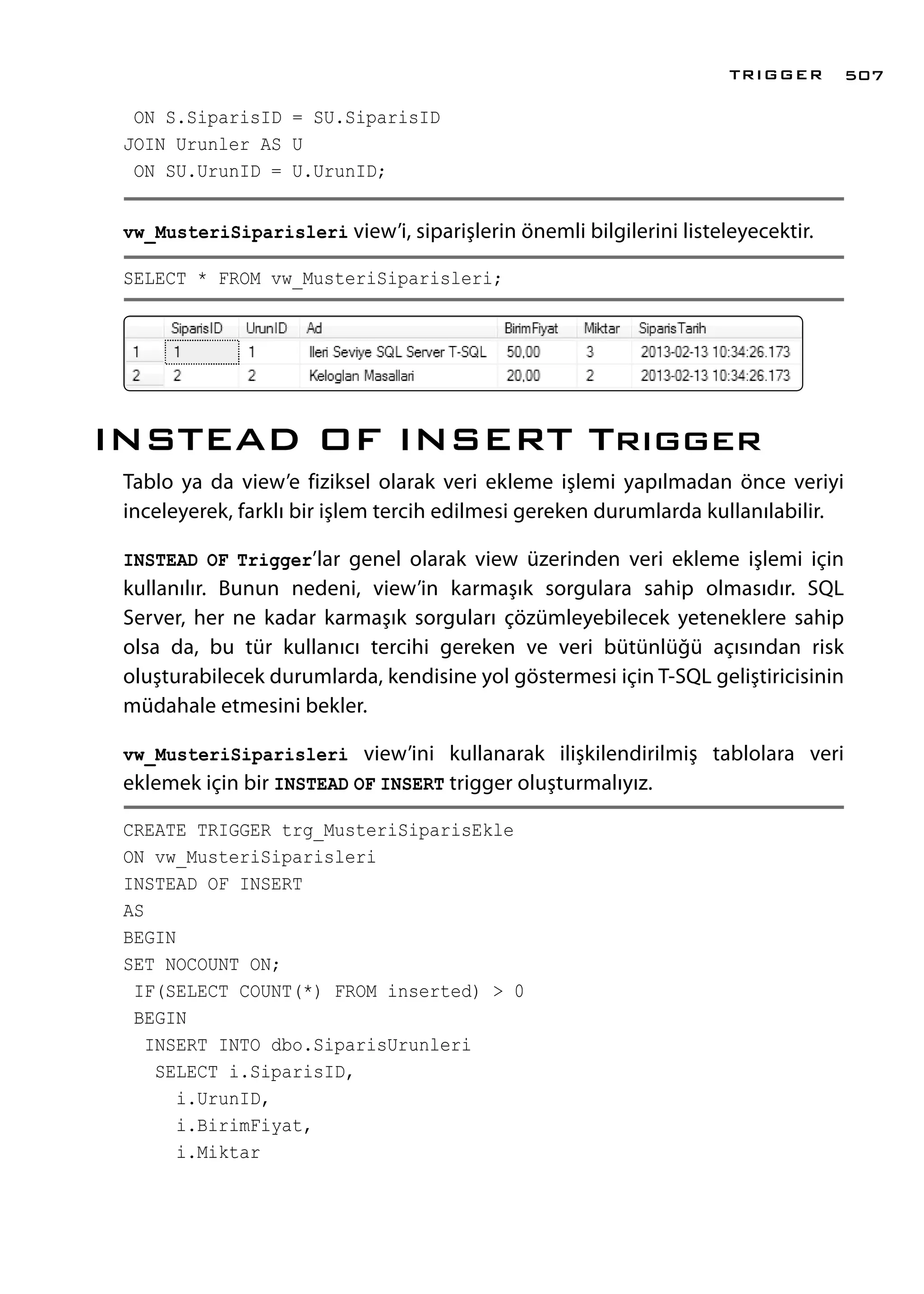 ON S.SiparisID = SU.SiparisID
JOIN Urunler AS U
ON SU.UrunID = U.UrunID;
vw_MusteriSiparisleri view’i, siparişlerin önemli bilgilerini listeleyecektir.
SELECT * FROM vw_MusteriSiparisleri;
INSTEAD OF INSERT Trıgger
Tablo ya da view’e fiziksel olarak veri ekleme işlemi yapılmadan önce veriyi
inceleyerek, farklı bir işlem tercih edilmesi gereken durumlarda kullanılabilir.
INSTEAD OF Trigger’lar genel olarak view üzerinden veri ekleme işlemi için
kullanılır. Bunun nedeni, view’in karmaşık sorgulara sahip olmasıdır. SQL
Server, her ne kadar karmaşık sorguları çözümleyebilecek yeteneklere sahip
olsa da, bu tür kullanıcı tercihi gereken ve veri bütünlüğü açısından risk
oluşturabilecek durumlarda, kendisine yol göstermesi için T-SQL geliştiricisinin
müdahale etmesini bekler.
vw_MusteriSiparisleri view’ini kullanarak ilişkilendirilmiş tablolara veri
eklemek için bir INSTEAD OF INSERT trigger oluşturmalıyız.
CREATE TRIGGER trg_MusteriSiparisEkle
ON vw_MusteriSiparisleri
INSTEAD OF INSERT
AS
BEGIN
SET NOCOUNT ON;
IF(SELECT COUNT(*) FROM inserted) > 0
BEGIN
INSERT INTO dbo.SiparisUrunleri
SELECT i.SiparisID,
i.UrunID,
i.BirimFiyat,
i.Miktar
TRIGGER 507
 