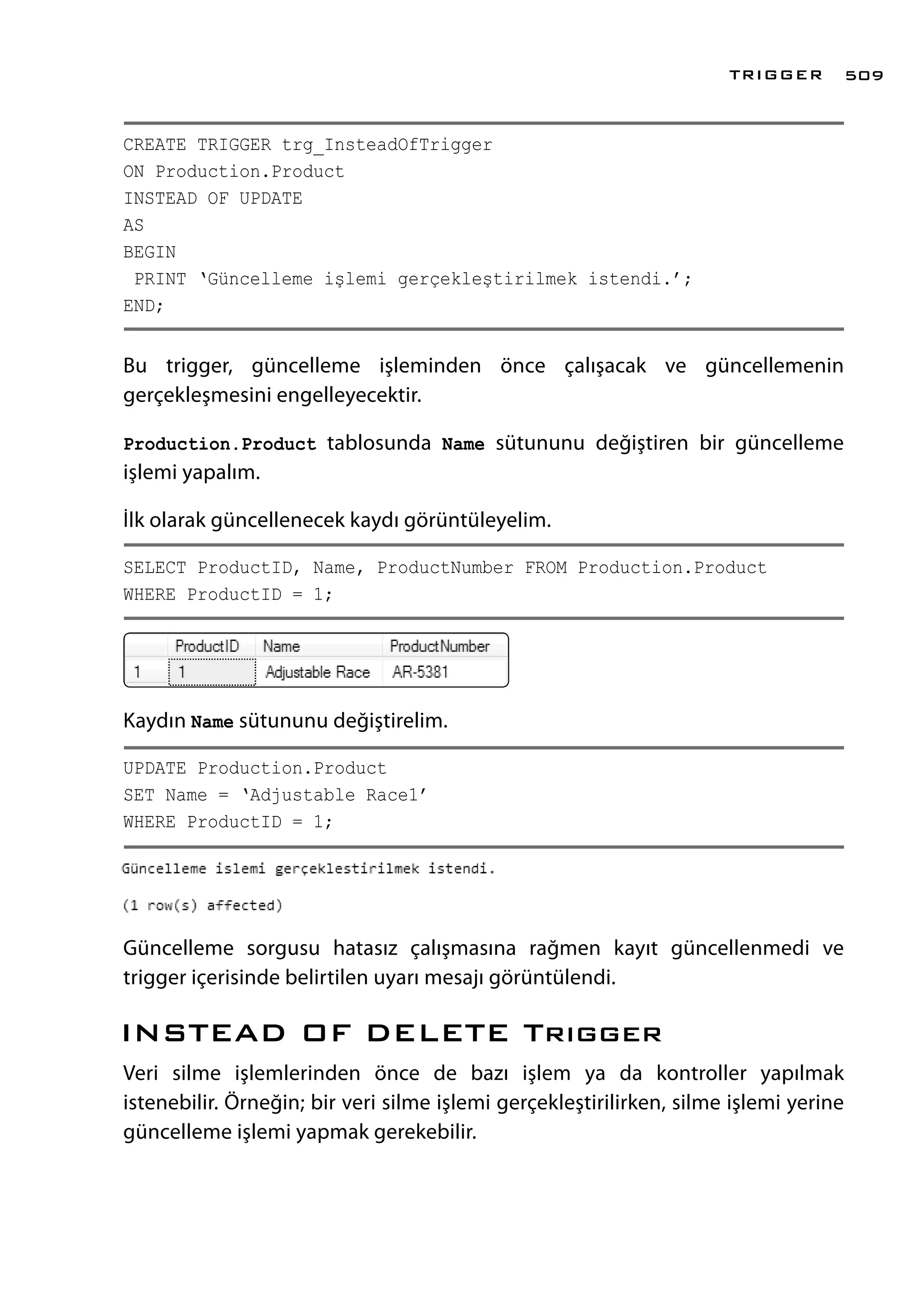 CREATE TRIGGER trg_InsteadOfTrigger
ON Production.Product
INSTEAD OF UPDATE
AS
BEGIN
PRINT ‘Güncelleme işlemi gerçekleştirilmek istendi.’;
END;
Bu trigger, güncelleme işleminden önce çalışacak ve güncellemenin
gerçekleşmesini engelleyecektir.
Production.Product tablosunda Name sütununu değiştiren bir güncelleme
işlemi yapalım.
İlk olarak güncellenecek kaydı görüntüleyelim.
SELECT ProductID, Name, ProductNumber FROM Production.Product
WHERE ProductID = 1;
Kaydın Name sütununu değiştirelim.
UPDATE Production.Product
SET Name = ‘Adjustable Race1’
WHERE ProductID = 1;
Güncelleme sorgusu hatasız çalışmasına rağmen kayıt güncellenmedi ve
trigger içerisinde belirtilen uyarı mesajı görüntülendi.
INSTEAD OF DELETE Trıgger
Veri silme işlemlerinden önce de bazı işlem ya da kontroller yapılmak
istenebilir. Örneğin; bir veri silme işlemi gerçekleştirilirken, silme işlemi yerine
güncelleme işlemi yapmak gerekebilir.
TRIGGER 509
 