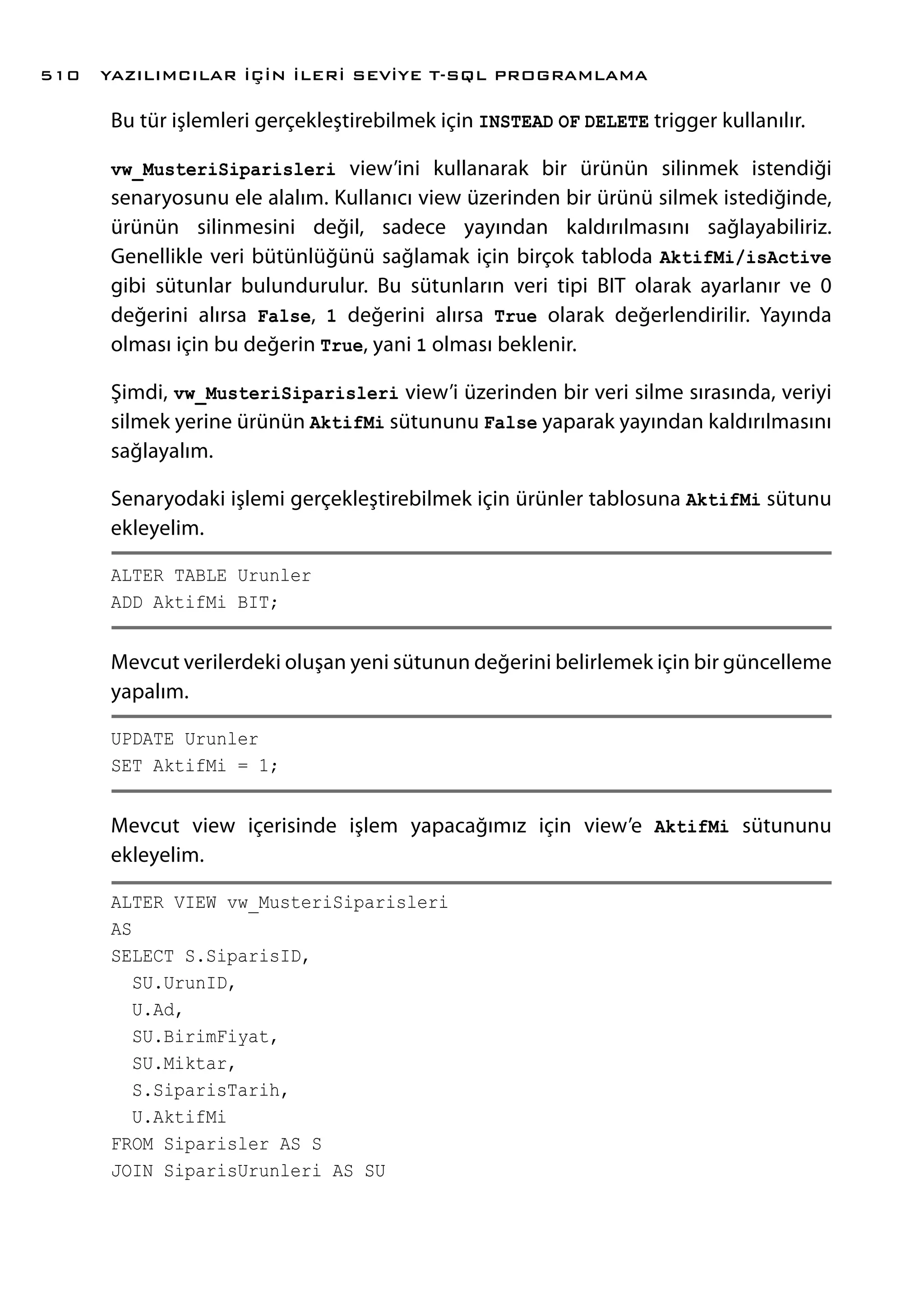 Bu tür işlemleri gerçekleştirebilmek için INSTEAD OF DELETE trigger kullanılır.
vw_MusteriSiparisleri view’ini kullanarak bir ürünün silinmek istendiği
senaryosunu ele alalım. Kullanıcı view üzerinden bir ürünü silmek istediğinde,
ürünün silinmesini değil, sadece yayından kaldırılmasını sağlayabiliriz.
Genellikle veri bütünlüğünü sağlamak için birçok tabloda AktifMi/isActive
gibi sütunlar bulundurulur. Bu sütunların veri tipi BIT olarak ayarlanır ve 0
değerini alırsa False, 1 değerini alırsa True olarak değerlendirilir. Yayında
olması için bu değerin True, yani 1 olması beklenir.
Şimdi, vw_MusteriSiparisleri view’i üzerinden bir veri silme sırasında, veriyi
silmek yerine ürünün AktifMi sütununu False yaparak yayından kaldırılmasını
sağlayalım.
Senaryodaki işlemi gerçekleştirebilmek için ürünler tablosuna AktifMi sütunu
ekleyelim.
ALTER TABLE Urunler
ADD AktifMi BIT;
Mevcut verilerdeki oluşan yeni sütunun değerini belirlemek için bir güncelleme
yapalım.
UPDATE Urunler
SET AktifMi = 1;
Mevcut view içerisinde işlem yapacağımız için view’e AktifMi sütununu
ekleyelim.
ALTER VIEW vw_MusteriSiparisleri
AS
SELECT S.SiparisID,
SU.UrunID,
U.Ad,
SU.BirimFiyat,
SU.Miktar,
S.SiparisTarih,
U.AktifMi
FROM Siparisler AS S
JOIN SiparisUrunleri AS SU
YAZILIMCILAR İÇİN İLERİ SEVİYE T-SQL PROGRAMLAMA510
 