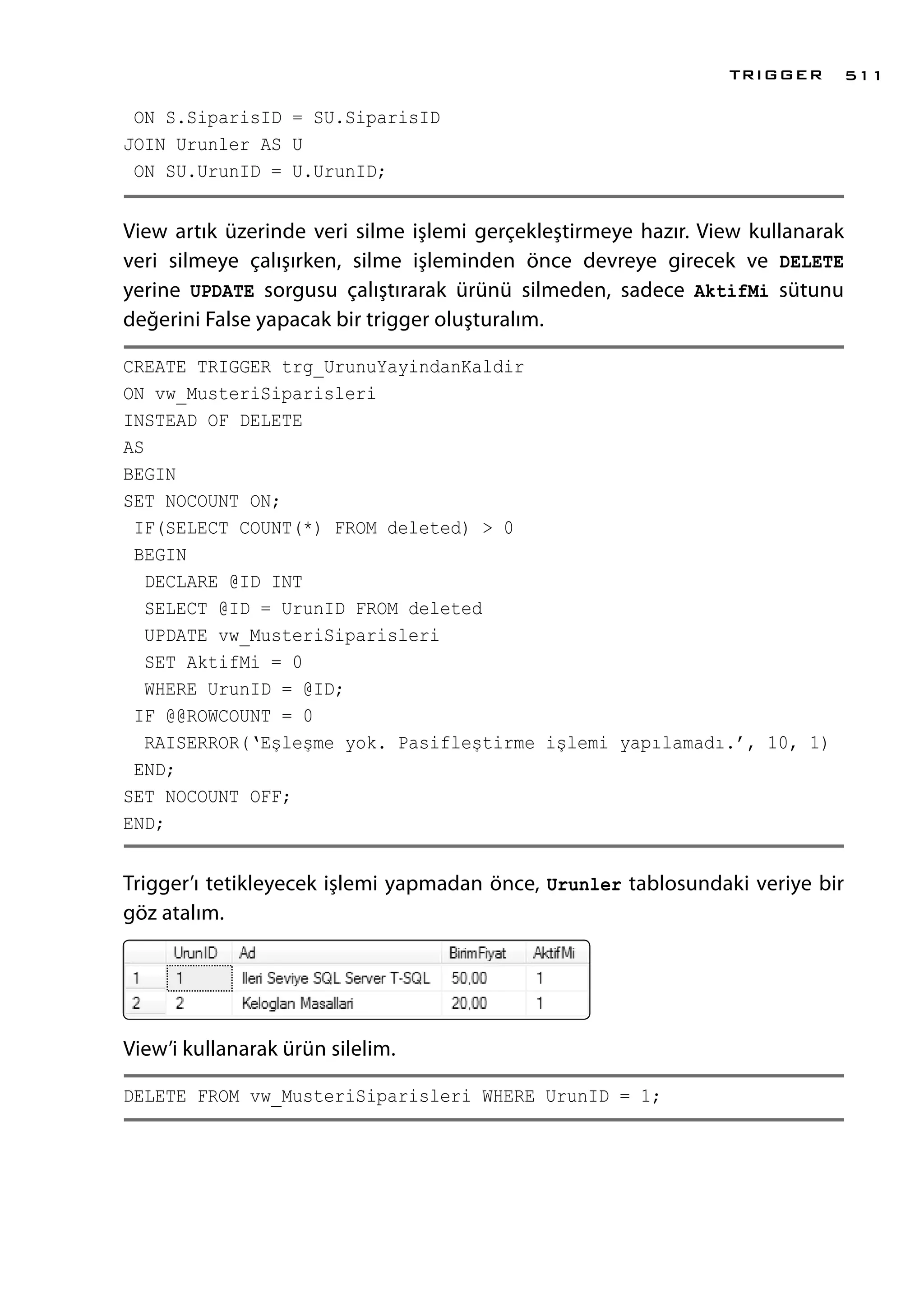 ON S.SiparisID = SU.SiparisID
JOIN Urunler AS U
ON SU.UrunID = U.UrunID;
View artık üzerinde veri silme işlemi gerçekleştirmeye hazır. View kullanarak
veri silmeye çalışırken, silme işleminden önce devreye girecek ve DELETE
yerine UPDATE sorgusu çalıştırarak ürünü silmeden, sadece AktifMi sütunu
değerini False yapacak bir trigger oluşturalım.
CREATE TRIGGER trg_UrunuYayindanKaldir
ON vw_MusteriSiparisleri
INSTEAD OF DELETE
AS
BEGIN
SET NOCOUNT ON;
IF(SELECT COUNT(*) FROM deleted) > 0
BEGIN
DECLARE @ID INT
SELECT @ID = UrunID FROM deleted
UPDATE vw_MusteriSiparisleri
SET AktifMi = 0
WHERE UrunID = @ID;
IF @@ROWCOUNT = 0
RAISERROR(‘Eşleşme yok. Pasifleştirme işlemi yapılamadı.’, 10, 1)
END;
SET NOCOUNT OFF;
END;
Trigger’ı tetikleyecek işlemi yapmadan önce, Urunler tablosundaki veriye bir
göz atalım.
View’i kullanarak ürün silelim.
DELETE FROM vw_MusteriSiparisleri WHERE UrunID = 1;
TRIGGER 511
 