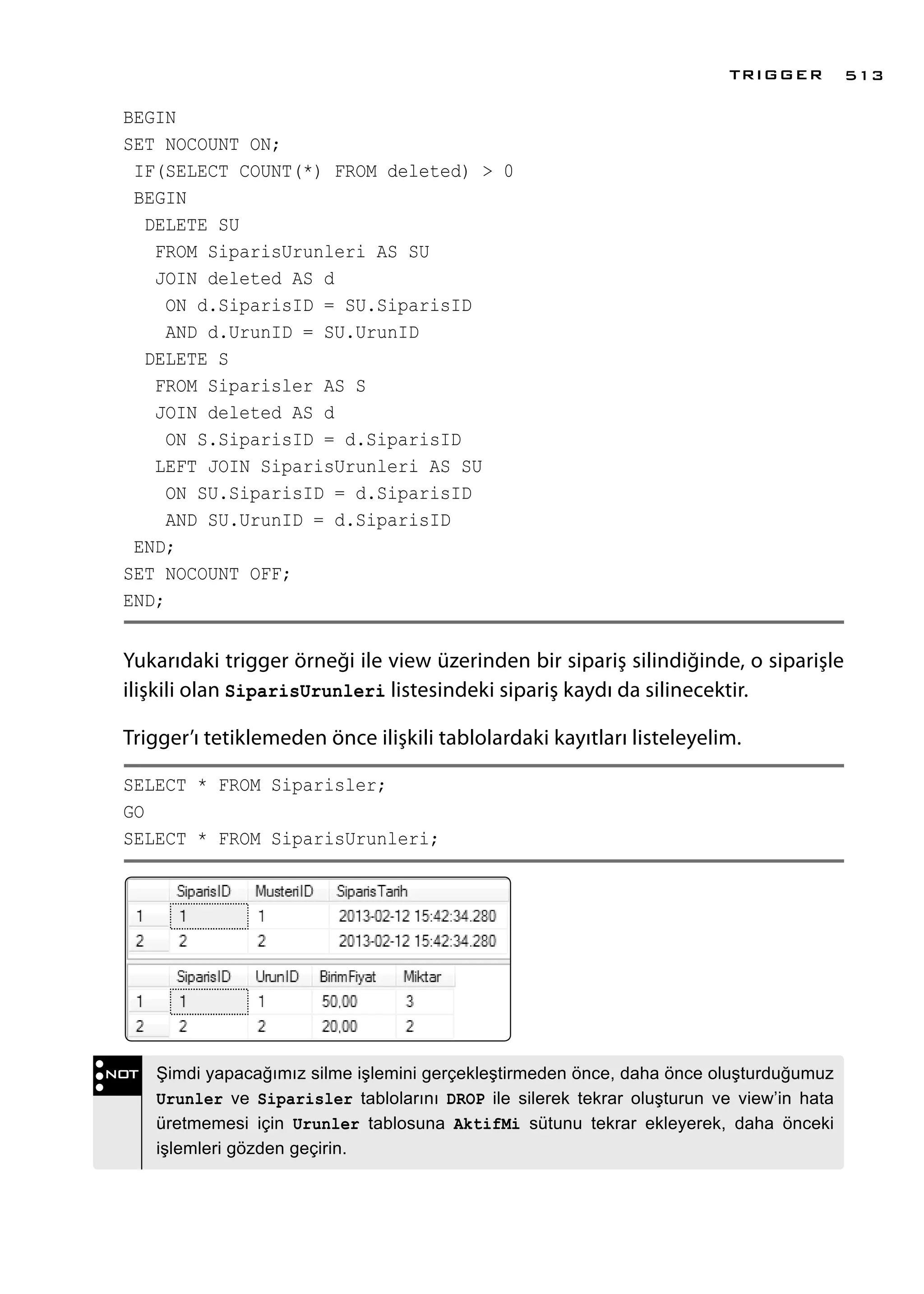 BEGIN
SET NOCOUNT ON;
IF(SELECT COUNT(*) FROM deleted) > 0
BEGIN
DELETE SU
FROM SiparisUrunleri AS SU
JOIN deleted AS d
ON d.SiparisID = SU.SiparisID
AND d.UrunID = SU.UrunID
DELETE S
FROM Siparisler AS S
JOIN deleted AS d
ON S.SiparisID = d.SiparisID
LEFT JOIN SiparisUrunleri AS SU
ON SU.SiparisID = d.SiparisID
AND SU.UrunID = d.SiparisID
END;
SET NOCOUNT OFF;
END;
Yukarıdaki trigger örneği ile view üzerinden bir sipariş silindiğinde, o siparişle
ilişkili olan SiparisUrunleri listesindeki sipariş kaydı da silinecektir.
Trigger’ı tetiklemeden önce ilişkili tablolardaki kayıtları listeleyelim.
SELECT * FROM Siparisler;
GO
SELECT * FROM SiparisUrunleri;
NOT Şimdi yapacağımız silme işlemini gerçekleştirmeden önce, daha önce oluşturduğumuz
Urunler ve Siparisler tablolarını DROP ile silerek tekrar oluşturun ve view’in hata
üretmemesi için Urunler tablosuna AktifMi sütunu tekrar ekleyerek, daha önceki
işlemleri gözden geçirin.
TRIGGER 513
 