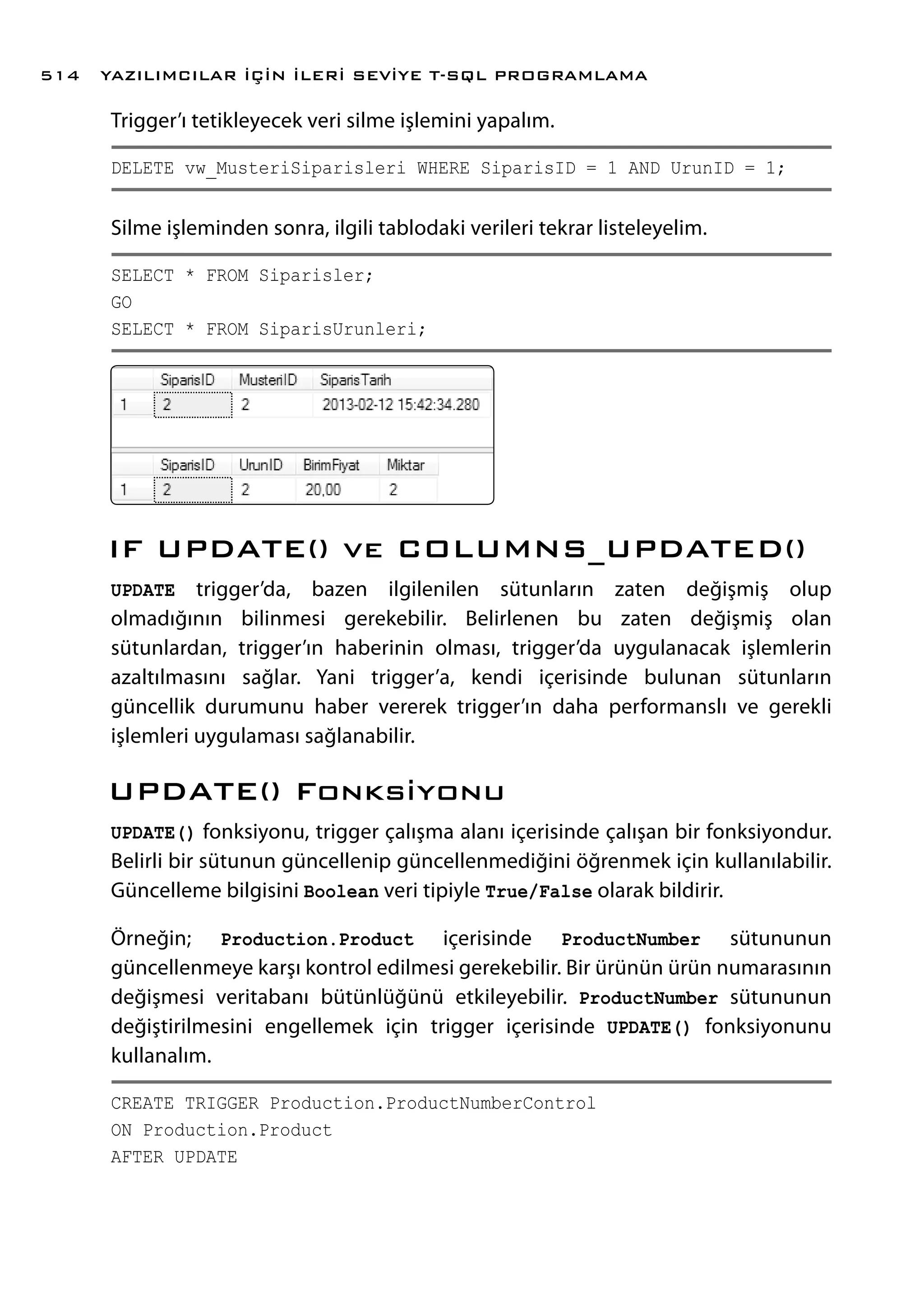 Trigger’ı tetikleyecek veri silme işlemini yapalım.
DELETE vw_MusteriSiparisleri WHERE SiparisID = 1 AND UrunID = 1;
Silme işleminden sonra, ilgili tablodaki verileri tekrar listeleyelim.
SELECT * FROM Siparisler;
GO
SELECT * FROM SiparisUrunleri;
IF UPDATE() ve COLUMNS_UPDATED()
UPDATE trigger’da, bazen ilgilenilen sütunların zaten değişmiş olup
olmadığının bilinmesi gerekebilir. Belirlenen bu zaten değişmiş olan
sütunlardan, trigger’ın haberinin olması, trigger’da uygulanacak işlemlerin
azaltılmasını sağlar. Yani trigger’a, kendi içerisinde bulunan sütunların
güncellik durumunu haber vererek trigger’ın daha performanslı ve gerekli
işlemleri uygulaması sağlanabilir.
UPDATE() Fonksiyonu
UPDATE() fonksiyonu, trigger çalışma alanı içerisinde çalışan bir fonksiyondur.
Belirli bir sütunun güncellenip güncellenmediğini öğrenmek için kullanılabilir.
Güncelleme bilgisini Boolean veri tipiyle True/False olarak bildirir.
Örneğin; Production.Product içerisinde ProductNumber sütununun
güncellenmeye karşı kontrol edilmesi gerekebilir. Bir ürünün ürün numarasının
değişmesi veritabanı bütünlüğünü etkileyebilir. ProductNumber sütununun
değiştirilmesini engellemek için trigger içerisinde UPDATE() fonksiyonunu
kullanalım.
CREATE TRIGGER Production.ProductNumberControl
ON Production.Product
AFTER UPDATE
YAZILIMCILAR İÇİN İLERİ SEVİYE T-SQL PROGRAMLAMA514
 