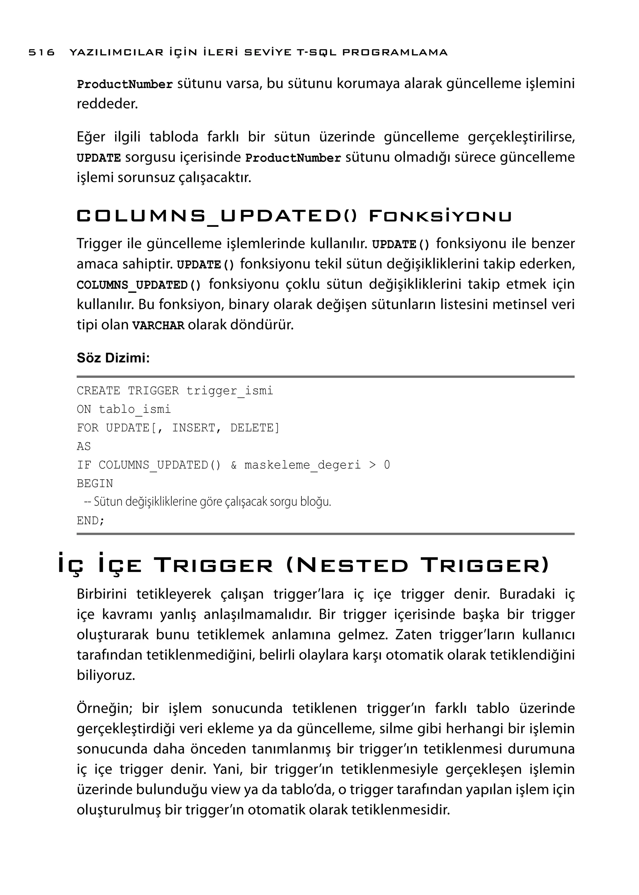 ProductNumber sütunu varsa, bu sütunu korumaya alarak güncelleme işlemini
reddeder.
Eğer ilgili tabloda farklı bir sütun üzerinde güncelleme gerçekleştirilirse,
UPDATE sorgusu içerisinde ProductNumber sütunu olmadığı sürece güncelleme
işlemi sorunsuz çalışacaktır.
COLUMNS_UPDATED() Fonksiyonu
Trigger ile güncelleme işlemlerinde kullanılır. UPDATE() fonksiyonu ile benzer
amaca sahiptir. UPDATE() fonksiyonu tekil sütun değişikliklerini takip ederken,
COLUMNS_UPDATED() fonksiyonu çoklu sütun değişikliklerini takip etmek için
kullanılır. Bu fonksiyon, binary olarak değişen sütunların listesini metinsel veri
tipi olan VARCHAR olarak döndürür.
Söz Dizimi:
CREATE TRIGGER trigger_ismi
ON tablo_ismi
FOR UPDATE[, INSERT, DELETE]
AS
IF COLUMNS_UPDATED() & maskeleme_degeri > 0
BEGIN
-- Sütun değişikliklerine göre çalışacak sorgu bloğu.
END;
İç İçe Trıgger (Nested Trıgger)
Birbirini tetikleyerek çalışan trigger’lara iç içe trigger denir. Buradaki iç
içe kavramı yanlış anlaşılmamalıdır. Bir trigger içerisinde başka bir trigger
oluşturarak bunu tetiklemek anlamına gelmez. Zaten trigger’ların kullanıcı
tarafından tetiklenmediğini, belirli olaylara karşı otomatik olarak tetiklendiğini
biliyoruz.
Örneğin; bir işlem sonucunda tetiklenen trigger’ın farklı tablo üzerinde
gerçekleştirdiği veri ekleme ya da güncelleme, silme gibi herhangi bir işlemin
sonucunda daha önceden tanımlanmış bir trigger’ın tetiklenmesi durumuna
iç içe trigger denir. Yani, bir trigger’ın tetiklenmesiyle gerçekleşen işlemin
üzerinde bulunduğu view ya da tablo’da, o trigger tarafından yapılan işlem için
oluşturulmuş bir trigger’ın otomatik olarak tetiklenmesidir.
YAZILIMCILAR İÇİN İLERİ SEVİYE T-SQL PROGRAMLAMA516
 