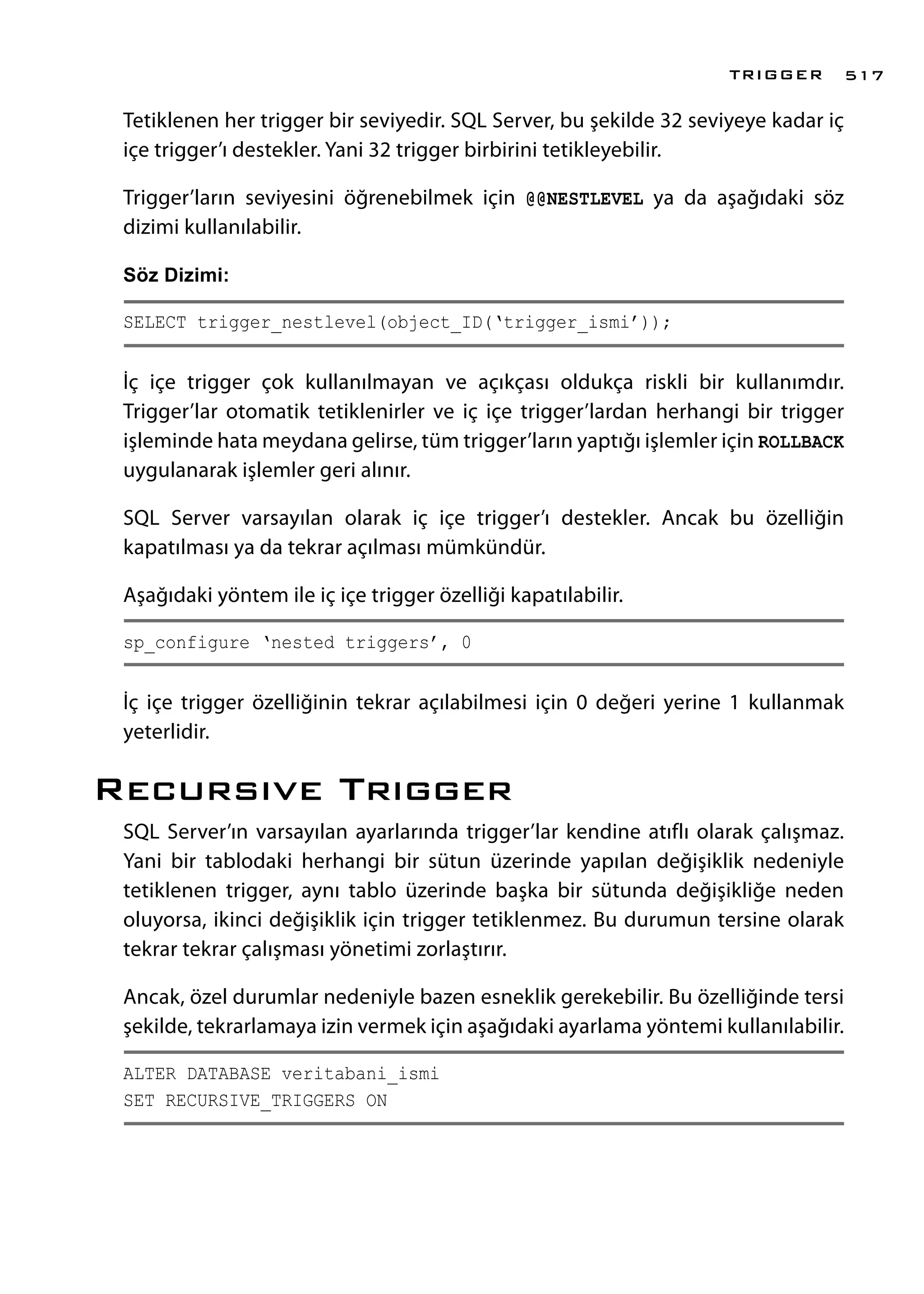 Tetiklenen her trigger bir seviyedir. SQL Server, bu şekilde 32 seviyeye kadar iç
içe trigger’ı destekler. Yani 32 trigger birbirini tetikleyebilir.
Trigger’ların seviyesini öğrenebilmek için @@NESTLEVEL ya da aşağıdaki söz
dizimi kullanılabilir.
Söz Dizimi:
SELECT trigger_nestlevel(object_ID(‘trigger_ismi’));
İç içe trigger çok kullanılmayan ve açıkçası oldukça riskli bir kullanımdır.
Trigger’lar otomatik tetiklenirler ve iç içe trigger’lardan herhangi bir trigger
işleminde hata meydana gelirse, tüm trigger’ların yaptığı işlemler için ROLLBACK
uygulanarak işlemler geri alınır.
SQL Server varsayılan olarak iç içe trigger’ı destekler. Ancak bu özelliğin
kapatılması ya da tekrar açılması mümkündür.
Aşağıdaki yöntem ile iç içe trigger özelliği kapatılabilir.
sp_configure ‘nested triggers’, 0
İç içe trigger özelliğinin tekrar açılabilmesi için 0 değeri yerine 1 kullanmak
yeterlidir.
Recursıve Trıgger
SQL Server’ın varsayılan ayarlarında trigger’lar kendine atıflı olarak çalışmaz.
Yani bir tablodaki herhangi bir sütun üzerinde yapılan değişiklik nedeniyle
tetiklenen trigger, aynı tablo üzerinde başka bir sütunda değişikliğe neden
oluyorsa, ikinci değişiklik için trigger tetiklenmez. Bu durumun tersine olarak
tekrar tekrar çalışması yönetimi zorlaştırır.
Ancak, özel durumlar nedeniyle bazen esneklik gerekebilir. Bu özelliğinde tersi
şekilde, tekrarlamaya izin vermek için aşağıdaki ayarlama yöntemi kullanılabilir.
ALTER DATABASE veritabani_ismi
SET RECURSIVE_TRIGGERS ON
TRIGGER 517
 