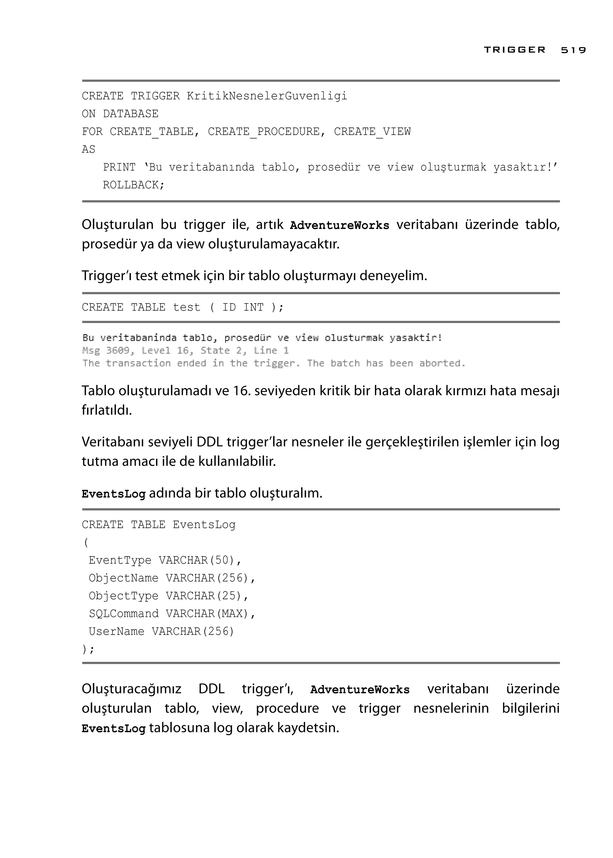CREATE TRIGGER KritikNesnelerGuvenligi
ON DATABASE
FOR CREATE_TABLE, CREATE_PROCEDURE, CREATE_VIEW
AS
PRINT ‘Bu veritabanında tablo, prosedür ve view oluşturmak yasaktır!’
ROLLBACK;
Oluşturulan bu trigger ile, artık AdventureWorks veritabanı üzerinde tablo,
prosedür ya da view oluşturulamayacaktır.
Trigger’ı test etmek için bir tablo oluşturmayı deneyelim.
CREATE TABLE test ( ID INT );
Tablo oluşturulamadı ve 16. seviyeden kritik bir hata olarak kırmızı hata mesajı
fırlatıldı.
Veritabanı seviyeli DDL trigger’lar nesneler ile gerçekleştirilen işlemler için log
tutma amacı ile de kullanılabilir.
EventsLog adında bir tablo oluşturalım.
CREATE TABLE EventsLog
(
EventType VARCHAR(50),
ObjectName VARCHAR(256),
ObjectType VARCHAR(25),
SQLCommand VARCHAR(MAX),
UserName VARCHAR(256)
);
Oluşturacağımız DDL trigger’ı, AdventureWorks veritabanı üzerinde
oluşturulan tablo, view, procedure ve trigger nesnelerinin bilgilerini
EventsLog tablosuna log olarak kaydetsin.
TRIGGER 519
 