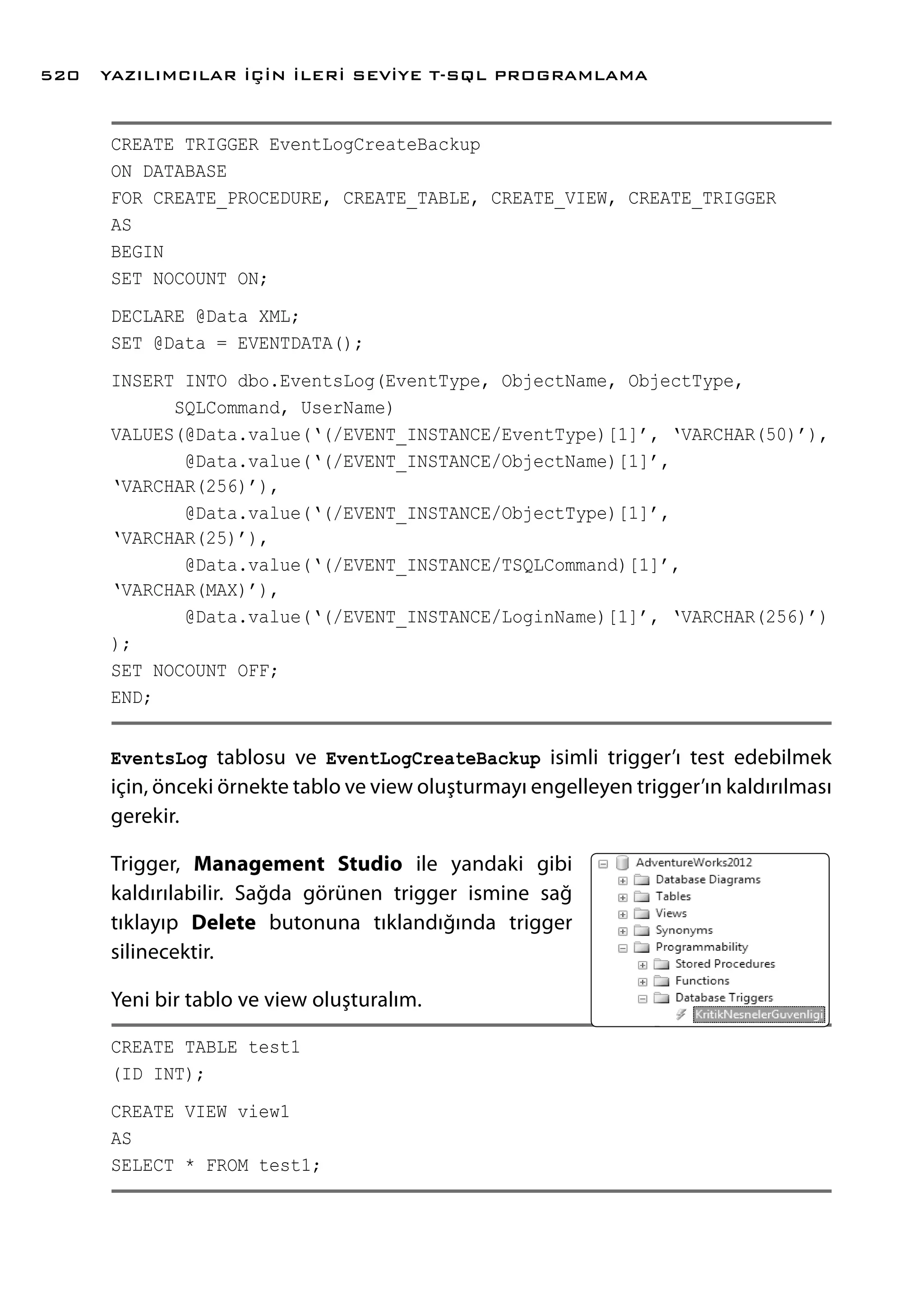 CREATE TRIGGER EventLogCreateBackup
ON DATABASE
FOR CREATE_PROCEDURE, CREATE_TABLE, CREATE_VIEW, CREATE_TRIGGER
AS
BEGIN
SET NOCOUNT ON;
DECLARE @Data XML;
SET @Data = EVENTDATA();
INSERT INTO dbo.EventsLog(EventType, ObjectName, ObjectType,
SQLCommand, UserName)
VALUES(@Data.value(‘(/EVENT_INSTANCE/EventType)[1]’, ‘VARCHAR(50)’),
@Data.value(‘(/EVENT_INSTANCE/ObjectName)[1]’,
‘VARCHAR(256)’),
@Data.value(‘(/EVENT_INSTANCE/ObjectType)[1]’,
‘VARCHAR(25)’),
@Data.value(‘(/EVENT_INSTANCE/TSQLCommand)[1]’,
‘VARCHAR(MAX)’),
@Data.value(‘(/EVENT_INSTANCE/LoginName)[1]’, ‘VARCHAR(256)’)
);
SET NOCOUNT OFF;
END;
EventsLog tablosu ve EventLogCreateBackup isimli trigger’ı test edebilmek
için, önceki örnekte tablo ve view oluşturmayı engelleyen trigger’ın kaldırılması
gerekir.
Trigger, Management Studio ile yandaki gibi
kaldırılabilir. Sağda görünen trigger ismine sağ
tıklayıp Delete butonuna tıklandığında trigger
silinecektir.
Yeni bir tablo ve view oluşturalım.
CREATE TABLE test1
(ID INT);
CREATE VIEW view1
AS
SELECT * FROM test1;
YAZILIMCILAR İÇİN İLERİ SEVİYE T-SQL PROGRAMLAMA520
 