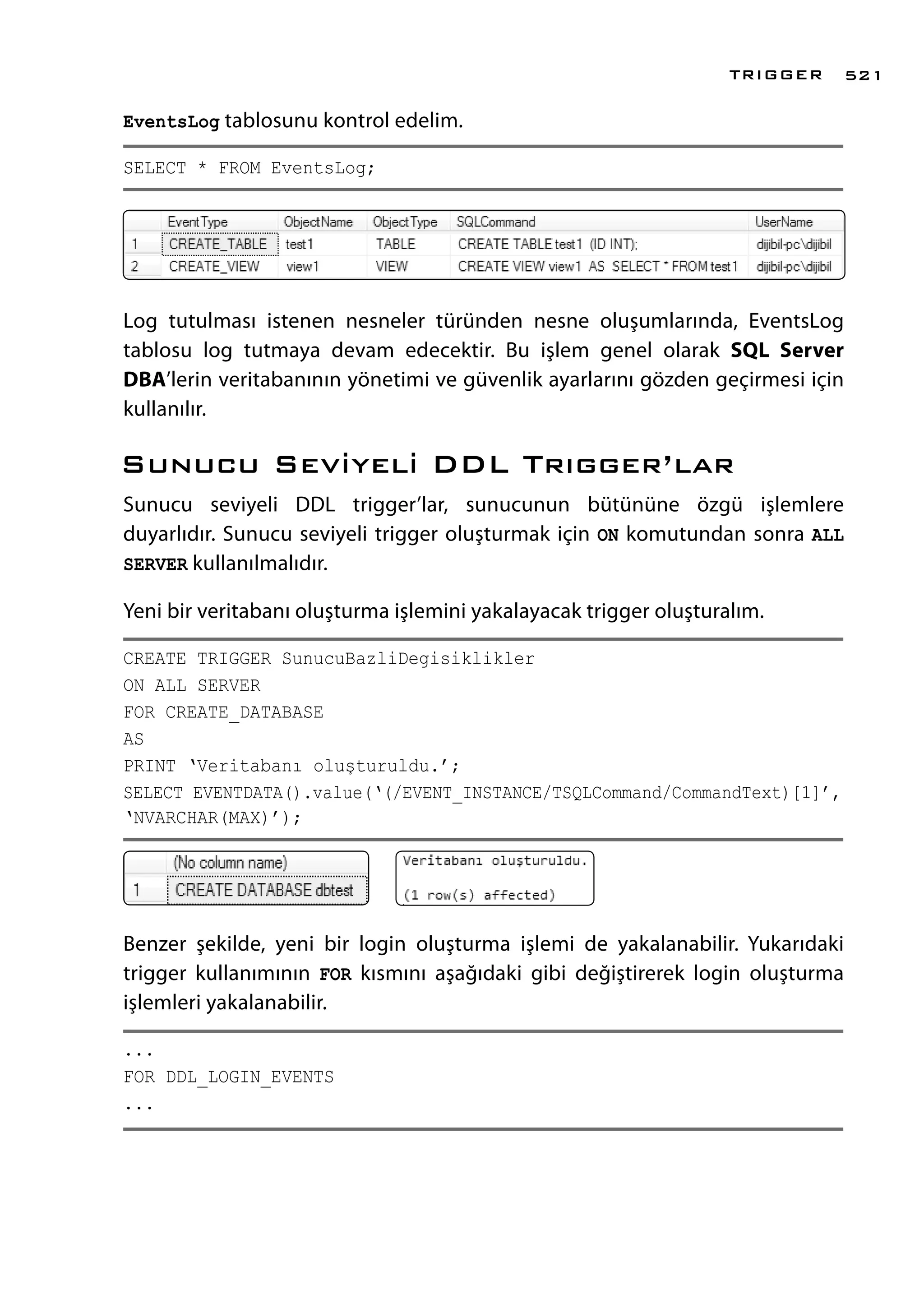 EventsLog tablosunu kontrol edelim.
SELECT * FROM EventsLog;
Log tutulması istenen nesneler türünden nesne oluşumlarında, EventsLog
tablosu log tutmaya devam edecektir. Bu işlem genel olarak SQL Server
DBA’lerin veritabanının yönetimi ve güvenlik ayarlarını gözden geçirmesi için
kullanılır.
Sunucu Seviyeli DDL Trıgger’lar
Sunucu seviyeli DDL trigger’lar, sunucunun bütününe özgü işlemlere
duyarlıdır. Sunucu seviyeli trigger oluşturmak için ON komutundan sonra ALL
SERVER kullanılmalıdır.
Yeni bir veritabanı oluşturma işlemini yakalayacak trigger oluşturalım.
CREATE TRIGGER SunucuBazliDegisiklikler
ON ALL SERVER
FOR CREATE_DATABASE
AS
PRINT ‘Veritabanı oluşturuldu.’;
SELECT EVENTDATA().value(‘(/EVENT_INSTANCE/TSQLCommand/CommandText)[1]’,
‘NVARCHAR(MAX)’);
Benzer şekilde, yeni bir login oluşturma işlemi de yakalanabilir. Yukarıdaki
trigger kullanımının FOR kısmını aşağıdaki gibi değiştirerek login oluşturma
işlemleri yakalanabilir.
...
FOR DDL_LOGIN_EVENTS
...
TRIGGER 521
 
